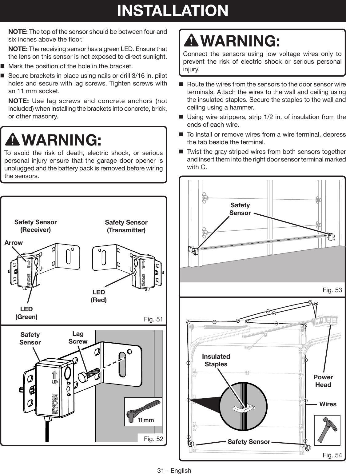 31 - EnglishSafety SensorFig. 51Fig. 52 NOTE: The top of the sensor should be between four and six inches above the floor. NOTE: The receiving sensor has a green LED. Ensure that the lens on this sensor is not exposed to direct sunlight.Mark the position of the hole in the bracket. Secure brackets in place using nails or drill 3/16 in. pilot holes and secure with lag screws. Tighten screws with an 11 mm socket. NOTE: Use lag screws and concrete anchors (not included) when installing the brackets into concrete, brick, or other masonry. WARNING:To avoid the risk of death, electric shock, or serious personal injury ensure that the garage door opener is unplugged and the battery pack is removed before wiring the sensors. Safety SensorLag ScrewFig. 53Fig. 54WARNING:Connect the sensors using low voltage wires only to prevent the risk of electric shock or serious personal injury.  Route the wires from the sensors to the door sensor wire terminals. Attach the wires to the wall and ceiling using the insulated staples. Secure the staples to the wall and ceiling using a hammer.Using wire strippers, strip 1/2 in. of insulation from the ends of each wire.To install or remove wires from a wire terminal, depress the tab beside the terminal.Twist the gray striped wires from both sensors together and insert them into the right door sensor terminal marked with G.Safety SensorWiresInsulated StaplesPower  HeadLED (Green)LED (Red)Safety Sensor (Transmitter)Safety Sensor (Receiver)ArrowINSTALLATION