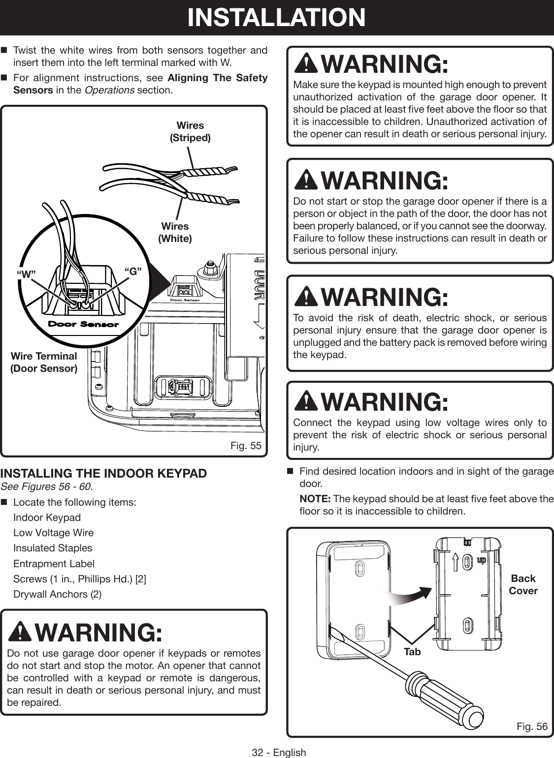 32 - EnglishINSTALLING THE INDOOR KEYPAD See Figures 56 - 60.Locate the following items:  Indoor Keypad  Low Voltage Wire  Insulated Staples  Entrapment Label  Screws (1 in., Phillips Hd.) [2]  Drywall Anchors (2)WARNING:Do not use garage door opener if keypads or remotes do not start and stop the motor. An opener that cannot be controlled with a keypad or remote is dangerous, can result in death or serious personal injury, and must be repaired. WARNING:Make sure the keypad is mounted high enough to prevent unauthorized activation of the garage door opener. It should be placed at least five feet above the floor so that it is inaccessible to children. Unauthorized activation of the opener can result in death or serious personal injury. WARNING:Do not start or stop the garage door opener if there is a person or object in the path of the door, the door has not been properly balanced, or if you cannot see the doorway. Failure to follow these instructions can result in death or serious personal injury.WARNING:To avoid the risk of death, electric shock, or serious personal injury ensure that the garage door opener is unplugged and the battery pack is removed before wiring the keypad. WARNING:Connect the keypad using low voltage wires only to prevent the risk of electric shock or serious personal injury.  Find desired location indoors and in sight of the garage door.  NOTE: The keypad should be at least five feet above the floor so it is inaccessible to children.Fig. 55Twist the white wires from both sensors together and insert them into the left terminal marked with W.For alignment instructions, see Aligning The Safety Sensors in the Operations section.Wire Terminal (Door Sensor)Wires (White)Wires (Striped)“W” “G”TabBack CoverFig. 56INSTALLATION