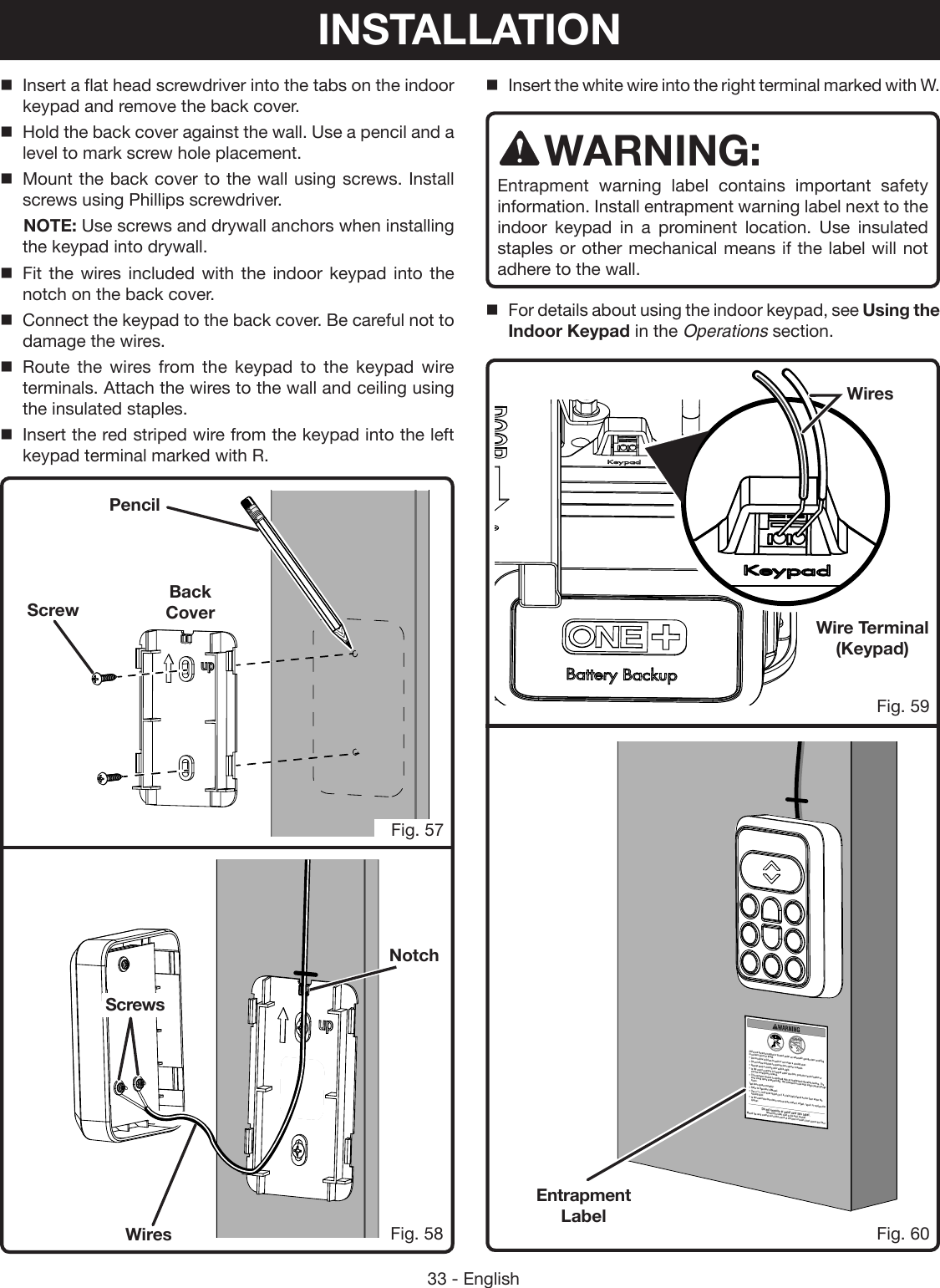 33 - EnglishScrewPencilInsert a flat head screwdriver into the tabs on the indoor keypad and remove the back cover.Hold the back cover against the wall. Use a pencil and a level to mark screw hole placement.Mount the back cover to the wall using screws. Install screws using Phillips screwdriver.  NOTE: Use screws and drywall anchors when installing the keypad into drywall. Fit the wires included with the indoor keypad into the notch on the back cover.Connect the keypad to the back cover. Be careful not to damage the wires.Route the wires from the keypad to the keypad wire terminals. Attach the wires to the wall and ceiling using the insulated staples.Insert the red striped wire from the keypad into the left keypad terminal marked with R.Fig. 59Fig. 60Fig. 58NotchBack CoverInsert the white wire into the right terminal marked with W.WARNING:Entrapment warning label contains important safety information. Install entrapment warning label next to the indoor keypad in a prominent location. Use insulated staples or other mechanical means if the label will not adhere to the wall.For details about using the indoor keypad, see Using the Indoor Keypad in the Operations section.Child can become trapped or pinned under an automatic garage door resulting in serious injury or death.•  Do not allow children to walk or run under a closing door.•  Do not allow children to operate door opener controls.•  Always keep a closing door within sight.•  In the event a person is trapped under the door, push the control button or   use the emergency release.•  This operator system is equipped with an unattended operation feature. The   door could move unexpectedly.  Not intended for use with single panel garage   doors.Test door opener monthly:•  Refer to Operator’s Manual.•  Use a 1 ½ inch thick object (or 2 X 4 laid flat) placed on the floor under the   closing door.•  In the event the door does reverse upon contact, adjust, repair, or replace the   opener.Do not remove or paint over this label. Mount this label next to the wall control.Mount the wall control out of the reach of children at least 5 feet above the floor.Fig. 57Entrapment LabelScrewsWiresWire Terminal (Keypad)WiresINSTALLATION