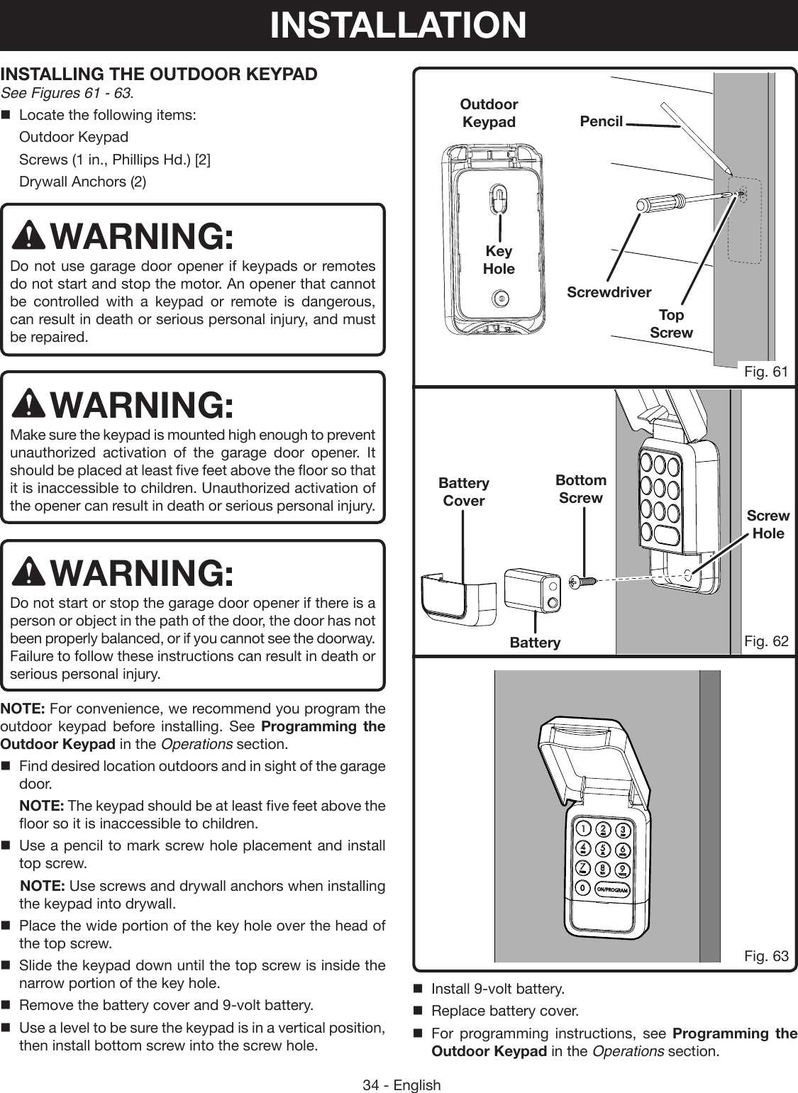 34 - EnglishTop  ScrewBottom  ScrewINSTALLING THE OUTDOOR KEYPAD See Figures 61 - 63.Locate the following items:  Outdoor Keypad  Screws (1 in., Phillips Hd.) [2]  Drywall Anchors (2)WARNING:Do not use garage door opener if keypads or remotes do not start and stop the motor. An opener that cannot be controlled with a keypad or remote is dangerous, can result in death or serious personal injury, and must be repaired. WARNING:Make sure the keypad is mounted high enough to prevent unauthorized activation of the garage door opener. It should be placed at least five feet above the floor so that it is inaccessible to children. Unauthorized activation of the opener can result in death or serious personal injury. WARNING:Do not start or stop the garage door opener if there is a person or object in the path of the door, the door has not been properly balanced, or if you cannot see the doorway. Failure to follow these instructions can result in death or serious personal injury.NOTE: For convenience, we recommend you program the outdoor keypad before installing. See Programming the Outdoor Keypad in the Operations section.Find desired location outdoors and in sight of the garage door.  NOTE: The keypad should be at least five feet above the floor so it is inaccessible to children.Use a pencil to mark screw hole placement and install top screw.  NOTE: Use screws and drywall anchors when installing the keypad into drywall. Place the wide portion of the key hole over the head of the top screw.Slide the keypad down until the top screw is inside the narrow portion of the key hole.Remove the battery cover and 9-volt battery.Use a level to be sure the keypad is in a vertical position, then install bottom screw into the screw hole.Fig. 62Fig. 63Key HoleBattery CoverBatteryScrewdriverPencilOutdoor KeypadFig. 61Screw HoleInstall 9-volt battery.Replace battery cover.For programming instructions, see Programming the Outdoor Keypad in the Operations section.INSTALLATION