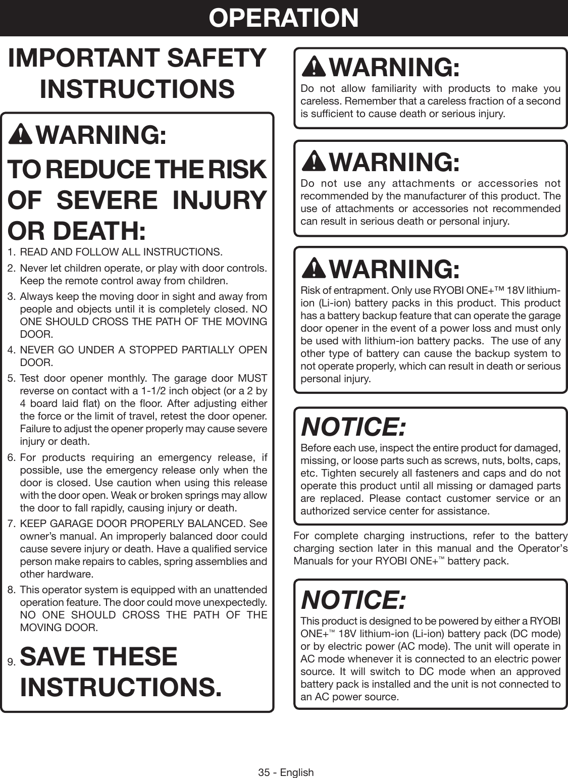 35 - EnglishIMPORTANT SAFETY INSTRUCTIONSWARNING:TO REDUCE THE RISK OF SEVERE INJURY OR DEATH:1. READ AND FOLLOW ALL INSTRUCTIONS.2. Never let children operate, or play with door controls. Keep the remote control away from children.3. Always keep the moving door in sight and away from people and objects until it is completely closed. NO ONE SHOULD CROSS THE PATH OF THE MOVING DOOR.4. NEVER GO UNDER A STOPPED PARTIALLY OPEN DOOR.5. Test door opener monthly. The garage door MUST reverse on contact with a 1-1/2 inch object (or a 2 by 4 board laid flat) on the floor. After adjusting either the force or the limit of travel, retest the door opener. Failure to adjust the opener properly may cause severe injury or death.6. For products requiring an emergency release, if possible, use the emergency release only when the door is closed. Use caution when using this release with the door open. Weak or broken springs may allow the door to fall rapidly, causing injury or death.7. KEEP GARAGE DOOR PROPERLY BALANCED. See owner’s manual. An improperly balanced door could cause severe injury or death. Have a qualified service person make repairs to cables, spring assemblies and other hardware.8. This operator system is equipped with an unattended operation feature. The door could move unexpectedly. NO ONE SHOULD CROSS THE PATH OF THE MOVING DOOR.9. SAVE THESE INSTRUCTIONS.WARNING:Do not allow familiarity with products to make you careless. Remember that a careless fraction of a second is sufficient to cause death or serious injury.WARNING:Do not use any attachments or accessories not recommended by the manufacturer of this product. The use of attachments or accessories not recommended can result in serious death or personal injury.WARNING:Risk of entrapment. Only use RYOBI ONE+™ 18V lithium-ion (Li-ion) battery packs in this product. This product has a battery backup feature that can operate the garage door opener in the event of a power loss and must only be used with lithium-ion battery packs.  The use of any other type of battery can cause the backup system to not operate properly, which can result in death or serious personal injury.NOTICE:Before each use, inspect the entire product for damaged, missing, or loose parts such as screws, nuts, bolts, caps, etc. Tighten securely all fasteners and caps and do not operate this product until all missing or damaged parts are replaced. Please contact customer service or an authorized service center for assistance.For complete charging instructions, refer to the battery charging section later in this manual and the Operator’s Manuals for your RYOBI ONE+™ battery pack.NOTICE:This product is designed to be powered by either a RYOBI ONE+™ 18V lithium-ion (Li-ion) battery pack (DC mode) or by electric power (AC mode). The unit will operate in AC mode whenever it is connected to an electric power source. It will switch to DC mode when an approved battery pack is installed and the unit is not connected to an AC power source.OPERATION