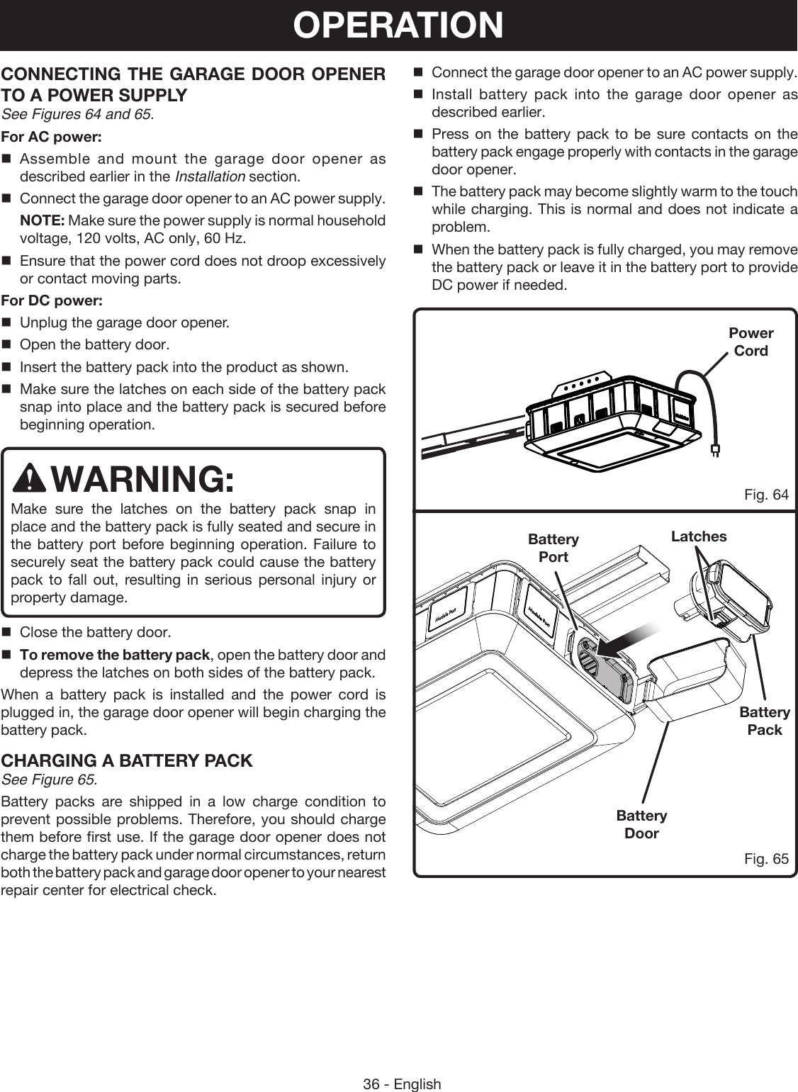 36 - EnglishCONNECTING THE GARAGE DOOR OPENER TO A POWER SUPPLY See Figures 64 and 65.For AC power:Assemble and mount the garage door opener as described earlier in the Installation section. Connect the garage door opener to an AC power supply.  NOTE: Make sure the power supply is normal household voltage, 120 volts, AC only, 60 Hz.Ensure that the power cord does not droop excessively or contact moving parts.For DC power:Unplug the garage door opener.Open the battery door.Insert the battery pack into the product as shown.Make sure the latches on each side of the battery pack snap into place and the battery pack is secured before beginning operation.WARNING:Make sure the latches on the battery pack snap in place and the battery pack is fully seated and secure in the battery port before beginning operation. Failure to securely seat the battery pack could cause the battery pack to fall out, resulting in serious personal injury or property damage.Close the battery door.To remove the battery pack, open the battery door and depress the latches on both sides of the battery pack.When a battery pack is installed and the power cord is plugged in, the garage door opener will begin charging the battery pack.CHARGING A BATTERY PACKSee Figure 65.Battery packs are shipped in a low charge condition to prevent possible problems. Therefore, you should charge them before first use. If the garage door opener does not charge the battery pack under normal circumstances, return both the battery pack and garage door opener to your nearest repair center for electrical check.OPERATIONFig. 64Fig. 65Battery PackBattery DoorLatchesBattery PortPower CordConnect the garage door opener to an AC power supply.Install battery pack into the garage door opener as described earlier.Press on the battery pack to be sure contacts on the battery pack engage properly with contacts in the garage door opener.The battery pack may become slightly warm to the touch while charging. This is normal and does not indicate a problem.When the battery pack is fully charged, you may remove the battery pack or leave it in the battery port to provide DC power if needed.