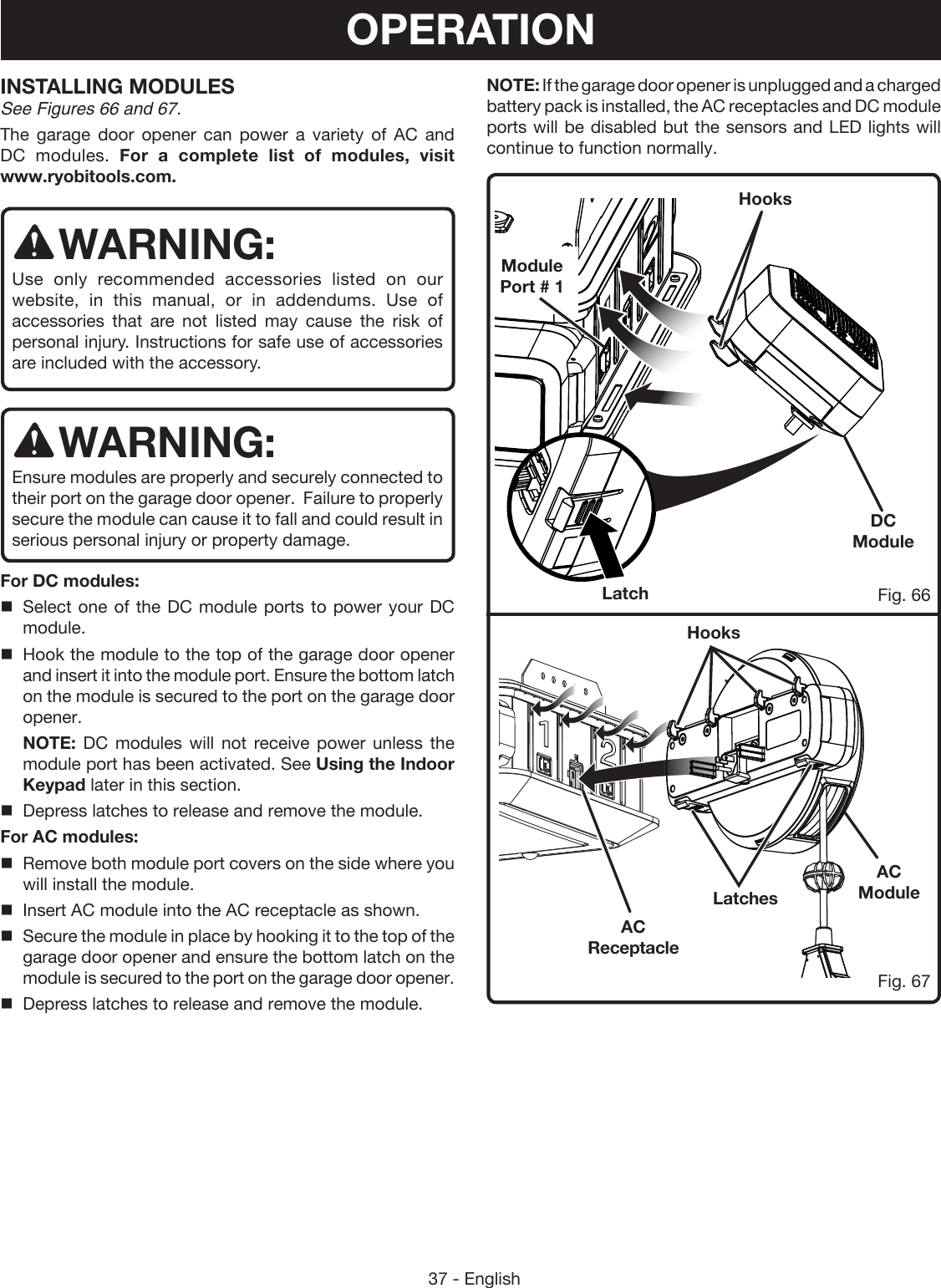 37 - EnglishDC ModuleLatchLatchesHooksHooksFig. 66Fig. 67AC ModuleINSTALLING MODULES See Figures 66 and 67.The garage door opener can power a variety of AC and DC modules. For a complete list of modules, visit  www.ryobitools.com.WARNING:Use only recommended accessories listed on our website, in this manual, or in addendums. Use of accessories that are not listed may cause the risk of personal injury. Instructions for safe use of accessories are included with the accessory. WARNING:Ensure modules are properly and securely connected to their port on the garage door opener.  Failure to properly secure the module can cause it to fall and could result in serious personal injury or property damage.For DC modules:Select one of the DC module ports to power your DC module. Hook the module to the top of the garage door opener and insert it into the module port. Ensure the bottom latch on the module is secured to the port on the garage door opener. NOTE: DC modules will not receive power unless the   module port has been activated. See Using the Indoor Keypad later in this section.Depress latches to release and remove the module.For AC modules:Remove both module port covers on the side where you will install the module.Insert AC module into the AC receptacle as shown.Secure the module in place by hooking it to the top of the garage door opener and ensure the bottom latch on the module is secured to the port on the garage door opener.Depress latches to release and remove the module.Module Port # 1AC ReceptacleOPERATIONNOTE: If the garage door opener is unplugged and a charged battery pack is installed, the AC receptacles and DC module ports will be disabled but the sensors and LED lights will continue to function normally.