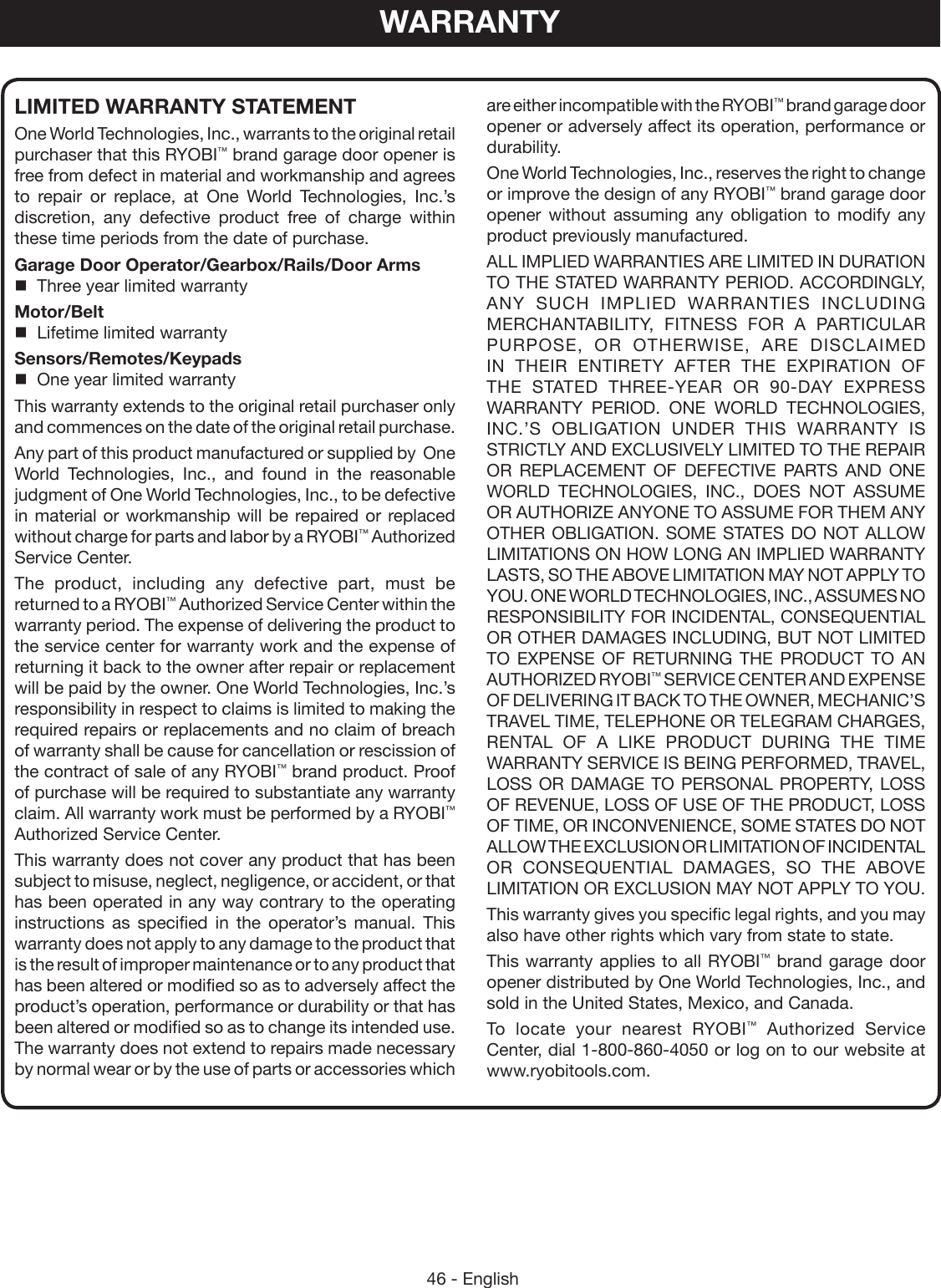 46 - EnglishWARRANTYare either incompatible with the RYOBI™ brand garage door opener or adversely affect its operation, performance or durability.One World Technologies, Inc., reserves the right to change or improve the design of any RYOBI™ brand garage door opener  without assuming any obligation to modify any product previously manufactured.ALL IMPLIED WARRANTIES ARE LIMITED IN DURATION TO THE STATED WARRANTY PERIOD. ACCORDINGLY, ANY SUCH IMPLIED WARRANTIES INCLUDING MERCHANTABILITY, FITNESS FOR A PARTICULAR PURPOSE, OR OTHERWISE, ARE DISCLAIMED IN THEIR ENTIRETY AFTER THE EXPIRATION OF THE STATED THREE-YEAR OR 90-DAY EXPRESS WARRANTY PERIOD. ONE WORLD TECHNOLOGIES, INC.’S OBLIGATION UNDER THIS WARRANTY IS STRICTLY AND EXCLUSIVELY LIMITED TO THE REPAIR OR REPLACEMENT OF DEFECTIVE PARTS AND ONE WORLD TECHNOLOGIES, INC., DOES NOT ASSUME OR AUTHORIZE ANYONE TO ASSUME FOR THEM ANY OTHER OBLIGATION. SOME STATES DO NOT ALLOW LIMITATIONS ON HOW LONG AN IMPLIED WARRANTY LASTS, SO THE ABOVE LIMITATION MAY NOT APPLY TO YOU. ONE WORLD TECHNOLOGIES, INC., ASSUMES NO RESPONSIBILITY FOR INCIDENTAL, CONSEQUENTIAL OR OTHER DAMAGES INCLUDING, BUT NOT LIMITED TO EXPENSE OF RETURNING THE PRODUCT TO AN AUTHORIZED RYOBI™ SERVICE CENTER AND EXPENSE OF DELIVERING IT BACK TO THE OWNER, MECHANIC’S TRAVEL TIME, TELEPHONE OR TELEGRAM CHARGES, RENTAL OF A LIKE PRODUCT DURING THE TIME WARRANTY SERVICE IS BEING PERFORMED, TRAVEL, LOSS OR DAMAGE TO PERSONAL PROPERTY, LOSS OF REVENUE, LOSS OF USE OF THE PRODUCT, LOSS OF TIME, OR INCONVENIENCE, SOME STATES DO NOT ALLOW THE EXCLUSION OR LIMITATION OF INCIDENTAL OR CONSEQUENTIAL DAMAGES, SO THE ABOVE LIMITATION OR EXCLUSION MAY NOT APPLY TO YOU.This warranty gives you specific legal rights, and you may also have other rights which vary from state to state.This warranty applies to all RYOBI™ brand garage door opener distributed by One World Technologies, Inc., and sold in the United States, Mexico, and Canada.To locate your nearest RYOBI™ Authorized Service Center, dial 1-800-860-4050 or log on to our website at www.ryobitools.com.LIMITED WARRANTY STATEMENTOne World Technologies, Inc., warrants to the original retail purchaser that this RYOBI™ brand garage door opener is free from defect in material and workmanship and agrees to repair or replace, at One World Technologies, Inc.’s discretion, any defective product free of charge within these time periods from the date of purchase.Garage Door Operator/Gearbox/Rails/Door Arms  Three year limited warrantyMotor/Belt  Lifetime limited warrantySensors/Remotes/Keypads  One year limited warrantyThis warranty extends to the original retail purchaser only and commences on the date of the original retail purchase.Any part of this product manufactured or supplied by  One World Technologies, Inc., and found in the reasonable judgment of One World Technologies, Inc., to be defective in material or workmanship will be repaired or replaced without charge for parts and labor by a RYOBI™ Authorized Service Center.The product, including any defective part, must be returned to a RYOBI™ Authorized Service Center within the warranty period. The expense of delivering the product to the service center for warranty work and the expense of returning it back to the owner after repair or replacement will be paid by the owner. One World Technologies, Inc.’s responsibility in respect to claims is limited to making the required repairs or replacements and no claim of breach of warranty shall be cause for cancellation or rescission of the contract of sale of any RYOBI™ brand product. Proof of purchase will be required to substantiate any warranty claim. All warranty work must be performed by a RYOBI™ Authorized Service Center.This warranty does not cover any product that has been subject to misuse, neglect, negligence, or accident, or that has been operated in any way contrary to the operating instructions as specified in the operator’s manual. This warranty does not apply to any damage to the product that is the result of improper maintenance or to any product that has been altered or modified so as to adversely affect the product’s operation, performance or durability or that has been altered or modified so as to change its intended use. The warranty does not extend to repairs made necessary by normal wear or by the use of parts or accessories which 