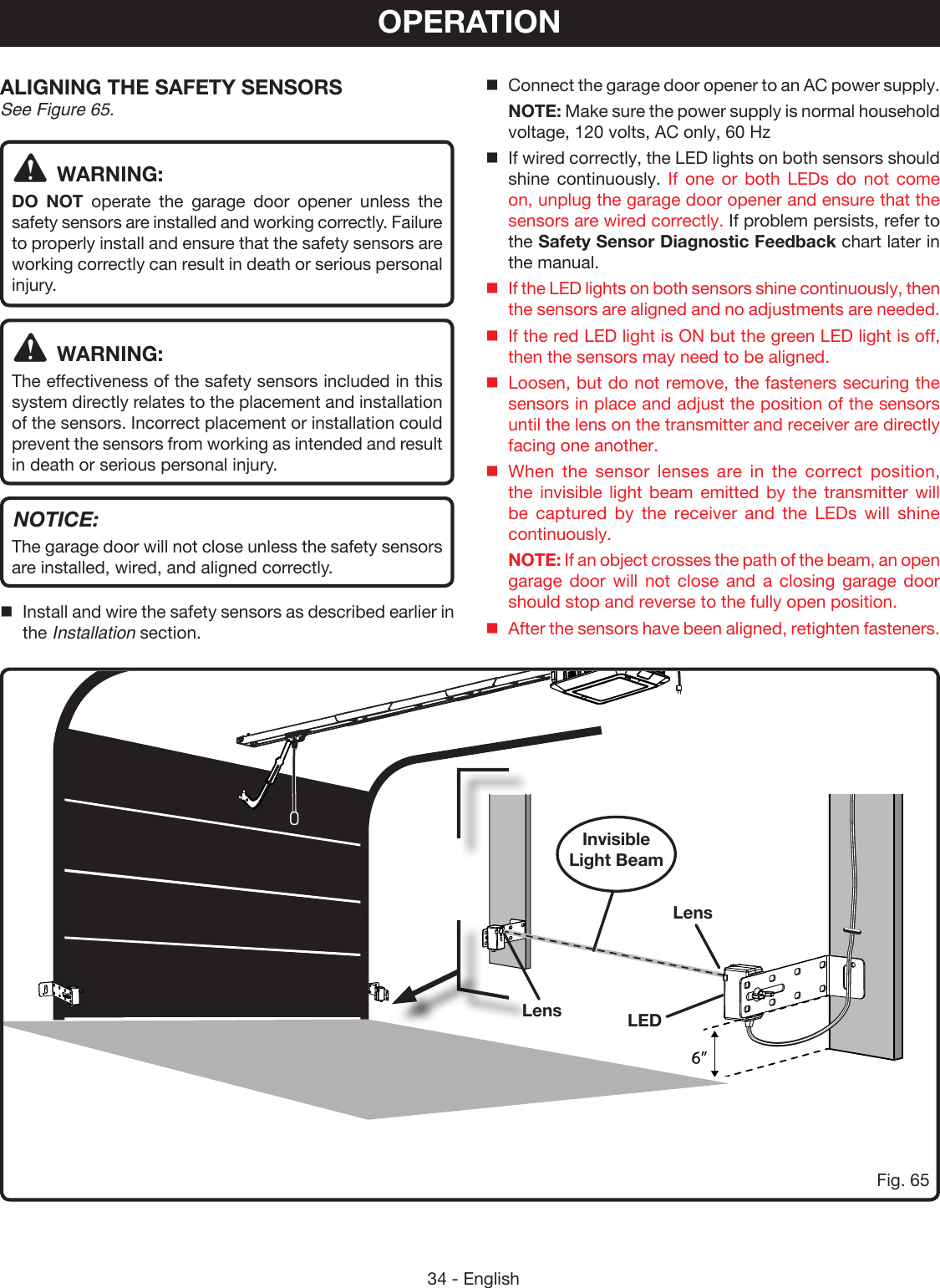 34 - EnglishOPERATIONALIGNING THE SAFETY SENSORS See Figure 65.WARNING:DO NOT operate the garage door opener unless the safety sensors are installed and working correctly. Failure to properly install and ensure that the safety sensors are working correctly can result in death or serious personal injury. WARNING:The effectiveness of the safety sensors included in this system directly relates to the placement and installation of the sensors. Incorrect placement or installation could prevent the sensors from working as intended and result in death or serious personal injury.NOTICE:The garage door will not close unless the safety sensors are installed, wired, and aligned correctly. Install and wire the safety sensors as described earlier in the Installation section.Fig. 65Invisible Light BeamLensLEDConnect the garage door opener to an AC power supply.  NOTE: Make sure the power supply is normal household voltage, 120 volts, AC only, 60 HzIf wired correctly, the LED lights on both sensors should shine continuously. If one or both LEDs do not come on, unplug the garage door opener and ensure that the sensors are wired correctly. If problem persists, refer to the Safety Sensor Diagnostic Feedback chart later in the manual.If the LED lights on both sensors shine continuously, then the sensors are aligned and no adjustments are needed.If the red LED light is ON but the green LED light is off, then the sensors may need to be aligned.Loosen, but do not remove, the fasteners securing the sensors in place and adjust the position of the sensors until the lens on the transmitter and receiver are directly facing one another.When the sensor lenses are in the correct position, the invisible light beam emitted by the transmitter will be captured by the receiver and the LEDs will shine continuously. NOTE: If an object crosses the path of the beam, an open garage door will not close and a closing garage door should stop and reverse to the fully open position.  After the sensors have been aligned, retighten fasteners.Lens