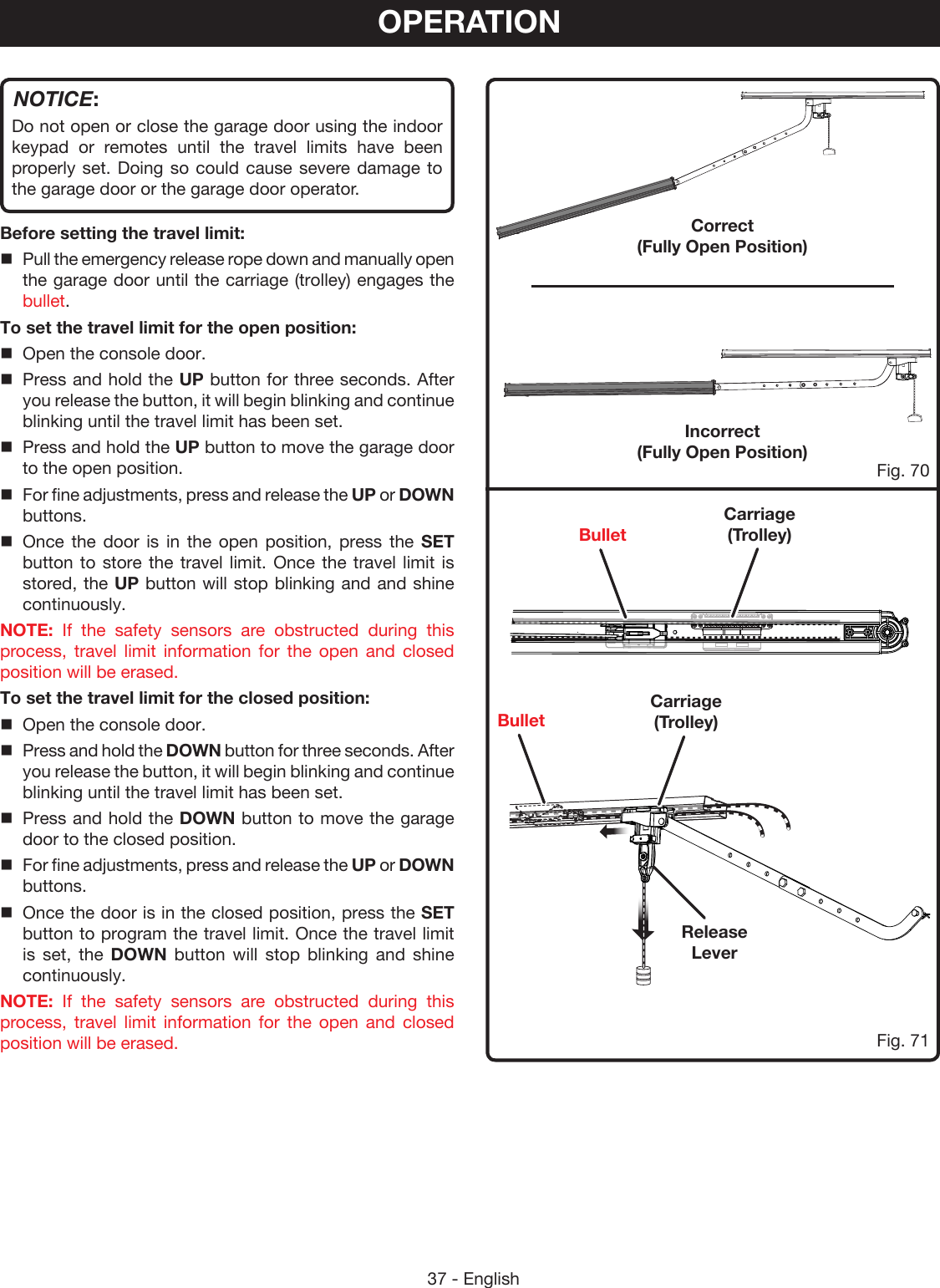 37 - EnglishCorrect  (Fully Open Position)Incorrect  (Fully Open Position) Fig. 70Fig. 71OPERATIONNOTICE:Do not open or close the garage door using the indoor keypad or remotes until the travel limits have been properly set. Doing so could cause severe damage to the garage door or the garage door operator.Before setting the travel limit:Pull the emergency release rope down and manually open the garage door until the carriage (trolley) engages the bullet.To set the travel limit for the open position:Open the console door.Press and hold the UP button for three seconds. After you release the button, it will begin blinking and continue blinking until the travel limit has been set.Press and hold the UP button to move the garage door to the open position.For fine adjustments, press and release the UP or DOWN buttons.Once the door is in the open position, press the SET button to store the travel limit. Once the travel limit is stored, the UP button will stop blinking and and shine continuously.NOTE: If the safety sensors are obstructed during this process, travel limit information for the open and closed position will be erased. To set the travel limit for the closed position:Open the console door.Press and hold the DOWN button for three seconds. After you release the button, it will begin blinking and continue blinking until the travel limit has been set.Press and hold the DOWN button to move the garage door to the closed position.For fine adjustments, press and release the UP or DOWN buttons.Once the door is in the closed position, press the SET button to program the travel limit. Once the travel limit is set, the DOWN button will stop blinking and shine continuously.NOTE: If the safety sensors are obstructed during this process, travel limit information for the open and closed position will be erased. Release LeverCarriage (Trolley)Carriage (Trolley)BulletBullet