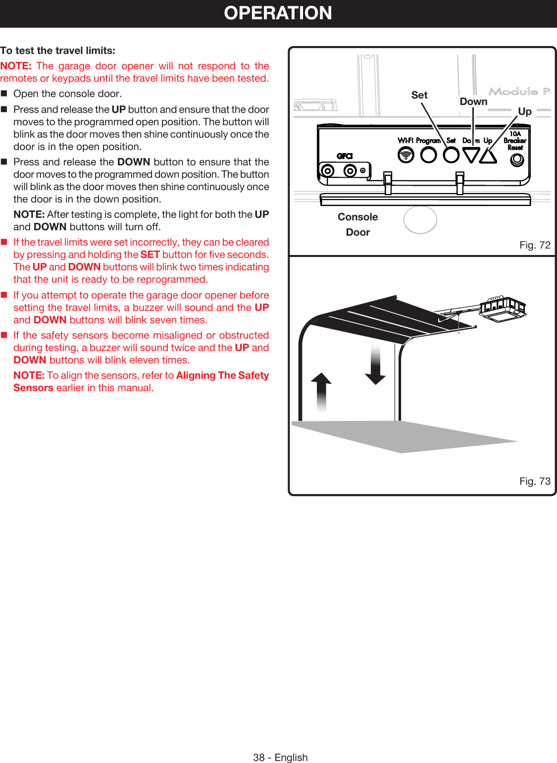 38 - EnglishConsoleDoorFig. 73OPERATIONSet Down UpFig. 72To test the travel limits:NOTE: The garage door opener will not respond to the remotes or keypads until the travel limits have been tested. Open the console door.Press and release the UP button and ensure that the door moves to the programmed open position. The button will blink as the door moves then shine continuously once the door is in the open position.Press and release the DOWN button to ensure that the door moves to the programmed down position. The button will blink as the door moves then shine continuously once the door is in the down position.NOTE: After testing is complete, the light for both the UP and DOWN buttons will turn off.If the travel limits were set incorrectly, they can be cleared by pressing and holding the SET button for five seconds.  The UP and DOWN buttons will blink two times indicating that the unit is ready to be reprogrammed.If you attempt to operate the garage door opener before setting the travel limits, a buzzer will sound and the UP and DOWN buttons will blink seven times.If the safety sensors become misaligned or obstructed during testing, a buzzer will sound twice and the UP and DOWN buttons will blink eleven times. NOTE: To align the sensors, refer to Aligning The Safety Sensors earlier in this manual.