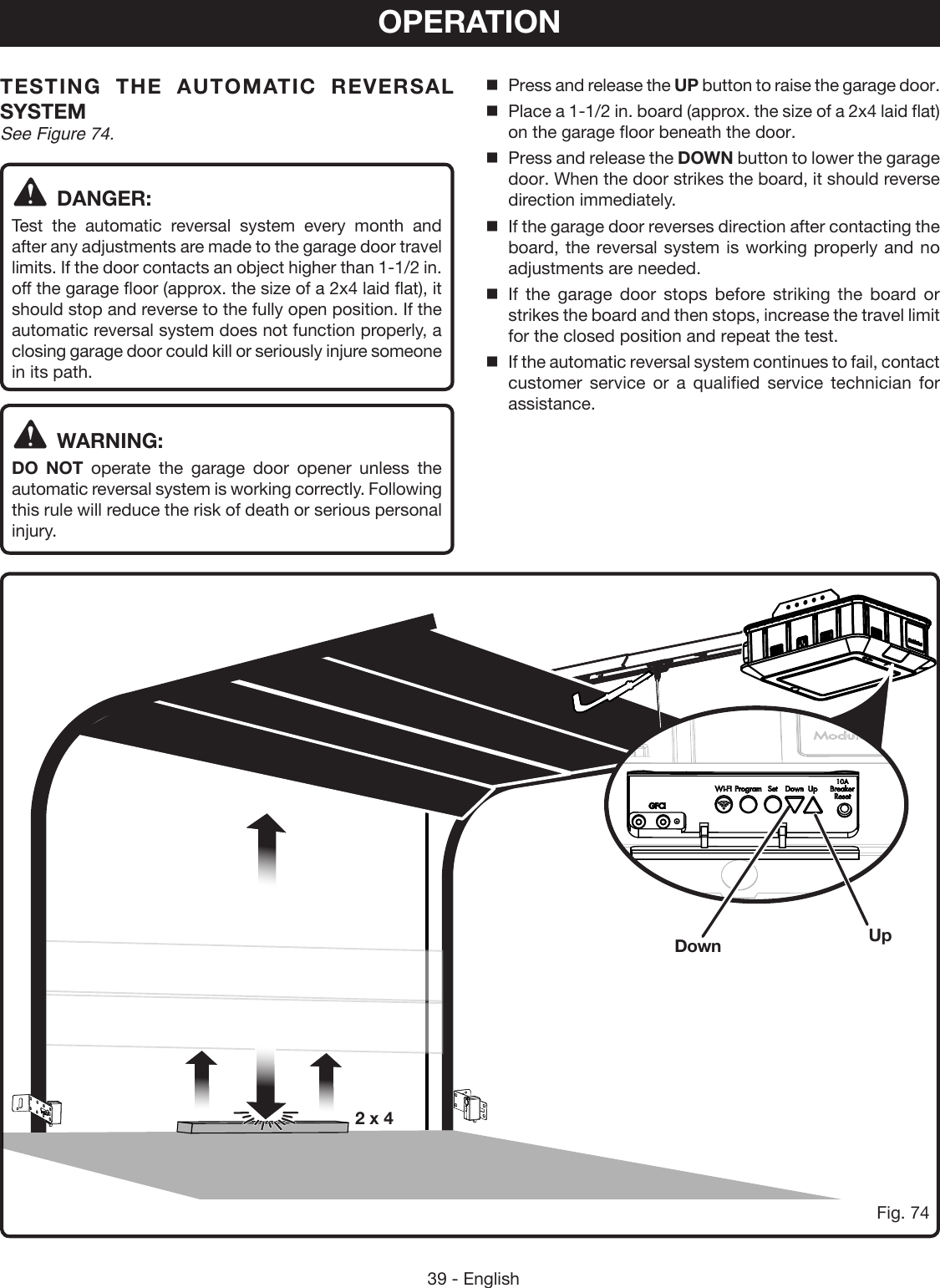 39 - EnglishOPERATIONTESTING THE AUTOMATIC REVERSAL SYSTEMSee Figure 74.DANGER:Test the automatic reversal system every month and after any adjustments are made to the garage door travel limits. If the door contacts an object higher than 1-1/2 in. off the garage floor (approx. the size of a 2x4 laid flat), it should stop and reverse to the fully open position. If the automatic reversal system does not function properly, a closing garage door could kill or seriously injure someone in its path.WARNING:DO NOT operate the garage door opener unless the automatic reversal system is working correctly. Following this rule will reduce the risk of death or serious personal injury. Press and release the UP button to raise the garage door.Place a 1-1/2 in. board (approx. the size of a 2x4 laid flat) on the garage floor beneath the door.Press and release the DOWN button to lower the garage door. When the door strikes the board, it should reverse direction immediately.If the garage door reverses direction after contacting the board, the reversal system is working properly and no adjustments are needed.   If the garage door stops before striking the board or strikes the board and then stops, increase the travel limit for the closed position and repeat the test.If the automatic reversal system continues to fail, contact customer service or a qualified service technician for assistance.Fig. 74Down Up2 x 4