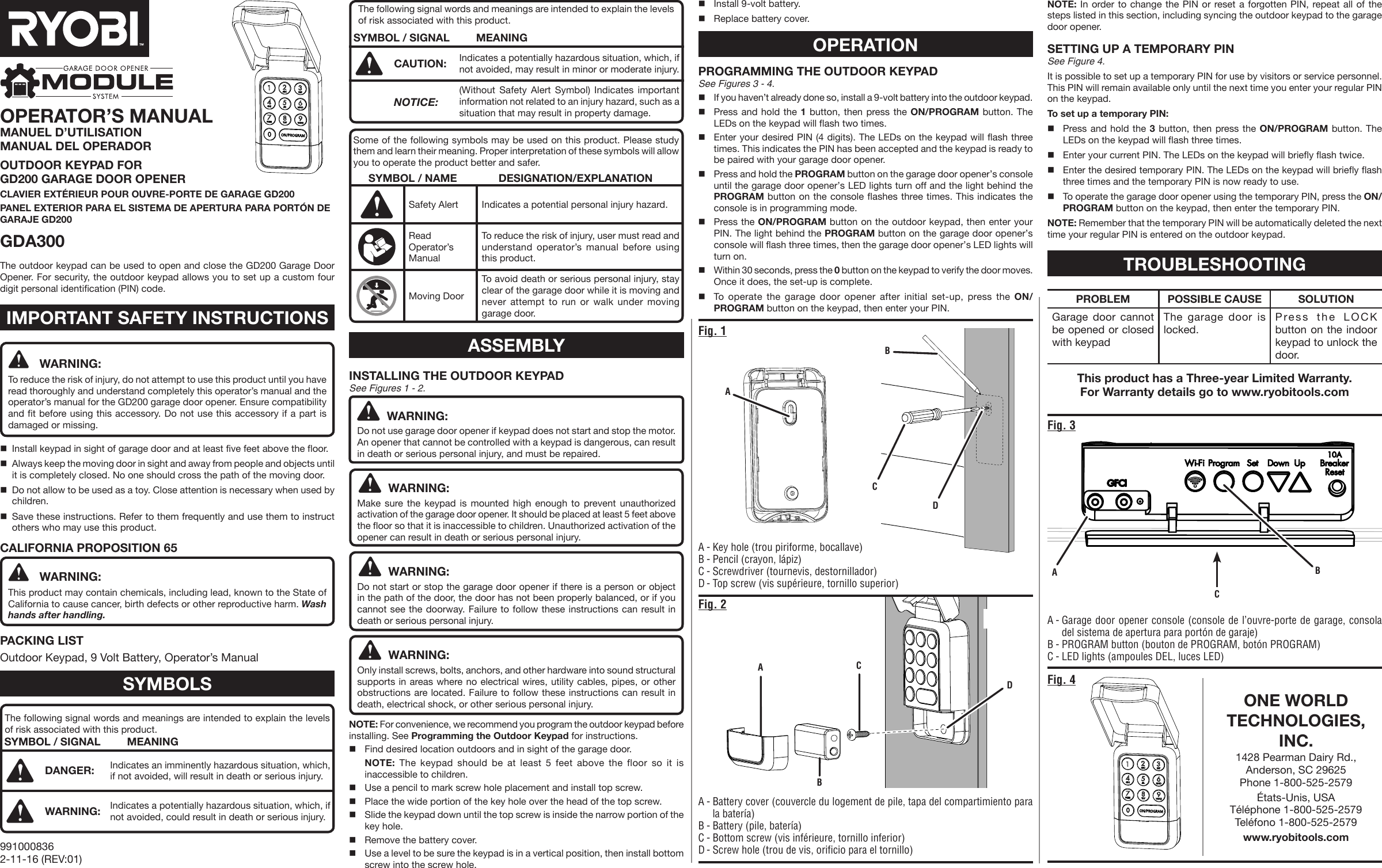 Fig. 4CABDOPERATOR’S MANUALMANUEL D’UTILISATION MANUAL DEL OPERADOROUTDOOR KEYPAD FOR  GD200 GARAGE DOOR OPENERCLAVIER EXTÉRIEUR POUR OUVRE-PORTE DE GARAGE GD200PANEL EXTERIOR PARA EL SISTEMA DE APERTURA PARA PORTÓN DE GARAJE GD200GDA300A - Key hole (trou piriforme, bocallave)B - Pencil (crayon, lápiz)C - Screwdriver (tournevis, destornillador)D - Top screw (vis supérieure, tornillo superior)WARNING:To reduce the risk of injury, do not attempt to use this product until you have read thoroughly and understand completely this operator’s manual and the operator’s manual for the GD200 garage door opener. Ensure compatibility and fit before using this accessory. Do not use this accessory if a part is damaged or missing.Install keypad in sight of garage door and at least five feet above the floor.Always keep the moving door in sight and away from people and objects until it is completely closed. No one should cross the path of the moving door.Do not allow to be used as a toy. Close attention is necessary when used by children.Save these instructions. Refer to them frequently and use them to instruct others who may use this product. CALIFORNIA PROPOSITION 65WARNING:This product may contain chemicals, including lead, known to the State of California to cause cancer, birth defects or other reproductive harm. Wash hands after handling.PACKING LISTOutdoor Keypad, 9 Volt Battery, Operator’s ManualSYMBOLSThe following signal words and meanings are intended to explain the levels of risk associated with this product.SYMBOL / SIGNAL MEANINGDANGER: Indicates an imminently hazardous situation, which, if not avoided, will result in death or serious injury.WARNING: Indicates a potentially hazardous situation, which, if not avoided, could result in death or serious injury.The following signal words and meanings are intended to explain the levels of risk associated with this product.SYMBOL / SIGNAL MEANINGCAUTION: Indicates a potentially hazardous situation, which, if not avoided, may result in minor or moderate injury. NOTICE:(Without Safety Alert Symbol) Indicates important information not related to an injury hazard, such as a situation that may result in property damage.Some of the following symbols may be used on this product. Please study them and learn their meaning. Proper interpretation of these symbols will allow you to operate the product better and safer.SYMBOL / NAME DESIGNATION/EXPLANATIONSafety Alert Indicates a potential personal injury hazard.Read Operator’s ManualTo reduce the risk of injury, user must read and understand operator’s manual before using this product.Moving DoorTo avoid death or serious personal injury, stay clear of the garage door while it is moving and never attempt to run or walk under moving garage door.ASSEMBLYINSTALLING THE OUTDOOR KEYPAD See Figures 1 - 2.WARNING:Do not use garage door opener if keypad does not start and stop the motor. An opener that cannot be controlled with a keypad is dangerous, can result in death or serious personal injury, and must be repaired. WARNING:Make sure the keypad is mounted high enough to prevent unauthorized activation of the garage door opener. It should be placed at least 5 feet above the floor so that it is inaccessible to children. Unauthorized activation of the opener can result in death or serious personal injury. WARNING:Do not start or stop the garage door opener if there is a person or object in the path of the door, the door has not been properly balanced, or if you cannot see the doorway. Failure to follow these instructions can result in death or serious personal injury.WARNING:Only install screws, bolts, anchors, and other hardware into sound structural supports in areas where no electrical wires, utility cables, pipes, or other obstructions are located. Failure to follow these instructions can result in death, electrical shock, or other serious personal injury.NOTE: For convenience, we recommend you program the outdoor keypad before installing. See Programming the Outdoor Keypad for instructions.Find desired location outdoors and in sight of the garage door.  NOTE: The keypad should be at least 5 feet above the floor so it is inaccessible to children.Use a pencil to mark screw hole placement and install top screw.Place the wide portion of the key hole over the head of the top screw.Slide the keypad down until the top screw is inside the narrow portion of the key hole.Remove the battery cover.Use a level to be sure the keypad is in a vertical position, then install bottom screw into the screw hole.IMPORTANT SAFETY INSTRUCTIONS9910008362-11-16 (REV:01)Fig. 1ABCDFig. 2A - Battery cover (couvercle du logement de pile, tapa del compartimiento para la batería)B - Battery (pile, batería)C - Bottom screw (vis inférieure, tornillo inferior)D - Screw hole (trou de vis, orificio para el tornillo)Fig. 3Install 9-volt battery.Replace battery cover.OPERATIONPROGRAMMING THE OUTDOOR KEYPAD See Figures 3 - 4.If you haven’t already done so, install a 9-volt battery into the outdoor keypad. Press and hold the 1 button, then press the ON/PROGRAM button. The LEDs on the keypad will flash two times.Enter your desired PIN (4 digits). The LEDs on the keypad will flash three times. This indicates the PIN has been accepted and the keypad is ready to be paired with your garage door opener.Press and hold the PROGRAM button on the garage door opener’s console until the garage door opener’s LED lights turn off and the light behind the PROGRAM button on the console flashes three times. This indicates the console is in programming mode.Press the ON/PROGRAM button on the outdoor keypad, then enter your PIN. The light behind the PROGRAM button on the garage door opener’s console will flash three times, then the garage door opener’s LED lights will turn on.Within 30 seconds, press the 0 button on the keypad to verify the door moves. Once it does, the set-up is complete.To operate the garage door opener after initial set-up, press the ON/PROGRAM button on the keypad, then enter your PIN.NOTE: In order to change the PIN or reset a forgotten PIN, repeat all of the steps listed in this section, including syncing the outdoor keypad to the garage door opener.SETTING UP A TEMPORARY PIN See Figure 4.It is possible to set up a temporary PIN for use by visitors or service personnel. This PIN will remain available only until the next time you enter your regular PIN on the keypad.To set up a temporary PIN:Press and hold the 3 button, then press the ON/PROGRAM button. The LEDs on the keypad will flash three times.Enter your current PIN. The LEDs on the keypad will briefly flash twice. Enter the desired temporary PIN. The LEDs on the keypad will briefly flash three times and the temporary PIN is now ready to use.To operate the garage door opener using the temporary PIN, press the ON/PROGRAM button on the keypad, then enter the temporary PIN.NOTE: Remember that the temporary PIN will be automatically deleted the next time your regular PIN is entered on the outdoor keypad. A - Garage door opener console (console de l’ouvre-porte de garage, consola del sistema de apertura para portón de garaje)B - PROGRAM button (bouton de PROGRAM, botón PROGRAM)C - LED lights (ampoules DEL, luces LED) ACPROBLEM POSSIBLE CAUSE SOLUTIONGarage door cannot be opened or closed with keypadThe garage door is locked.Press the LOCK button on the indoor keypad to unlock the door.The outdoor keypad can be used to open and close the GD200 Garage Door Opener. For security, the outdoor keypad allows you to set up a custom four digit personal identification (PIN) code.ONE WORLD TECHNOLOGIES, INC.1428 Pearman Dairy Rd., Anderson, SC 29625 Phone 1-800-525-2579 États-Unis, USA Téléphone 1-800-525-2579  Teléfono 1-800-525-2579www.ryobitools.comThis product has a Three-year Limited Warranty.For Warranty details go to www.ryobitools.comBTROUBLESHOOTING
