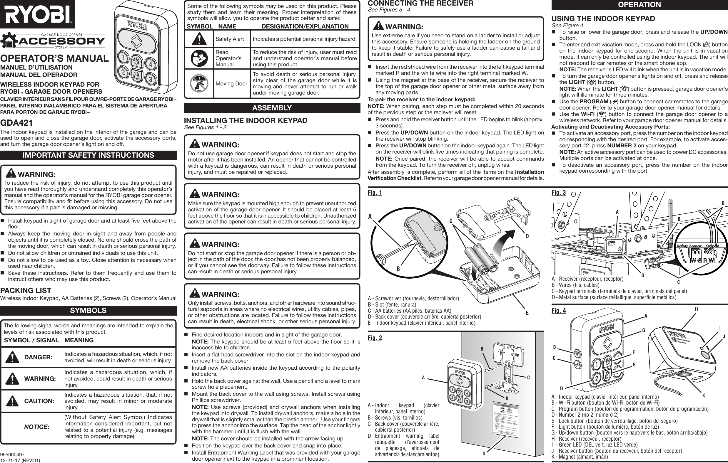 Child can become trapped or pinned under an automatic garage door resulting in serious injury or death.•  Do not allow children to walk or run under a closing door.•  Do not allow children to operate door opener controls.•  Always keep a closing door within sight.•  In the event a person is trapped under the door, push the control button or   use the emergency release.•  This operator system is equipped with an unattended operation feature. The   door could move unexpectedly.  Not intended for use with single panel garage   doors.Test door opener monthly:•  Refer to Operator’s Manual.•  Use a 1 ½ inch thick object (or 2 X 4 laid flat) placed on the floor under the   closing door.•  In the event the door does reverse upon contact, adjust, repair, or replace the   opener.Do not remove or paint over this label. Mount this label next to the wall control.Mount the wall control out of the reach of children at least 5 feet above the floor.The indoor keypad is installed on the interior of the garage and can be used to open and close the garage door, activate the accessory ports, and turn the garage door opener’s light on and off.INSTALLING THE INDOOR KEYPAD See Figures 1 - 2.WARNING:Do not use garage door opener if keypad does not start and stop the motor after it has been installed. An opener that cannot be controlled with a keypad is dangerous, can result in death or serious personal injury, and must be repaired or replaced.WARNING:Make sure the keypad is mounted high enough to prevent unauthorized activation of the garage door opener. It should be placed at least 5 feet above the floor so that it is inaccessible to children. Unauthorized activation of the opener can result in death or serious personal injury. WARNING:Do not start or stop the garage door opener if there is a person or ob-ject in the path of the door, the door has not been properly balanced, or if you cannot see the doorway. Failure to follow these instructions can result in death or serious personal injury.WARNING:Only install screws, bolts, anchors, and other hardware into sound struc-tural supports in areas where no electrical wires, utility cables, pipes, or other obstructions are located. Failure to follow these instructions can result in death, electrical shock, or other serious personal injury.Find desired location indoors and in sight of the garage door. NOTE: The keypad should be at least 5 feet above the floor so it is inaccessible to children.Insert a flat head screwdriver into the slot on the indoor keypad and remove the back cover.Install new AA batteries inside the keypad according to the polarity indicators.Hold the back cover against the wall. Use a pencil and a level to mark screw hole placement.Mount the back cover to the wall using screws. Install screws using Phillips screwdriver. NOTE: Use screws (provided) and drywall anchors when installing the keypad into drywall. To install drywall anchors, make a hole in the drywall that is slightly smaller than the plastic anchor.  Use your fingers to press the anchor into the surface. Tap the head of the anchor lightly with the hammer until it is flush with the wall. NOTE: The cover should be installed with the arrow facing up.Position the keypad over the back cover and snap into place.Install Entrapment Warning Label that was provided with your garage door opener next to the keypad in a prominent location.SYMBOLSASSEMBLYOPERATIONThe following signal words and meanings are intended to explain the levels of risk associated with this product.SYMBOL / SIGNAL MEANINGDANGER: Indicates a hazardous situation, which, if not avoided, will result in death or serious injury.WARNING: Indicates a hazardous situation, which, if not avoided, could result in death or serious injury.CAUTION: Indicates a hazardous situation, that, if not avoided, may result in minor or moderate injury.NOTICE:(Without Safety Alert Symbol) Indicates information considered important, but not related to a potential injury (e.g. messages relating to property damage).Some of the following symbols may be used on this product. Please study them and learn their meaning. Proper interpretation of these symbols will allow you to operate the product better and safer. SYMBOL   NAME DESIGNATION/EXPLANATIONSafety Alert Indicates a potential personal injury hazard.Read Operator’s ManualTo reduce the risk of injury, user must read and understand operator’s manual before using this product.Moving DoorTo avoid death or serious personal injury, stay clear of the garage door while it is moving and never attempt to run or walk under moving garage door.CONNECTING THE RECEIVER See Figures 3 - 4.WARNING:Use extreme care if you need to stand on a ladder to install or adjust this accessory. Ensure someone is holding the ladder on the ground to keep it stable. Failure to safely use a ladder can cause a fall and result in death or serious personal injury. Insert the red striped wire from the receiver into the left keypad terminal marked R and the white wire into the right terminal marked W.Using the magnet at the base of the receiver, secure the receiver to the top of the garage door opener or other metal surface away from any moving parts.To pair the receiver to the indoor keypad:NOTE: When pairing, each step must be completed within 20 seconds of the previous step or the reciever will reset.Press and hold the receiver button until the LED begins to blink (approx. 3 seconds).Press the UP/DOWN button on the indoor keypad. The LED light on the receiver will stop blinking.Press the UP/DOWN button on the indoor keypad again. The LED light on the receiver will blink five times indicating that pairing is complete. NOTE: Once paired, the receiver will be able to accept commands from the keypad. To turn the receiver off, unplug wires.After assembly is complete, perform all of the items on the Installation Verification Checklist. Refer to your garage door opener manual for details.Fig. 2Fig. 4Fig. 3Fig. 1DA - Screwdriver (tournevis, destornillador)B - Slot (fente, ranura)C - AA batteries (AA piles, baterías AA)D - Back cover (couvercle arrière, cubierta posterior)E - Indoor keypad (clavier intérieur, panel interno)A - Receiver (récepteur, receptor)B - Wires (fils, cables)C - Keypad terminals (terminals de clavier, terminals del panel)D - Metal surface (surface métallique, superficie metálica)A - Indoor keypad (clavier intérieur, panel interno)B - Screws (vis, tornillos)C - Back cover (couvercle arrière, cubierta posterior)D - Entrapment warning label (étiquette d’avertissement de piégeage, etiqueta de advertencia de atascamientos)A - Indoor keypad (clavier intérieur, panel interno)B - Wi-Fi button (bouton de Wi-Fi, botón de Wi-Fi)C - Program button (bouton de programmation, botón de programación)D - Number 2 (no 2, número 2)E - Lock button (bouton de verrouillage, botón del seguro)F - Light button (bouton de lumière, botón de luz)G - Up/down button (bouton vers le haut/vers le bas, botón arriba/abajo)H - Receiver (receveur, receptor)I  - Green LED (DEL vert, luz LED verde)J - Receiver button (bouton du receveur, botón del receptor)K - Magnet (almant, imán)AD99500049712-21-17 (REV:01)CCEABCA CDBGDEFUSING THE INDOOR KEYPADSee Figure 4.To raise or lower the garage door, press and release the UP/DOWN button.To enter and exit vacation mode, press and hold the LOCK ( ) button on the indoor keypad for one second. When the unit is in vacation mode, it can only be controlled using the indoor keypad. The unit will not respond to car remotes or the smart phone app.  NOTE: The receiver’s LED will blink when the unit is in vacation mode.To turn the garage door opener’s lights on and off, press and release the LIGHT ( ) button. NOTE: When the LIGHT () button is pressed, garage door opener’s light will illuminate for three minutes.Use the PROGRAM () button to connect car remotes to the garage door opener. Refer to your garage door opener manual for details. Use the Wi-Fi ( ) button to connect the garage door opener to a wireless network. Refer to your garage door opener manual for details. Activating and Deactivating Accessory Ports:To activate an accessory port, press the number on the indoor keypad corresponding with the desired port. For example, to activate acces-sory port #2, press NUMBER 2 on your keypad. NOTE: An active accessory port can be used to power DC accessories. Multiple ports can be activated at once. To deactivate an accessory port, press the number on the indoor keypad corresponding with the port.OPERATOR’S MANUALMANUEL D’UTILISATION MANUAL DEL OPERADORWIRELESS INDOOR KEYPAD FOR  RYOBI™ GARAGE DOOR OPENERSCLAVIER INTÉRIEUR SANS FIL POUR OUVRE-PORTE DE GARAGE RYOBI™PANEL INTERNO INALÁMBRICO PARA EL SISTEMA DE APERTURA PARA PORTÓN DE GARAJE RYOBI™GDA421BABHIJKBBWARNING:To reduce the risk of injury, do not attempt to use this product until you have read thoroughly and understand completely this operator’s manual and the operator’s manual for the RYOBI garage door opener. Ensure compatibility and fit before using this accessory. Do not use this accessory if a part is damaged or missing.Install keypad in sight of garage door and at least five feet above the floor.Always keep the moving door in sight and away from people and objects until it is completely closed. No one should cross the path of the moving door, which can result in death or serious personal injury.Do not allow children or untrained individuals to use this unit.Do not allow to be used as a toy. Close attention is necessary when used near children.Save these instructions. Refer to them frequently and use them to instruct others who may use this product.PACKING LISTWireless Indoor Keypad, AA Batteries (2), Screws (2), Operator’s ManualIMPORTANT SAFETY INSTRUCTIONS