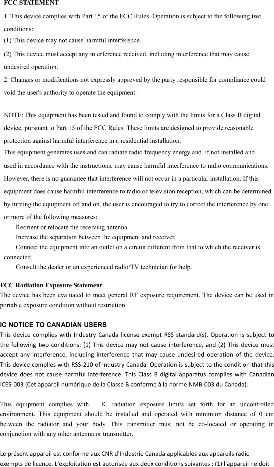 FCC STATEMENT1. This device complies with Part 15 of the FCC Rules. Operation is subject to the following twoconditions:(1) This device may not cause harmful interference.(2) This device must accept any interference received, including interference that may causeundesired operation.2. Changes or modifications not expressly approved by the party responsible for compliance couldvoid the user&apos;s authority to operate the equipment.NOTE: This equipment has been tested and found to comply with the limits for a Class B digitaldevice, pursuant to Part 15 of the FCC Rules. These limits are designed to provide reasonableprotection against harmful interference in a residential installation.This equipment generates uses and can radiate radio frequency energy and, if not installed andused in accordance with the instructions, may cause harmful interference to radio communications.However, there is no guarantee that interference will not occur in a particular installation. If thisequipment does cause harmful interference to radio or television reception, which can be determinedby turning the equipment off and on, the user is encouraged to try to correct the interference by oneor more of the following measures:Reorient or relocate the receiving antenna.Increase the separation between the equipment and receiver.Connect the equipment into an outlet on a circuit different from that to which the receiver isconnected.Consult the dealer or an experienced radio/TV technician for help.FCC Radiation Exposure StatementThe device has been evaluated to meet general RF exposure requirement. The device can be used inportable exposure condition without restriction.IC NOTICE TO CANADIAN USERSThis device complies with Industry Canada license-exempt RSS standard(s). Operation is subject tothe following two conditions: (1) This device may not cause interference, and (2) This device mustaccept any interference, including interference that may cause undesired operation of the device.This device complies with RSS-210 of Industry Canada. Operation is subject to the condition that thisdevice does not cause harmful interference. This Class B digital apparatus complies with CanadianICES-003 (Cet appareil numérique de la Classe B conforme à la norme NMB-003 du Canada).This equipment complies with IC radiation exposure limits set forth for an uncontrolledenvironment. This equipment should be installed and operated with minimum distance of 0 cmbetween the radiator and your body. This transmitter must not be co-located or operating inconjunction with any other antenna or transmitter.Le présent appareil est conforme aux CNR d&apos;Industrie Canada applicables aux appareils radioexempts de licence. L&apos;exploitation est autorisée aux deux conditions suivantes : (1) l&apos;appareil ne doit