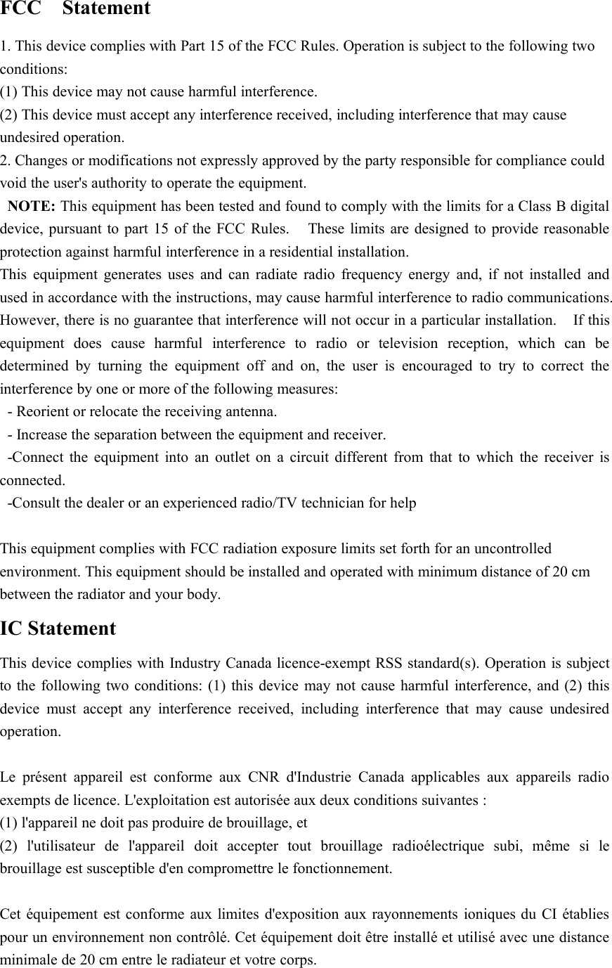 FCC Statement1. This device complies with Part 15 of the FCC Rules. Operation is subject to the following twoconditions:(1) This device may not cause harmful interference.(2) This device must accept any interference received, including interference that may causeundesired operation.2. Changes or modifications not expressly approved by the party responsible for compliance couldvoid the user&apos;s authority to operate the equipment.NOTE: This equipment has been tested and found to comply with the limits for a Class B digitaldevice, pursuant to part 15 of the FCC Rules. These limits are designed to provide reasonableprotection against harmful interference in a residential installation.This equipment generates uses and can radiate radio frequency energy and, if not installed andused in accordance with the instructions, may cause harmful interference to radio communications.However, there is no guarantee that interference will not occur in a particular installation. If thisequipment does cause harmful interference to radio or television reception, which can bedetermined by turning the equipment off and on, the user is encouraged to try to correct theinterference by one or more of the following measures:- Reorient or relocate the receiving antenna.- Increase the separation between the equipment and receiver.-Connect the equipment into an outlet on a circuit different from that to which the receiver isconnected.-Consult the dealer or an experienced radio/TV technician for helpThis equipment complies with FCC radiation exposure limits set forth for an uncontrolledenvironment. This equipment should be installed and operated with minimum distance of 20 cmbetween the radiator and your body.IC StatementThis device complies with Industry Canada licence-exempt RSS standard(s). Operation is subjectto the following two conditions: (1) this device may not cause harmful interference, and (2) thisdevice must accept any interference received, including interference that may cause undesiredoperation.Le présent appareil est conforme aux CNR d&apos;Industrie Canada applicables aux appareils radioexempts de licence. L&apos;exploitation est autorisée aux deux conditions suivantes :(1) l&apos;appareil ne doit pas produire de brouillage, et(2) l&apos;utilisateur de l&apos;appareil doit accepter tout brouillage radioélectrique subi, même si lebrouillage est susceptible d&apos;en compromettre le fonctionnement.Cet équipement est conforme aux limites d&apos;exposition aux rayonnements ioniques du CI établiespour un environnement non contrôlé. Cet équipement doit être installé et utilisé avec une distanceminimale de 20 cm entre le radiateur et votre corps.