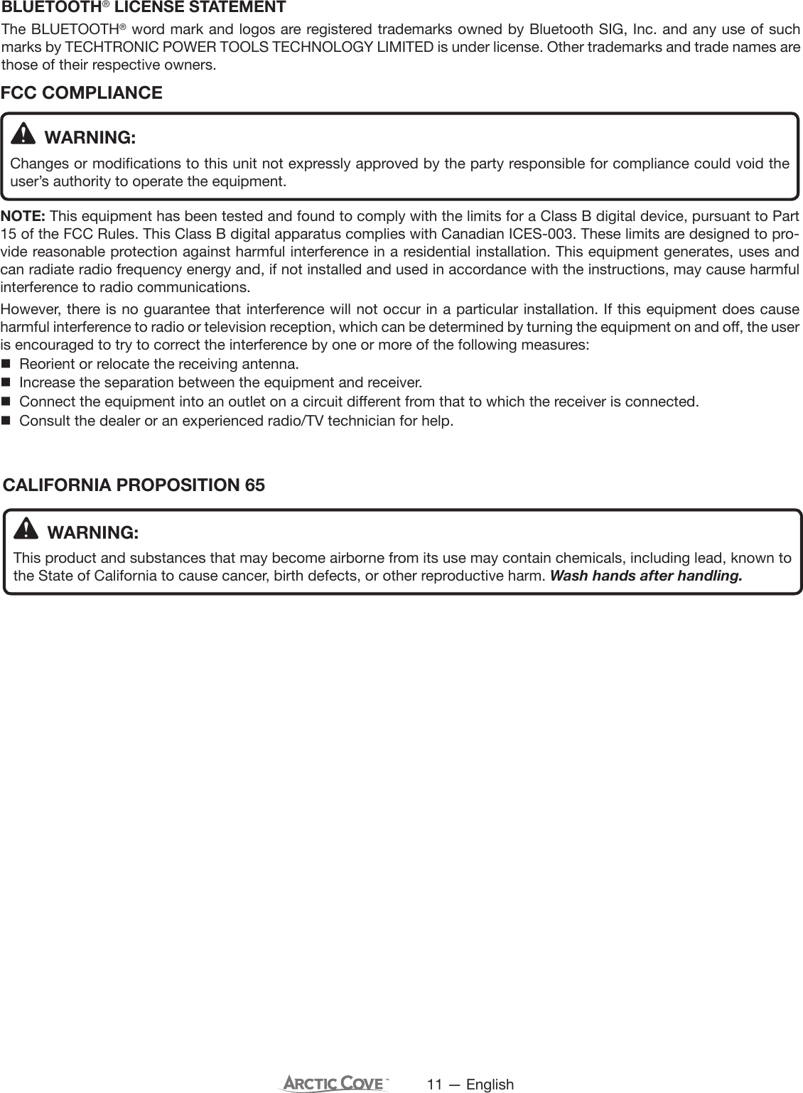 11 — EnglishCALIFORNIA PROPOSITION 65 WARNING:This product and substances that may become airborne from its use may contain chemicals, including lead, known to the State of California to cause cancer, birth defects, or other reproductive harm. Wash hands after handling. WARNING:Changes or modifications to this unit not expressly approved by the party responsible for compliance could void the user’s authority to operate the equipment.NOTE: This equipment has been tested and found to comply with the limits for a Class B digital device, pursuant to Part 15 of the FCC Rules. This Class B digital apparatus complies with Canadian ICES-003. These limits are designed to pro-vide reasonable protection against harmful interference in a residential installation. This equipment generates, uses and can radiate radio frequency energy and, if not installed and used in accordance with the instructions, may cause harmful interference to radio communications.However, there is no guarantee that interference will not occur in a particular installation. If this equipment does cause harmful interference to radio or television reception, which can be determined by turning the equipment on and off, the user is encouraged to try to correct the interference by one or more of the following measures:  Reorient or relocate the receiving antenna.  Increase the separation between the equipment and receiver.  Connect the equipment into an outlet on a circuit different from that to which the receiver is connected.  Consult the dealer or an experienced radio/TV technician for help.FCC COMPLIANCEBLUETOOTH® LICENSE STATEMENTThe BLUETOOTH® word mark and logos are registered trademarks owned by Bluetooth SIG, Inc. and any use of such marks by TECHTRONIC POWER TOOLS TECHNOLOGY LIMITED is under license. Other trademarks and trade names are those of their respective owners.