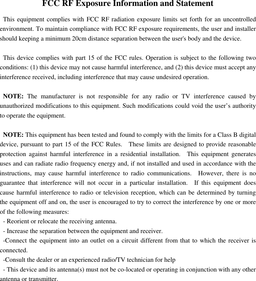 FCC RF Exposure Information and Statement   This equipment complies with FCC RF radiation exposure limits set forth for an uncontrolled environment. To maintain compliance with FCC RF exposure requirements, the user and installer should keeping a minimum 20cm distance separation between the user&apos;s body and the device.  This device complies with part 15 of the FCC rules. Operation is subject to the following two conditions: (1) this device may not cause harmful interference, and (2) this device must accept any interference received, including interference that may cause undesired operation.  NOTE:  The  manufacturer  is  not  responsible  for  any  radio  or  TV  interference  caused  by unauthorized modifications to this equipment. Such modifications could void the user’s authority to operate the equipment.  NOTE: This equipment has been tested and found to comply with the limits for a Class B digital device, pursuant to part 15 of the FCC Rules.    These limits are designed to provide reasonable protection  against  harmful  interference  in  a  residential  installation.    This  equipment  generates uses and can radiate radio frequency energy and, if not installed and used in accordance with the instructions,  may  cause  harmful  interference  to  radio  communications.    However,  there  is  no guarantee  that  interference  will  not  occur  in  a  particular  installation.    If  this  equipment  does cause harmful interference to radio or television reception, which can be determined by turning the equipment off and on, the user is encouraged to try to correct the interference by one or more of the following measures: - Reorient or relocate the receiving antenna. - Increase the separation between the equipment and receiver. -Connect the equipment into an outlet on a circuit different from that to which the receiver is connected. -Consult the dealer or an experienced radio/TV technician for help - This device and its antenna(s) must not be co-located or operating in conjunction with any other antenna or transmitter. 