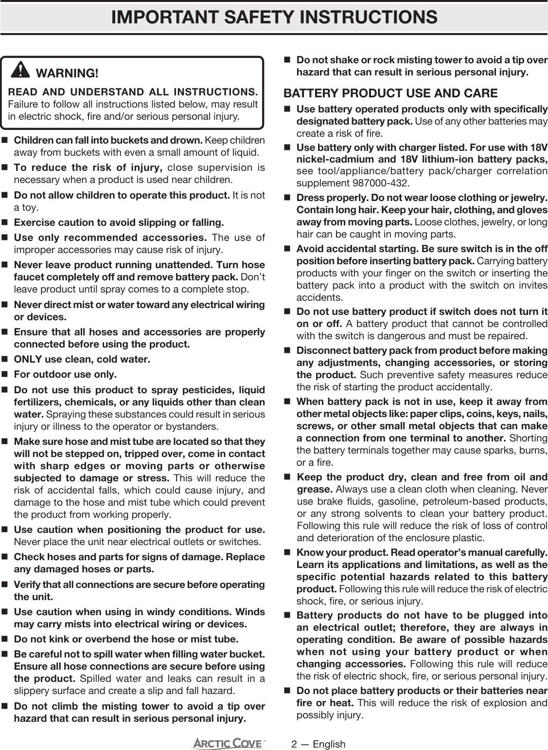 2 — EnglishIMPORTANT SAFETY INSTRUCTIONSWARNING! READ AND UNDERSTAND ALL INSTRUCTIONS. Failure to follow all instructions listed below, may result in electric shock, fire and/or serious personal injury. Children can fall into buckets and drown. Keep children away from buckets with even a small amount of liquid. To reduce the risk of injury, close supervision is necessary when a product is used near children.  Do not allow children to operate this product. It is not a toy. Exercise caution to avoid slipping or falling. Use only recommended accessories. The use of improper accessories may cause risk of injury. Never leave product running unattended. Turn hose faucet completely off and remove battery pack. Don’t leave product until spray comes to a complete stop. Never direct mist or water toward any electrical wiring or devices. Ensure that all hoses and accessories are properly connected before using the product.  ONLY use clean, cold water. For outdoor use only. Do not use this product to spray pesticides, liquid fertilizers, chemicals, or any liquids other than clean water. Spraying these substances could result in serious injury or illness to the operator or bystanders. Make sure hose and mist tube are located so that they will not be stepped on, tripped over, come in contact with sharp edges or moving parts or otherwise subjected to damage or stress. This will reduce the risk of accidental falls, which could cause injury, and damage to the hose and mist tube which could prevent the product from working properly. Use caution when positioning the product for use. Never place the unit near electrical outlets or switches. Check hoses and parts for signs of damage. Replace any damaged hoses or parts. Verify that all connections are secure before operating the unit. Use caution when using in windy conditions. Winds may carry mists into electrical wiring or devices. Do not kink or overbend the hose or mist tube.Be careful not to spill water when filling water bucket.  Ensure all hose connections are secure before using the product. Spilled water and leaks can result in a slippery surface and create a slip and fall hazard.Do not climb the misting tower to avoid a tip over hazard that can result in serious personal injury. Do not shake or rock misting tower to avoid a tip over hazard that can result in serious personal injury. BATTERY PRODUCT USE AND CAREUse battery operated products only with specifically designated battery pack. Use of any other batteries may create a risk of fire. Use battery only with charger listed. For use with 18V nickel-cadmium and 18V lithium-ion battery packs, see tool/appliance/battery pack/charger correlation supplement 987000-432.Dress properly. Do not wear loose clothing or jewelry. Contain long hair. Keep your hair, clothing, and gloves away from moving parts. Loose clothes, jewelry, or long hair can be caught in moving parts.Avoid accidental starting. Be sure switch is in the off position before inserting battery pack. Carrying battery products with your finger on the switch or inserting the battery pack into a product with the switch on invites accidents.Do not use battery product if switch does not turn it on or off. A battery product that cannot be controlled with the switch is dangerous and must be repaired.Disconnect battery pack from product before making any adjustments, changing accessories, or storing the product. Such preventive safety measures reduce the risk of starting the product accidentally.When battery pack is not in use, keep it away from other metal objects like: paper clips, coins, keys, nails, screws, or other small metal objects that can make a connection from one terminal to another. Shorting the battery terminals together may cause sparks, burns, or a fire.Keep the product dry, clean and free from oil and grease. Always use a clean cloth when cleaning. Never use brake fluids, gasoline, petroleum-based products, or any strong solvents to clean your battery product. Following this rule will reduce the risk of loss of control and deterioration of the enclosure plastic. Know your product. Read operator’s manual carefully. Learn its applications and limitations, as well as the specific potential hazards related to this battery product. Following this rule will reduce the risk of electric shock, fire, or serious injury.Battery products do not have to be plugged into an electrical outlet; therefore, they are always in operating condition. Be aware of possible hazards when not using your battery product or when changing accessories. Following this rule will reduce the risk of electric shock, fire, or serious personal injury.Do not place battery products or their batteries near fire or heat. This will reduce the risk of explosion and possibly injury.