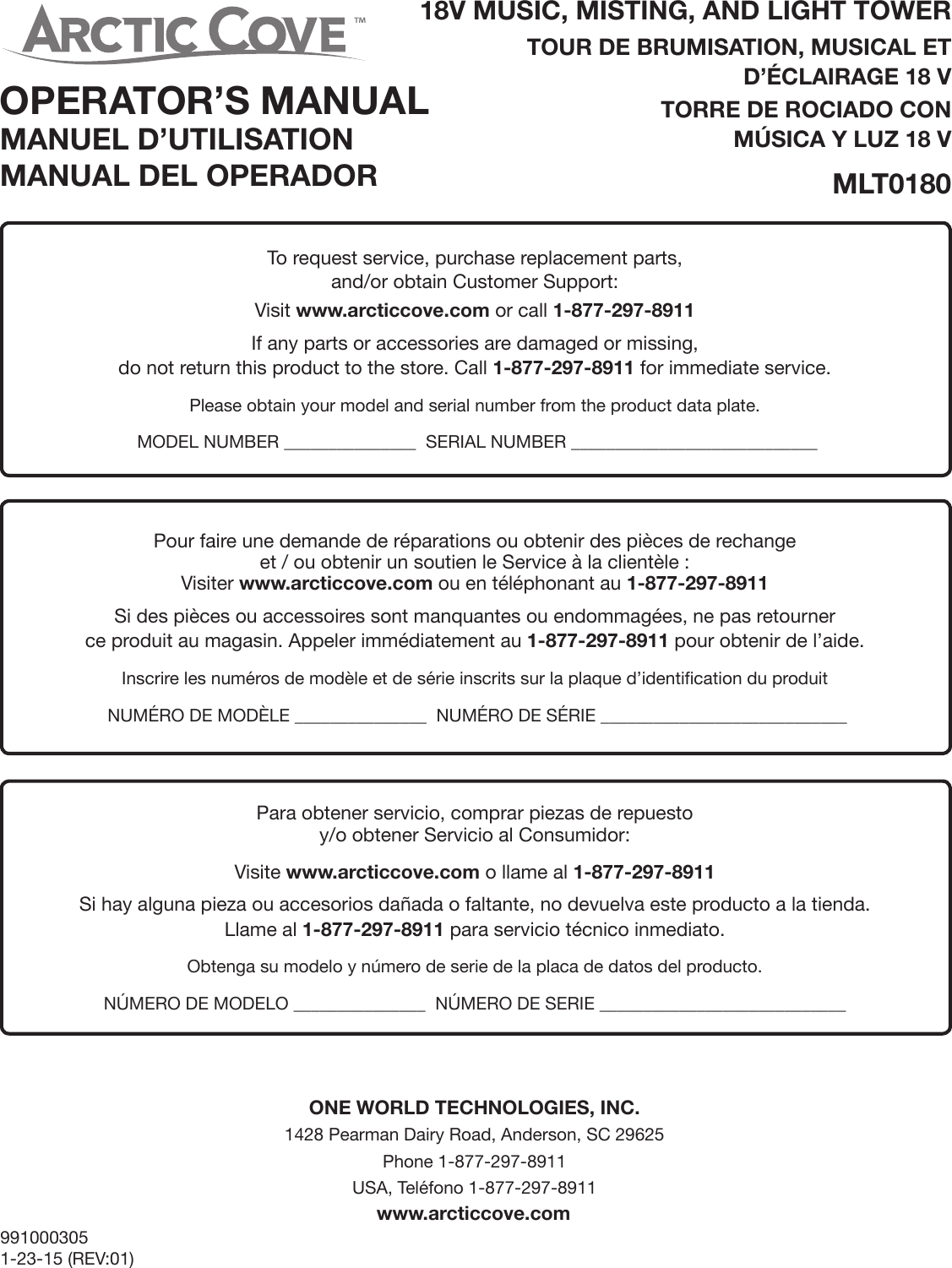 18V MUSIC, MISTING, AND LIGHT TOWERTOUR DE BRUMISATION, MUSICAL ET D’ÉCLAIRAGE 18 VTORRE DE ROCIADO CON MÚSICA Y LUZ 18 VMLT01809910003051-23-15 (REV:01)ONE WORLD TECHNOLOGIES, INC.1428 Pearman Dairy Road, Anderson, SC 29625Phone 1-877-297-8911 USA, Teléfono 1-877-297-8911www.arcticcove.comTo request service, purchase replacement parts, and/or obtain Customer Support:Visit www.arcticcove.com or call 1-877-297-8911If any parts or accessories are damaged or missing,  do not return this product to the store. Call 1-877-297-8911 for immediate service.Please obtain your model and serial number from the product data plate.  MODEL NUMBER _______________  SERIAL NUMBER ____________________________Pour faire une demande de réparations ou obtenir des pièces de rechangeet / ou obtenir un soutien le Service à la clientèle :Visiter www.arcticcove.com ou en téléphonant au 1-877-297-8911Si des pièces ou accessoires sont manquantes ou endommagées, ne pas retourner  ce produit au magasin. Appeler immédiatement au 1-877-297-8911 pour obtenir de l’aide.Inscrire les numéros de modèle et de série inscrits sur la plaque d’identification du produit  NUMÉRO DE MODÈLE _______________  NUMÉRO DE SÉRIE ____________________________Para obtener servicio, comprar piezas de repuesto y/o obtener Servicio al Consumidor:Visite www.arcticcove.com o llame al 1-877-297-8911Si hay alguna pieza ou accesorios dañada o faltante, no devuelva este producto a la tienda.  Llame al 1-877-297-8911 para servicio técnico inmediato.Obtenga su modelo y número de serie de la placa de datos del producto. NÚMERO DE MODELO _______________  NÚMERO DE SERIE ____________________________OPERATOR’S MANUALMANUEL D’UTILISATIONMANUAL DEL OPERADOR