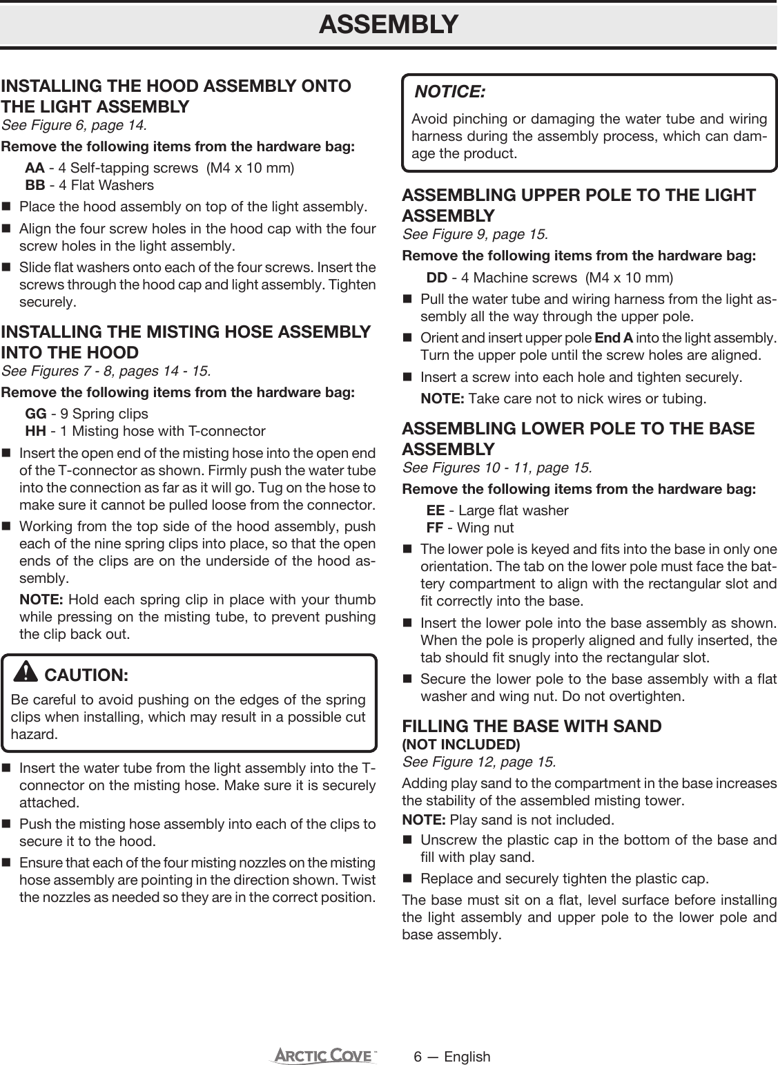 6 — EnglishINSTALLING THE HOOD ASSEMBLY ONTO THE LIGHT ASSEMBLYSee Figure 6, page 14.Remove the following items from the hardware bag:  AA - 4 Self-tapping screws  (M4 x 10 mm)  BB - 4 Flat Washers   Place the hood assembly on top of the light assembly. Align the four screw holes in the hood cap with the four screw holes in the light assembly. Slide flat washers onto each of the four screws. Insert the screws through the hood cap and light assembly. Tighten securely.INSTALLING THE MISTING HOSE ASSEMBLY INTO THE HOODSee Figures 7 - 8, pages 14 - 15.Remove the following items from the hardware bag:  GG - 9 Spring clips  HH - 1 Misting hose with T-connector Insert the open end of the misting hose into the open end of the T-connector as shown. Firmly push the water tube into the connection as far as it will go. Tug on the hose to make sure it cannot be pulled loose from the connector. Working from the top side of the hood assembly, push each of the nine spring clips into place, so that the open ends of the clips are on the underside of the hood as-sembly. NOTE: Hold each spring clip in place with your thumb while pressing on the misting tube, to prevent pushing the clip back out.CAUTION:Be careful to avoid pushing on the edges of the spring clips when installing, which may result in a possible cut hazard.  Insert the water tube from the light assembly into the T-connector on the misting hose. Make sure it is securely attached.  Push the misting hose assembly into each of the clips to secure it to the hood. Ensure that each of the four misting nozzles on the misting hose assembly are pointing in the direction shown. Twist the nozzles as needed so they are in the correct position.ASSEMBLYNOTICE:Avoid pinching or damaging the water tube and wiring harness during the assembly process, which can dam-age the product.ASSEMBLING UPPER POLE TO THE LIGHT ASSEMBLYSee Figure 9, page 15.Remove the following items from the hardware bag:  DD - 4 Machine screws  (M4 x 10 mm) Pull the water tube and wiring harness from the light as-sembly all the way through the upper pole.   Orient and insert upper pole End A into the light assembly. Turn the upper pole until the screw holes are aligned.  Insert a screw into each hole and tighten securely. NOTE: Take care not to nick wires or tubing.ASSEMBLING LOWER POLE TO THE BASE ASSEMBLYSee Figures 10 - 11, page 15.Remove the following items from the hardware bag:  EE - Large flat washer  FF - Wing nut The lower pole is keyed and fits into the base in only one orientation. The tab on the lower pole must face the bat-tery compartment to align with the rectangular slot and fit correctly into the base. Insert the lower pole into the base assembly as shown.When the pole is properly aligned and fully inserted, the tab should fit snugly into the rectangular slot. Secure the lower pole to the base assembly with a flat washer and wing nut. Do not overtighten.FILLING THE BASE WITH SAND (NOT INCLUDED)See Figure 12, page 15.Adding play sand to the compartment in the base increases the stability of the assembled misting tower.NOTE: Play sand is not included.  Unscrew the plastic cap in the bottom of the base and fill with play sand.  Replace and securely tighten the plastic cap.The base must sit on a flat, level surface before installing the light assembly and upper pole to the lower pole and base assembly. 