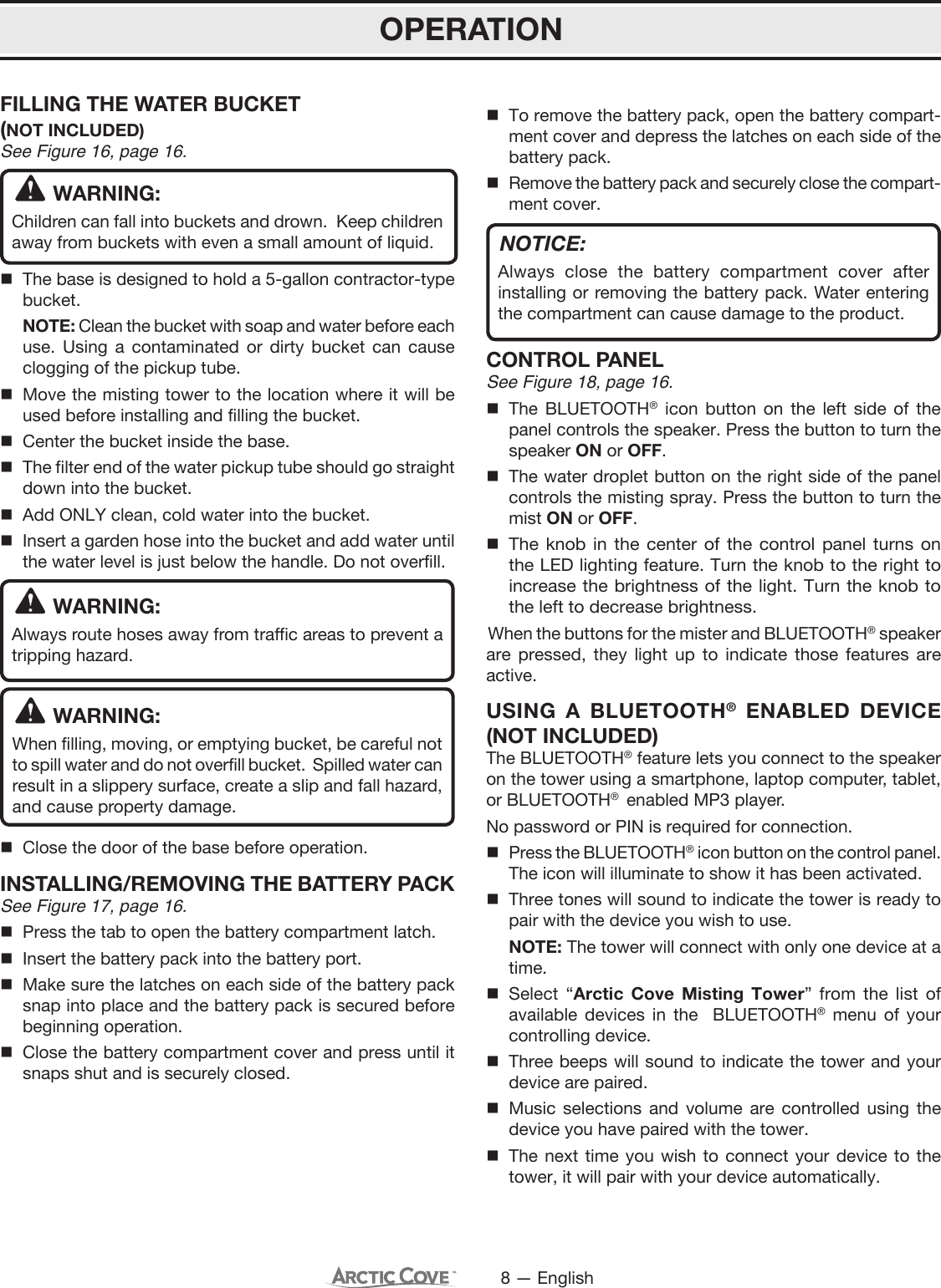 8 — EnglishFILLING THE WATER BUCKET (NOT INCLUDED)See Figure 16, page 16.WARNING:Children can fall into buckets and drown.  Keep children away from buckets with even a small amount of liquid. The base is designed to hold a 5-gallon contractor-type bucket.  NOTE: Clean the bucket with soap and water before each use. Using a contaminated or dirty bucket can cause clogging of the pickup tube. Move the misting tower to the location where it will be used before installing and filling the bucket.  Center the bucket inside the base.   The filter end of the water pickup tube should go straight down into the bucket.   Add ONLY clean, cold water into the bucket.  Insert a garden hose into the bucket and add water until the water level is just below the handle. Do not overfill.WARNING:Always route hoses away from traffic areas to prevent a tripping hazard. WARNING:When filling, moving, or emptying bucket, be careful not to spill water and do not overfill bucket.  Spilled water can result in a slippery surface, create a slip and fall hazard, and cause property damage.  Close the door of the base before operation. INSTALLING/REMOVING THE BATTERY PACKSee Figure 17, page 16.  Press the tab to open the battery compartment latch.  Insert the battery pack into the battery port.  Make sure the latches on each side of the battery pack snap into place and the battery pack is secured before beginning operation.  Close the battery compartment cover and press until it snaps shut and is securely closed.  To remove the battery pack, open the battery compart-ment cover and depress the latches on each side of the battery pack.  Remove the battery pack and securely close the compart-ment cover.NOTICE:Always close the battery compartment cover after installing or removing the battery pack. Water entering the compartment can cause damage to the product.CONTROL PANEL See Figure 18, page 16. The BLUETOOTH® icon button on the left side of the panel controls the speaker. Press the button to turn the speaker ON or OFF. The water droplet button on the right side of the panel controls the misting spray. Press the button to turn the mist ON or OFF. The knob in the center of the control panel turns on the LED lighting feature. Turn the knob to the right to increase the brightness of the light. Turn the knob to the left to decrease brightness.When the buttons for the mister and BLUETOOTH® speaker are pressed, they light up to indicate those features are active.USING A BLUETOOTH® ENABLED DEVICE (NOT INCLUDED)The BLUETOOTH® feature lets you connect to the speaker on the tower using a smartphone, laptop computer, tablet, or BLUETOOTH®  enabled MP3 player.No password or PIN is required for connection.Press the BLUETOOTH® icon button on the control panel. The icon will illuminate to show it has been activated.Three tones will sound to indicate the tower is ready to pair with the device you wish to use.  NOTE: The tower will connect with only one device at a time.Select “Arctic Cove Misting Tower” from the list of available devices in the  BLUETOOTH® menu of your controlling device. Three beeps will sound to indicate the tower and your device are paired.Music selections and volume are controlled using the device you have paired with the tower. The next time you wish to connect your device to the tower, it will pair with your device automatically.OPERATION