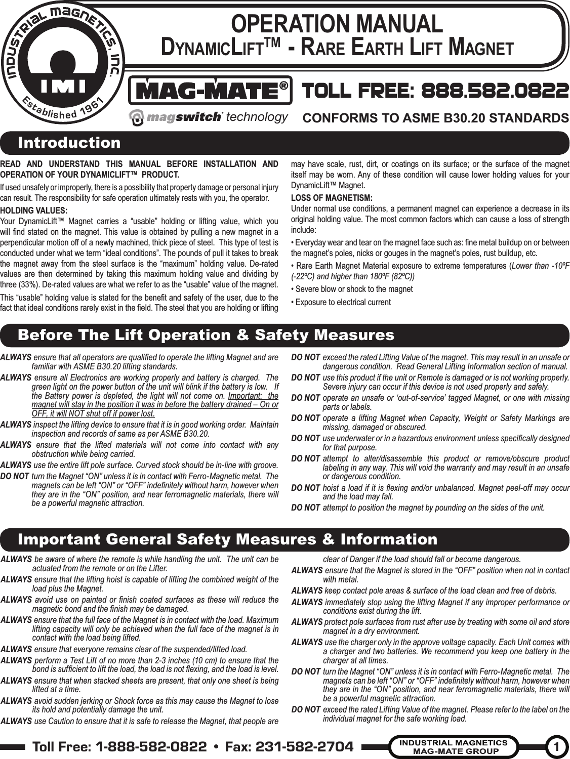 Toll Free: 1-888-582-0822 • Fax: 231-582-2704MAG-MATE GROUP1OPERATION MANUAL D YNAMICLIFT™ - RARE EARTH LIFT MAGNETREAD AND UNDERSTAND THIS MANUAL BEFORE INSTALLATION AND OPERATION OF YOUR DYNAMICLIFT™  PRODUCT.If used unsafely or improperly, there is a possibility that property damage or personal injury can result. The responsibility for safe operation ultimately rests with you, the operator.HOLDING VALUES:Your DynamicLift™ Magnet carries a “usable” holding or lifting value, which you will ﬁ nd stated on the magnet. This value is obtained by pulling a new magnet in a perpendicular motion off of a newly machined, thick piece of steel.  This type of test is conducted under what we term “ideal conditions”. The pounds of pull it takes to break the magnet away from the steel surface is the “maximum” holding value. De-rated values are then determined by taking this maximum holding value and dividing by three (33%). De-rated values are what we refer to as the “usable” value of the magnet.This “usable” holding value is stated for the beneﬁ t and safety of the user, due to the fact that ideal conditions rarely exist in the ﬁ eld. The steel that you are holding or lifting may have scale, rust, dirt, or coatings on its surface; or the surface of the magnet itself may be worn. Any of these condition will cause lower holding values for your DynamicLift™ Magnet.LOSS OF MAGNETISM:Under normal use conditions, a permanent magnet can experience a decrease in its original holding value. The most common factors which can cause a loss of strength include:• Everyday wear and tear on the magnet face such as: ﬁ ne metal buildup on or between the magnet’s poles, nicks or gouges in the magnet’s poles, rust buildup, etc.• Rare Earth Magnet Material exposure to extreme temperatures (Lower than -10ºF (-22ºC) and higher than 180ºF (82ºC))• Severe blow or shock to the magnet• Exposure to electrical currentIntroductionBefore The Lift Operation &amp; Safety MeasuresImportant General Safety Measures &amp; InformationTOLL FREE: 888.582.0822CONFORMS TO ASME B30.20 STANDARDStechnologyALWAYS  ensure that all operators are qualiﬁ ed to operate the lifting Magnet and are familiar with ASME B30.20 lifting standards.ALWAYS  ensure all Electronics are working properly and battery is charged.  The green light on the power button of the unit will blink if the battery is low.   If the Battery power is depleted, the light will not come on. Important:  the magnet will stay in the position it was in before the battery drained – On or OFF, it will NOT shut off if power lost.  ALWAYS   inspect the lifting device to ensure that it is in good working order.  Maintain inspection and records of same as per ASME B30.20.ALWAYS   ensure that the lifted materials will not come into contact with any obstruction while being carried.ALWAYS  use the entire lift pole surface. Curved stock should be in-line with groove.DO NOT turn the Magnet “ON” unless it is in contact with Ferro-Magnetic metal.  The magnets can be left “ON” or “OFF” indeﬁ nitely without harm, however when they are in the “ON” position, and near ferromagnetic materials, there will be a powerful magnetic attraction.DO NOT exceed the rated Lifting Value of the magnet. This may result in an unsafe or dangerous condition.  Read General Lifting Information section of manual.DO NOT use this product if the unit or Remote is damaged or is not working properly. Severe injury can occur if this device is not used properly and safely.DO NOT operate an unsafe or ‘out-of-service’ tagged Magnet, or one with missing parts or labels.DO NOT operate a lifting Magnet when Capacity, Weight or Safety Markings are missing, damaged or obscured.DO NOT  use underwater or in a hazardous environment unless speciﬁ cally designed for that purpose. DO NOT attempt to alter/disassemble this product or remove/obscure product labeling in any way. This will void the warranty and may result in an unsafe or dangerous condition.DO NOT hoist a load if it is ﬂ exing and/or unbalanced. Magnet peel-off may occur and the load may fall. DO NOT attempt to position the magnet by pounding on the sides of the unit. ALWAYS   be aware of where the remote is while handling the unit.  The unit can be actuated from the remote or on the Lifter.ALWAYS   ensure that the lifting hoist is capable of lifting the combined weight of the load plus the Magnet.ALWAYS avoid use on painted or ﬁ nish coated surfaces as these will reduce the magnetic bond and the ﬁ nish may be damaged.ALWAYS   ensure that the full face of the Magnet is in contact with the load. Maximum lifting capacity will only be achieved when the full face of the magnet is in contact with the load being lifted.ALWAYS   ensure that everyone remains clear of the suspended/lifted load.ALWAYS   perform a Test Lift of no more than 2-3 inches (10 cm) to ensure that the bond is sufﬁ cient to lift the load, the load is not ﬂ exing, and the load is level.ALWAYS   ensure that when stacked sheets are present, that only one sheet is being lifted at a time.ALWAYS   avoid sudden jerking or Shock force as this may cause the Magnet to lose its hold and potentially damage the unit.ALWAYS   use Caution to ensure that it is safe to release the Magnet, that people are clear of Danger if the load should fall or become dangerous.ALWAYS  ensure that the Magnet is stored in the “OFF” position when not in contact with metal.ALWAYS keep contact pole areas &amp; surface of the load clean and free of debris.ALWAYS immediately stop using the lifting Magnet if any improper performance or conditions exist during the lift.ALWAYS protect pole surfaces from rust after use by treating with some oil and store magnet in a dry environment.ALWAYS   use the charger only in the approve voltage capacity. Each Unit comes with a charger and two batteries. We recommend you keep one battery in the charger at all times.DO NOT turn the Magnet “ON” unless it is in contact with Ferro-Magnetic metal.  The magnets can be left “ON” or “OFF” indeﬁ nitely without harm, however when they are in the “ON” position, and near ferromagnetic materials, there will be a powerful magnetic attraction.DO NOT exceed the rated Lifting Value of the magnet. Please refer to the label on the individual magnet for the safe working load.