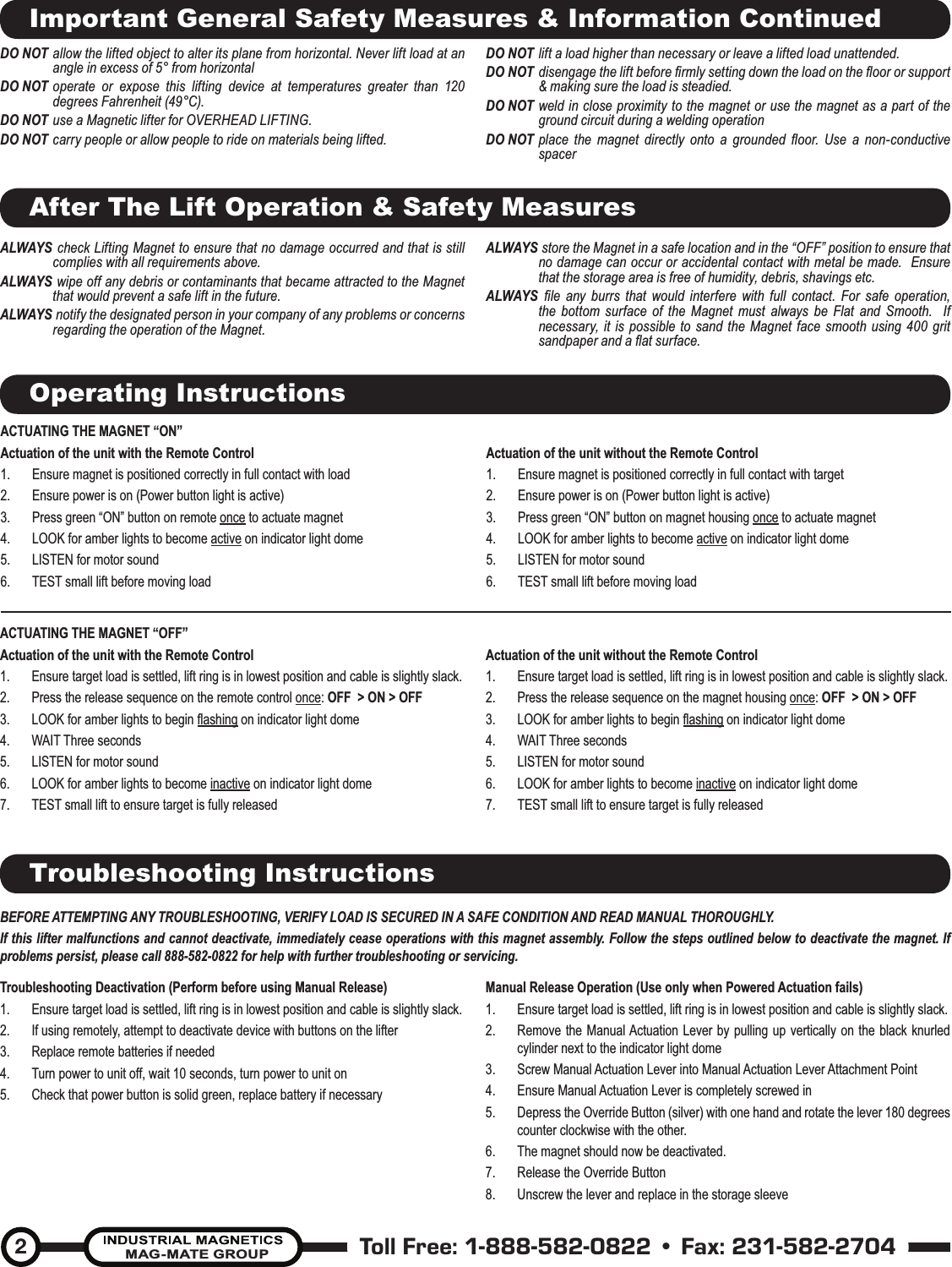 Toll Free: 1-888-582-0822 • Fax: 231-582-2704MAG-MATE GROUP2After The Lift Operation &amp; Safety MeasuresALWAYS  check Lifting Magnet to ensure that no damage occurred and that is still complies with all requirements above.ALWAYS  wipe off any debris or contaminants that became attracted to the Magnet that would prevent a safe lift in the future.ALWAYS  notify the designated person in your company of any problems or concerns regarding the operation of the Magnet.ALWAYS  store the Magnet in a safe location and in the “OFF” position to ensure that no damage can occur or accidental contact with metal be made.  Ensure that the storage area is free of humidity, debris, shavings etc.  ALWAYS  ﬁ le any burrs that would interfere with full contact. For safe operation, the bottom surface of the Magnet must always be Flat and Smooth.  If necessary, it is possible to sand the Magnet face smooth using 400 grit sandpaper and a ﬂ at surface.  Important General Safety Measures &amp; Information ContinuedDO NOT allow the lifted object to alter its plane from horizontal. Never lift load at an angle in excess of 5° from horizontal DO NOT operate or expose this lifting device at temperatures greater than 120 degrees Fahrenheit (49°C).DO NOT use a Magnetic lifter for OVERHEAD LIFTING.DO NOT carry people or allow people to ride on materials being lifted.DO NOT lift a load higher than necessary or leave a lifted load unattended. DO NOT disengage the lift before ﬁ rmly setting down the load on the ﬂ oor or support &amp; making sure the load is steadied.DO NOT weld in close proximity to the magnet or use the magnet as a part of the ground circuit during a welding operationDO NOT place the magnet directly onto a grounded ﬂ oor. Use a non-conductive spacerOperating InstructionsACTUATING THE MAGNET “ON” Actuation of the unit with the Remote Control1.  Ensure magnet is positioned correctly in full contact with load2.  Ensure power is on (Power button light is active)3.  Press green “ON” button on remote once to actuate magnet4.  LOOK for amber lights to become active on indicator light dome5.  LISTEN for motor sound6.  TEST small lift before moving loadActuation of the unit without the Remote Control1.  Ensure magnet is positioned correctly in full contact with target2.  Ensure power is on (Power button light is active)3.  Press green “ON” button on magnet housing once to actuate magnet4.  LOOK for amber lights to become active on indicator light dome5.  LISTEN for motor sound6.  TEST small lift before moving load ACTUATING THE MAGNET “OFF”Actuation of the unit with the Remote Control1.  Ensure target load is settled, lift ring is in lowest position and cable is slightly slack.2.  Press the release sequence on the remote control once: OFF  &gt; ON &gt; OFF  3.  LOOK for amber lights to begin ﬂ ashing on indicator light dome4. WAIT Three seconds 5.  LISTEN for motor sound6.  LOOK for amber lights to become inactive on indicator light dome7.  TEST small lift to ensure target is fully releasedActuation of the unit without the Remote Control1.  Ensure target load is settled, lift ring is in lowest position and cable is slightly slack.2.  Press the release sequence on the magnet housing once: OFF  &gt; ON &gt; OFF  3.  LOOK for amber lights to begin ﬂ ashing on indicator light dome4. WAIT Three seconds 5.  LISTEN for motor sound6.  LOOK for amber lights to become inactive on indicator light dome7.  TEST small lift to ensure target is fully releasedTroubleshooting InstructionsBEFORE ATTEMPTING ANY TROUBLESHOOTING, VERIFY LOAD IS SECURED IN A SAFE CONDITION AND READ MANUAL THOROUGHLY.If this lifter malfunctions and cannot deactivate, immediately cease operations with this magnet assembly. Follow the steps outlined below to deactivate the magnet. If problems persist, please call 888-582-0822 for help with further troubleshooting or servicing.Troubleshooting Deactivation (Perform before using Manual Release)1.  Ensure target load is settled, lift ring is in lowest position and cable is slightly slack.2.  If using remotely, attempt to deactivate device with buttons on the lifter3.  Replace remote batteries if needed4.  Turn power to unit off, wait 10 seconds, turn power to unit on 5.  Check that power button is solid green, replace battery if necessaryManual Release Operation (Use only when Powered Actuation fails)1.  Ensure target load is settled, lift ring is in lowest position and cable is slightly slack.2.  Remove the Manual Actuation Lever by pulling up vertically on the black knurled cylinder next to the indicator light dome3.  Screw Manual Actuation Lever into Manual Actuation Lever Attachment Point4.  Ensure Manual Actuation Lever is completely screwed in5.  Depress the Override Button (silver) with one hand and rotate the lever 180 degrees counter clockwise with the other. 6.  The magnet should now be deactivated.7.  Release the Override Button 8.  Unscrew the lever and replace in the storage sleeve