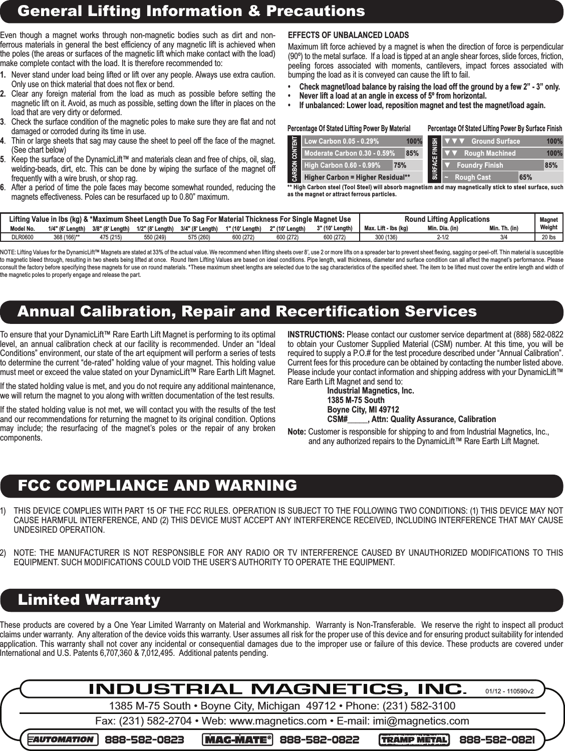 1385 M-75 South • Boyne City, Michigan  49712 • Phone: (231) 582-3100Fax: (231) 582-2704 • Web: www.magnetics.com • E-mail: imi@magnetics.com888-582-0823 888-582-0822 888-582-082101/12 - 110590v2General Lifting Information &amp; PrecautionsLifting Value in lbs (kg) &amp; *Maximum Sheet Length Due To Sag For Material Thickness For Single Magnet Use Round Lifting Applications Magnet WeightModel No. 1/4&quot; (6&apos; Length) 3/8&quot; (8&apos; Length) 1/2&quot; (8&apos; Length) 3/4&quot; (8&apos; Length) 1&quot; (10&apos; Length) 2&quot; (10&apos; Length) 3&quot; (10&apos; Length) Max. Lift - lbs (kg) Min. Dia. (in) Min. Th. (in)DLR0600 368 (166)** 475 (215) 550 (249) 575 (260) 600 (272) 600 (272) 600 (272) 300 (136) 2-1/2 3/4 20 lbsNOTE: Lifting Values for the DynamicLift™ Magnets are stated at 33% of the actual value. We recommend when lifting sheets over 8’, use 2 or more lifts on a spreader bar to prevent sheet ﬂ exing, sagging or peel-off. Thin material is susceptible to magnetic bleed through, resulting in two sheets being lifted at once.  Round Item Lifting Values are based on ideal conditions. Pipe length, wall thickness, diameter and surface condition can all affect the magnet’s performance. Please consult the factory before specifying these magnets for use on round materials. *These maximum sheet lengths are selected due to the sag characteristics of the speciﬁ ed sheet. The item to be lifted must cover the entire length and width of the magnetic poles to properly engage and release the part.  Even though a magnet works through non-magnetic bodies such as dirt and non-ferrous materials in general the best efﬁ ciency of any magnetic lift is achieved when the poles (the areas or surfaces of the magnetic lift which make contact with the load) make complete contact with the load. It is therefore recommended to:1.  Never stand under load being lifted or lift over any people. Always use extra caution. Only use on thick material that does not ﬂ ex or bend.2.   Clear any foreign material from the load as much as possible before setting the magnetic lift on it. Avoid, as much as possible, setting down the lifter in places on the load that are very dirty or deformed.3.  Check the surface condition of the magnetic poles to make sure they are ﬂ at and not damaged or corroded during its time in use.4.  Thin or large sheets that sag may cause the sheet to peel off the face of the magnet. (See chart below)5.  Keep the surface of the DynamicLift™ and materials clean and free of chips, oil, slag, welding-beads, dirt, etc. This can be done by wiping the surface of the magnet off frequently with a wire brush, or shop rag.6.  After a period of time the pole faces may become somewhat rounded, reducing the magnets effectiveness.  Poles can be resurfaced up to 0.80” maximum.EFFECTS OF UNBALANCED LOADSMaximum lift force achieved by a magnet is when the direction of force is perpendicular (90º) to the metal surface.  If a load is tipped at an angle shear forces, slide forces, friction, peeling forces associated with moments, cantilevers, impact forces associated with bumping the load as it is conveyed can cause the lift to fail.  •  Check magnet/load balance by raising the load off the ground by a few 2” - 3” only.  •   Never lift a load at an angle in excess of 5º from horizontal.•  If unbalanced: Lower load, reposition magnet and test the magnet/load again.Percentage Of Stated Lifting Power By MaterialPercentage Of Stated Lifting Power By Surface FinishCARBON CONTENT Low Carbon 0.05 - 0.29% 100%SURFACE FINISH ▼ ▼ ▼    Ground Surface 100% Moderate Carbon 0.30 - 0.59% 85%  ▼ ▼    Rough Machined 100% High Carbon 0.60 - 0.99% 75%  ▼    Foundry Finish 85% Higher Carbon = Higher Residual**  ~    Rough Cast 65%** High Carbon steel (Tool Steel) will absorb magnetism and may magnetically stick to steel surface, such as the magnet or attract ferrous particles.Annual Calibration, Repair and Recertiﬁ cation ServicesTo ensure that your DynamicLift™ Rare Earth Lift Magnet is performing to its optimal level, an annual calibration check at our facility is recommended. Under an “Ideal Conditions” environment, our state of the art equipment will perform a series of tests to determine the current “de-rated” holding value of your magnet. This holding value must meet or exceed the value stated on your DynamicLift™ Rare Earth Lift Magnet. If the stated holding value is met, and you do not require any additional maintenance, we will return the magnet to you along with written documentation of the test results.If the stated holding value is not met, we will contact you with the results of the test and our recommendations for returning the magnet to its original condition. Options may include; the resurfacing of the magnet’s poles or the repair of any broken components.INSTRUCTIONS: Please contact our customer service department at (888) 582-0822 to obtain your Customer Supplied Material (CSM) number. At this time, you will be required to supply a P.O.# for the test procedure described under “Annual Calibration”. Current fees for this procedure can be obtained by contacting the number listed above. Please include your contact information and shipping address with your DynamicLift™ Rare Earth Lift Magnet and send to:Industrial Magnetics, Inc.1385 M-75 SouthBoyne City, MI 49712CSM#_____, Attn: Quality Assurance, CalibrationNote: Customer is responsible for shipping to and from Industrial Magnetics, Inc., and any authorized repairs to the DynamicLift™ Rare Earth Lift Magnet.These products are covered by a One Year Limited Warranty on Material and Workmanship.  Warranty is Non-Transferable.  We reserve the right to inspect all product claims under warranty.  Any alteration of the device voids this warranty. User assumes all risk for the proper use of this device and for ensuring product suitability for intended application. This warranty shall not cover any incidental or consequential damages due to the improper use or failure of this device. These products are covered under International and U.S. Patents 6,707,360 &amp; 7,012,495.  Additional patents pending.Limited Warranty1)  THIS DEVICE COMPLIES WITH PART 15 OF THE FCC RULES. OPERATION IS SUBJECT TO THE FOLLOWING TWO CONDITIONS: (1) THIS DEVICE MAY NOT CAUSE HARMFUL INTERFERENCE, AND (2) THIS DEVICE MUST ACCEPT ANY INTERFERENCE RECEIVED, INCLUDING INTERFERENCE THAT MAY CAUSE UNDESIRED OPERATION.2)  NOTE: THE MANUFACTURER IS NOT RESPONSIBLE FOR ANY RADIO OR TV INTERFERENCE CAUSED BY UNAUTHORIZED MODIFICATIONS TO THIS EQUIPMENT. SUCH MODIFICATIONS COULD VOID THE USER’S AUTHORITY TO OPERATE THE EQUIPMENT.FCC COMPLIANCE AND WARNING