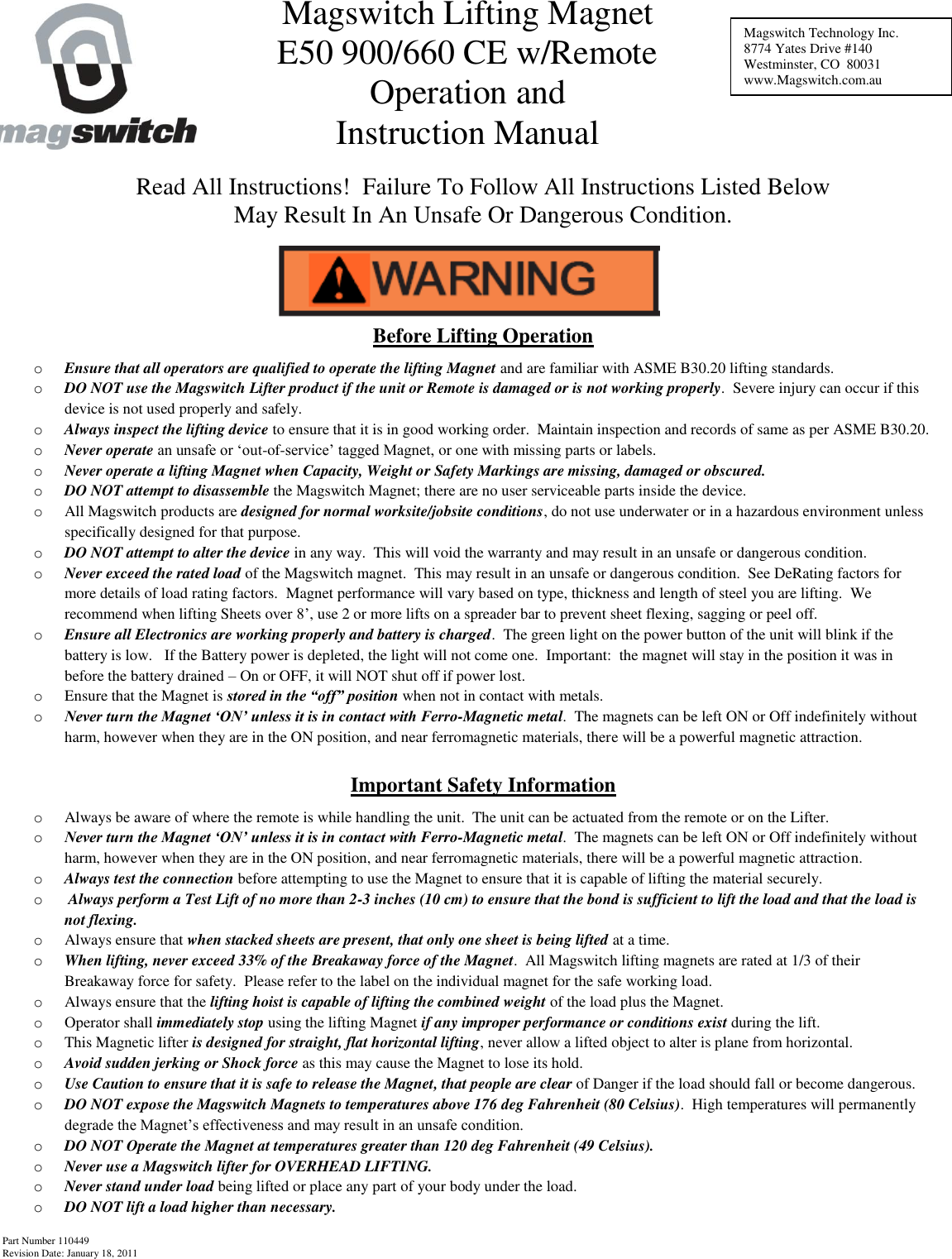 Part Number 110449 Revision Date: January 18, 2011       Read All Instructions!  Failure To Follow All Instructions Listed Below May Result In An Unsafe Or Dangerous Condition.    Before Lifting Operation o Ensure that all operators are qualified to operate the lifting Magnet and are familiar with ASME B30.20 lifting standards. o DO NOT use the Magswitch Lifter product if the unit or Remote is damaged or is not working properly.  Severe injury can occur if this device is not used properly and safely. o Always inspect the lifting device to ensure that it is in good working order.  Maintain inspection and records of same as per ASME B30.20. o Never operate an unsafe or ‘out-of-service’ tagged Magnet, or one with missing parts or labels. o Never operate a lifting Magnet when Capacity, Weight or Safety Markings are missing, damaged or obscured. o DO NOT attempt to disassemble the Magswitch Magnet; there are no user serviceable parts inside the device. o All Magswitch products are designed for normal worksite/jobsite conditions, do not use underwater or in a hazardous environment unless specifically designed for that purpose.  o DO NOT attempt to alter the device in any way.  This will void the warranty and may result in an unsafe or dangerous condition. o Never exceed the rated load of the Magswitch magnet.  This may result in an unsafe or dangerous condition.  See DeRating factors for more details of load rating factors.  Magnet performance will vary based on type, thickness and length of steel you are lifting.  We recommend when lifting Sheets over 8’, use 2 or more lifts on a spreader bar to prevent sheet flexing, sagging or peel off. o Ensure all Electronics are working properly and battery is charged.  The green light on the power button of the unit will blink if the battery is low.   If the Battery power is depleted, the light will not come one.  Important:  the magnet will stay in the position it was in before the battery drained – On or OFF, it will NOT shut off if power lost.   o Ensure that the Magnet is stored in the “off” position when not in contact with metals. o Never turn the Magnet ‘ON’ unless it is in contact with Ferro-Magnetic metal.  The magnets can be left ON or Off indefinitely without harm, however when they are in the ON position, and near ferromagnetic materials, there will be a powerful magnetic attraction.  Important Safety Information o Always be aware of where the remote is while handling the unit.  The unit can be actuated from the remote or on the Lifter. o Never turn the Magnet ‘ON’ unless it is in contact with Ferro-Magnetic metal.  The magnets can be left ON or Off indefinitely without harm, however when they are in the ON position, and near ferromagnetic materials, there will be a powerful magnetic attraction. o Always test the connection before attempting to use the Magnet to ensure that it is capable of lifting the material securely. o  Always perform a Test Lift of no more than 2-3 inches (10 cm) to ensure that the bond is sufficient to lift the load and that the load is not flexing. o Always ensure that when stacked sheets are present, that only one sheet is being lifted at a time. o When lifting, never exceed 33% of the Breakaway force of the Magnet.  All Magswitch lifting magnets are rated at 1/3 of their Breakaway force for safety.  Please refer to the label on the individual magnet for the safe working load. o Always ensure that the lifting hoist is capable of lifting the combined weight of the load plus the Magnet. o Operator shall immediately stop using the lifting Magnet if any improper performance or conditions exist during the lift. o This Magnetic lifter is designed for straight, flat horizontal lifting, never allow a lifted object to alter is plane from horizontal. o Avoid sudden jerking or Shock force as this may cause the Magnet to lose its hold. o Use Caution to ensure that it is safe to release the Magnet, that people are clear of Danger if the load should fall or become dangerous. o DO NOT expose the Magswitch Magnets to temperatures above 176 deg Fahrenheit (80 Celsius).  High temperatures will permanently degrade the Magnet’s effectiveness and may result in an unsafe condition. o DO NOT Operate the Magnet at temperatures greater than 120 deg Fahrenheit (49 Celsius). o Never use a Magswitch lifter for OVERHEAD LIFTING. o Never stand under load being lifted or place any part of your body under the load. o DO NOT lift a load higher than necessary. Magswitch Technology Inc. 8774 Yates Drive #140 Westminster, CO  80031 www.Magswitch.com.au Magswitch Lifting Magnet E50 900/660 CE w/Remote Operation and Instruction Manual 