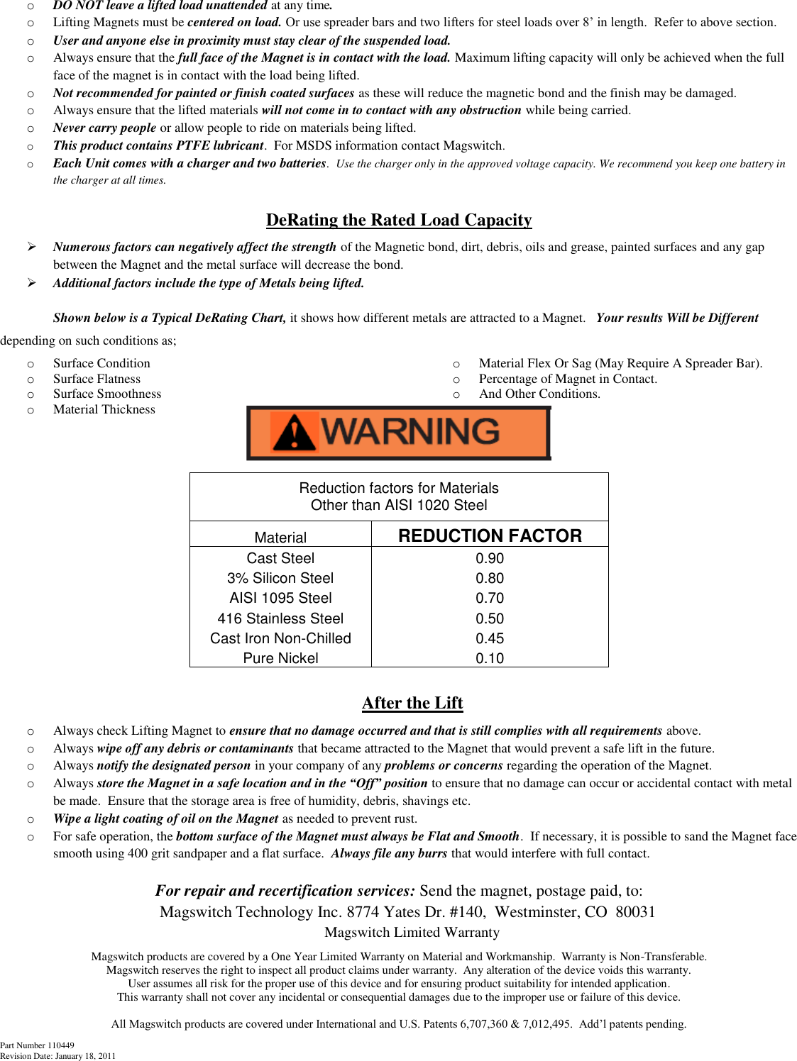 Part Number 110449 Revision Date: January 18, 2011 o DO NOT leave a lifted load unattended at any time.  o Lifting Magnets must be centered on load. Or use spreader bars and two lifters for steel loads over 8’ in length.  Refer to above section. o User and anyone else in proximity must stay clear of the suspended load. o Always ensure that the full face of the Magnet is in contact with the load. Maximum lifting capacity will only be achieved when the full face of the magnet is in contact with the load being lifted. o Not recommended for painted or finish coated surfaces as these will reduce the magnetic bond and the finish may be damaged. o Always ensure that the lifted materials will not come in to contact with any obstruction while being carried. o Never carry people or allow people to ride on materials being lifted. o This product contains PTFE lubricant.  For MSDS information contact Magswitch. o Each Unit comes with a charger and two batteries.  Use the charger only in the approved voltage capacity. We recommend you keep one battery in the charger at all times.  DeRating the Rated Load Capacity   Numerous factors can negatively affect the strength of the Magnetic bond, dirt, debris, oils and grease, painted surfaces and any gap between the Magnet and the metal surface will decrease the bond.  Additional factors include the type of Metals being lifted.    Shown below is a Typical DeRating Chart, it shows how different metals are attracted to a Magnet.   Your results Will be Different depending on such conditions as; o Surface Condition o Surface Flatness o Surface Smoothness o Material Thickness o Material Flex Or Sag (May Require A Spreader Bar). o Percentage of Magnet in Contact. o And Other Conditions.          After the Lift o Always check Lifting Magnet to ensure that no damage occurred and that is still complies with all requirements above. o Always wipe off any debris or contaminants that became attracted to the Magnet that would prevent a safe lift in the future. o Always notify the designated person in your company of any problems or concerns regarding the operation of the Magnet. o Always store the Magnet in a safe location and in the “Off” position to ensure that no damage can occur or accidental contact with metal be made.  Ensure that the storage area is free of humidity, debris, shavings etc.   o Wipe a light coating of oil on the Magnet as needed to prevent rust. o For safe operation, the bottom surface of the Magnet must always be Flat and Smooth.  If necessary, it is possible to sand the Magnet face smooth using 400 grit sandpaper and a flat surface.  Always file any burrs that would interfere with full contact.  For repair and recertification services: Send the magnet, postage paid, to: Magswitch Technology Inc. 8774 Yates Dr. #140,  Westminster, CO  80031 Magswitch Limited Warranty Magswitch products are covered by a One Year Limited Warranty on Material and Workmanship.  Warranty is Non-Transferable.   Magswitch reserves the right to inspect all product claims under warranty.  Any alteration of the device voids this warranty.   User assumes all risk for the proper use of this device and for ensuring product suitability for intended application. This warranty shall not cover any incidental or consequential damages due to the improper use or failure of this device.  All Magswitch products are covered under International and U.S. Patents 6,707,360 &amp; 7,012,495.  Add’l patents pending. Reduction factors for Materials                                                                       Other than AISI 1020 Steel Material REDUCTION FACTOR Cast Steel 0.90 3% Silicon Steel 0.80 AISI 1095 Steel 0.70 416 Stainless Steel 0.50 Cast Iron Non-Chilled 0.45 Pure Nickel 0.10 