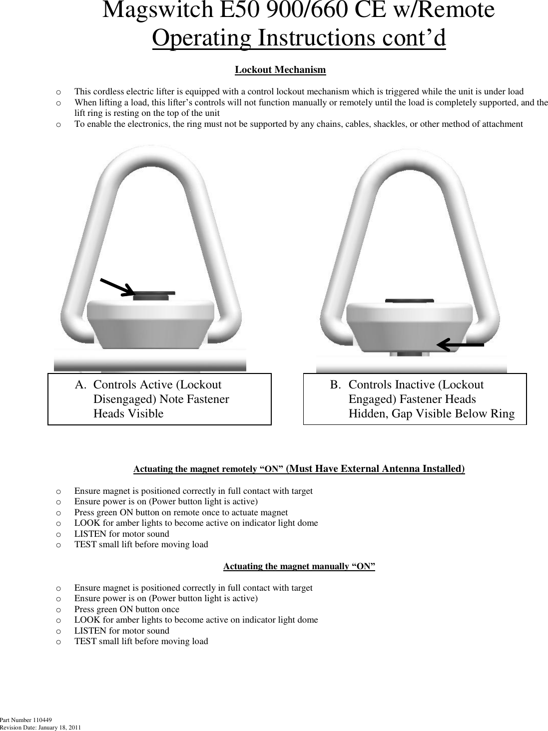 Part Number 110449 Revision Date: January 18, 2011  Magswitch E50 900/660 CE w/Remote Operating Instructions cont’d  Lockout Mechanism  o This cordless electric lifter is equipped with a control lockout mechanism which is triggered while the unit is under load o When lifting a load, this lifter’s controls will not function manually or remotely until the load is completely supported, and the lift ring is resting on the top of the unit o To enable the electronics, the ring must not be supported by any chains, cables, shackles, or other method of attachment                Actuating the magnet remotely “ON” (Must Have External Antenna Installed)  o Ensure magnet is positioned correctly in full contact with target o Ensure power is on (Power button light is active) o Press green ON button on remote once to actuate magnet o LOOK for amber lights to become active on indicator light dome o LISTEN for motor sound o TEST small lift before moving load  Actuating the magnet manually “ON”  o Ensure magnet is positioned correctly in full contact with target o Ensure power is on (Power button light is active) o Press green ON button once o LOOK for amber lights to become active on indicator light dome o LISTEN for motor sound o TEST small lift before moving load       A. Controls Active (Lockout Disengaged) Note Fastener Heads Visible B. Controls Inactive (Lockout Engaged) Fastener Heads Hidden, Gap Visible Below Ring  