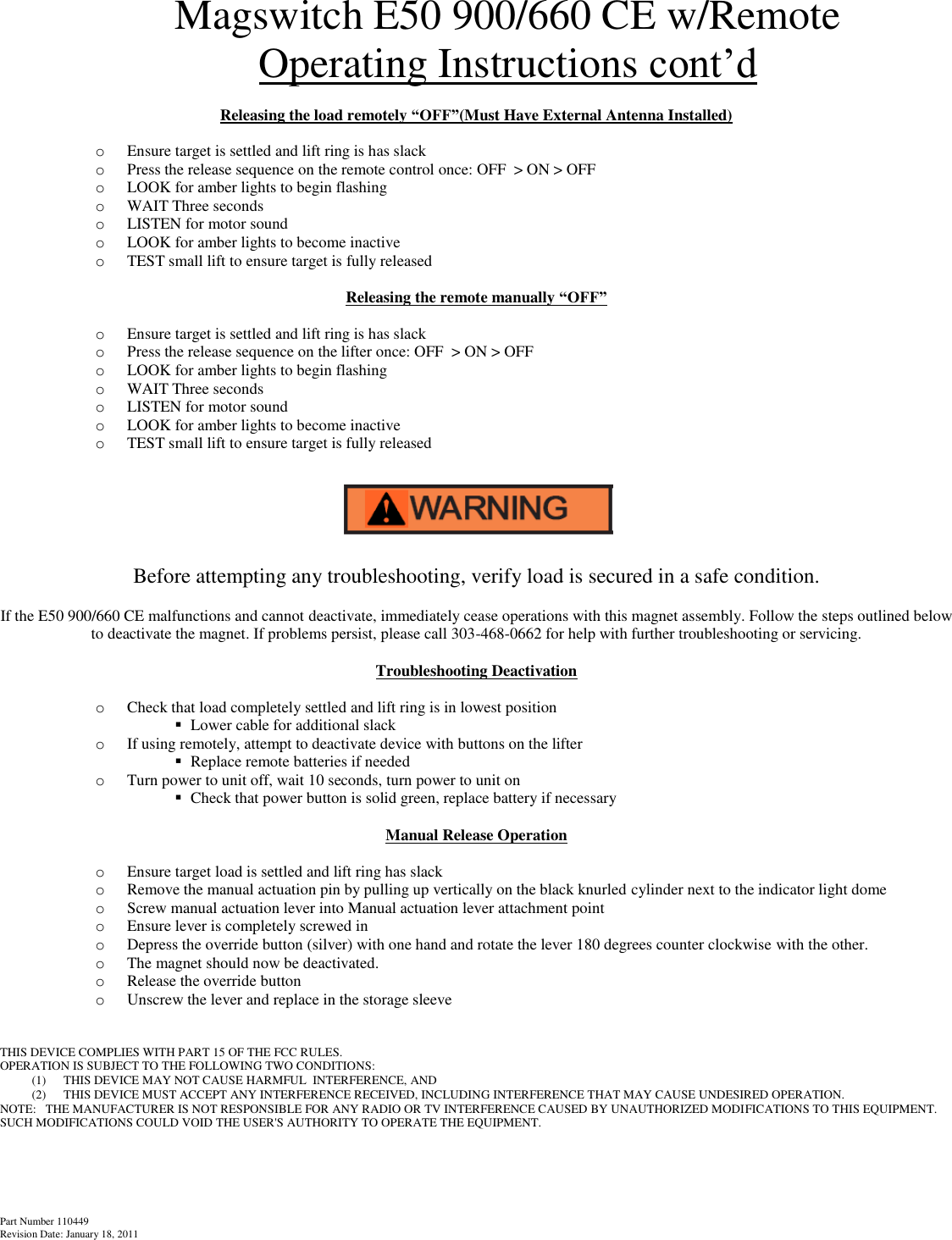 Part Number 110449 Revision Date: January 18, 2011  Magswitch E50 900/660 CE w/Remote Operating Instructions cont’d  Releasing the load remotely “OFF”(Must Have External Antenna Installed)  o Ensure target is settled and lift ring is has slack o Press the release sequence on the remote control once: OFF  &gt; ON &gt; OFF   o LOOK for amber lights to begin flashing o WAIT Three seconds  o LISTEN for motor sound o LOOK for amber lights to become inactive o TEST small lift to ensure target is fully released  Releasing the remote manually “OFF”  o Ensure target is settled and lift ring is has slack o Press the release sequence on the lifter once: OFF  &gt; ON &gt; OFF   o LOOK for amber lights to begin flashing o WAIT Three seconds  o LISTEN for motor sound o LOOK for amber lights to become inactive o TEST small lift to ensure target is fully released            Before attempting any troubleshooting, verify load is secured in a safe condition.  If the E50 900/660 CE malfunctions and cannot deactivate, immediately cease operations with this magnet assembly. Follow the steps outlined below to deactivate the magnet. If problems persist, please call 303-468-0662 for help with further troubleshooting or servicing.  Troubleshooting Deactivation  o Check that load completely settled and lift ring is in lowest position  Lower cable for additional slack  o If using remotely, attempt to deactivate device with buttons on the lifter  Replace remote batteries if needed o Turn power to unit off, wait 10 seconds, turn power to unit on   Check that power button is solid green, replace battery if necessary  Manual Release Operation  o Ensure target load is settled and lift ring has slack o Remove the manual actuation pin by pulling up vertically on the black knurled cylinder next to the indicator light dome o Screw manual actuation lever into Manual actuation lever attachment point o Ensure lever is completely screwed in o Depress the override button (silver) with one hand and rotate the lever 180 degrees counter clockwise with the other.  o The magnet should now be deactivated. o Release the override button  o Unscrew the lever and replace in the storage sleeve   THIS DEVICE COMPLIES WITH PART 15 OF THE FCC RULES. OPERATION IS SUBJECT TO THE FOLLOWING TWO CONDITIONS: (1) THIS DEVICE MAY NOT CAUSE HARMFUL  INTERFERENCE, AND  (2) THIS DEVICE MUST ACCEPT ANY INTERFERENCE RECEIVED, INCLUDING INTERFERENCE THAT MAY CAUSE UNDESIRED OPERATION. NOTE:   THE MANUFACTURER IS NOT RESPONSIBLE FOR ANY RADIO OR TV INTERFERENCE CAUSED BY UNAUTHORIZED MODIFICATIONS TO THIS EQUIPMENT. SUCH MODIFICATIONS COULD VOID THE USER&apos;S AUTHORITY TO OPERATE THE EQUIPMENT.    
