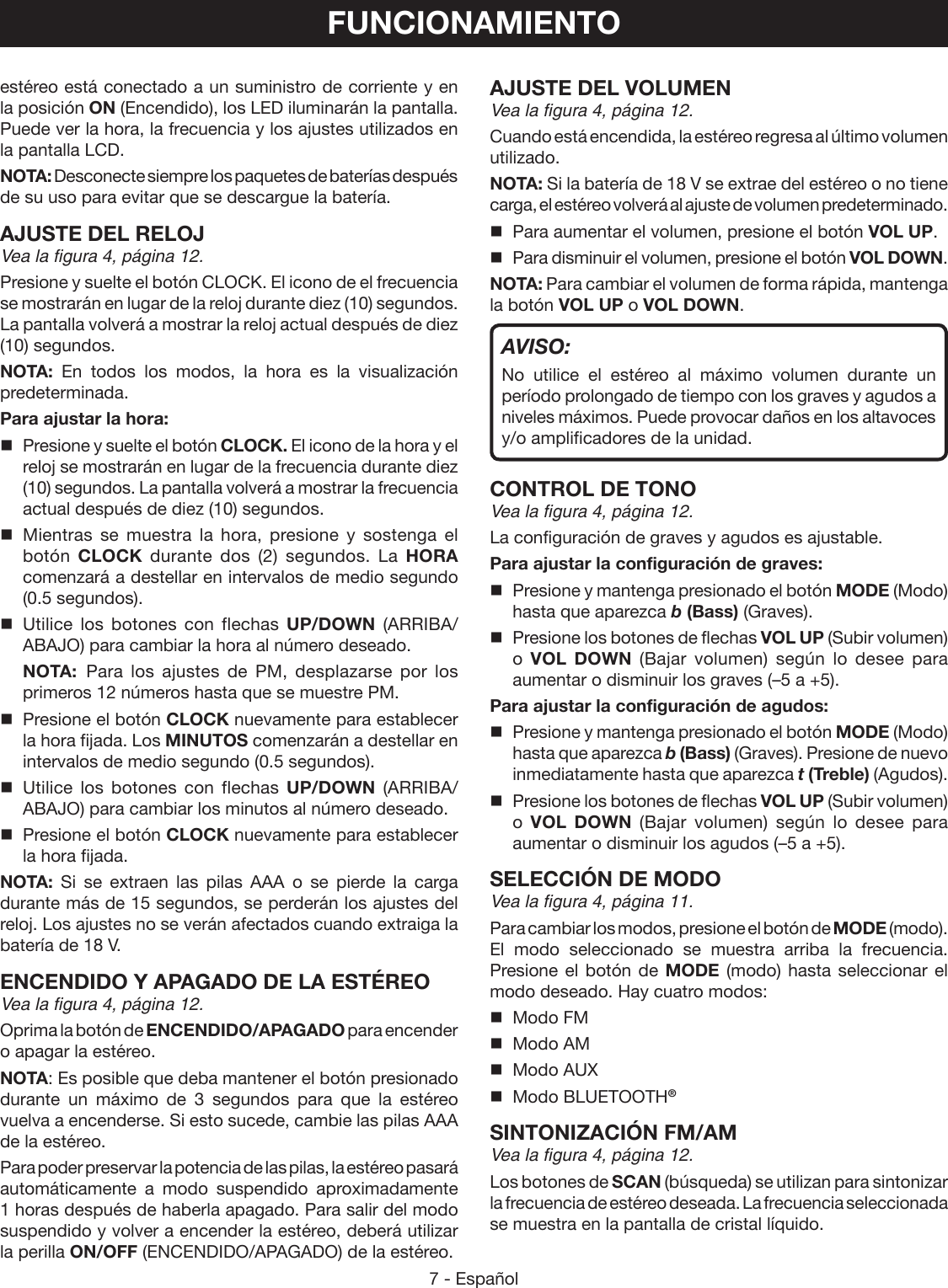 7 - Españolestéreo está conectado a un suministro de corriente y en la posición ON (Encendido), los LED iluminarán la pantalla. Puede ver la hora, la frecuencia y los ajustes utilizados en la pantalla LCD.NOTA: Desconecte siempre los paquetes de baterías después de su uso para evitar que se descargue la batería.AJUSTE DEL RELOJVea la figura 4, página 12.Presione y suelte el botón CLOCK. El icono de el frecuencia se mostrarán en lugar de la reloj durante diez (10) segundos. La pantalla volverá a mostrar la reloj actual después de diez (10) segundos.NOTA: En todos los modos, la hora es la visualización predeterminada.Para ajustar la hora:  Presione y suelte el botón CLOCK. El icono de la hora y el reloj se mostrarán en lugar de la frecuencia durante diez (10) segundos. La pantalla volverá a mostrar la frecuencia actual después de diez (10) segundos. Mientras se muestra la hora, presione y sostenga el botón  CLOCK durante dos (2) segundos. La HORA comenzará a destellar en intervalos de medio segundo (0.5 segundos).  Utilice los botones con flechas UP/DOWN (ARRIBA/ABAJO) para cambiar la hora al número deseado.  NOTA: Para los ajustes de PM, desplazarse por los primeros 12 números hasta que se muestre PM.  Presione el botón CLOCK nuevamente para establecer la hora fijada. Los MINUTOS comenzarán a destellar en intervalos de medio segundo (0.5 segundos). Utilice los botones con flechas UP/DOWN (ARRIBA/ABAJO) para cambiar los minutos al número deseado.  Presione el botón CLOCK nuevamente para establecer la hora fijada.NOTA: Si se extraen las pilas AAA o se pierde la carga durante más de 15 segundos, se perderán los ajustes del reloj. Los ajustes no se verán afectados cuando extraiga la batería de 18 V.ENCENDIDO Y APAGADO DE LA ESTÉREOVea la figura 4, página 12.Oprima la botón de ENCENDIDO/APAGADO para encender o apagar la estéreo.NOTA: Es posible que deba mantener el botón presionado durante un máximo de 3 segundos para que la estéreo vuelva a encenderse. Si esto sucede, cambie las pilas AAA de la estéreo.Para poder preservar la potencia de las pilas, la estéreo pasará automáticamente a modo suspendido aproximadamente 1 horas después de haberla apagado. Para salir del modo suspendido y volver a encender la estéreo, deberá utilizar la perilla ON/OFF (ENCENDIDO/APAGADO) de la estéreo.FUNCIONAMIENTOAJUSTE DEL VOLUMENVea la figura 4, página 12.Cuando está encendida, la estéreo regresa al último volumen utilizado.NOTA: Si la batería de 18 V se extrae del estéreo o no tiene carga, el estéreo volverá al ajuste de volumen predeterminado.Para aumentar el volumen, presione el botón VOL UP. Para disminuir el volumen, presione el botón VOL DOWN.NOTA: Para cambiar el volumen de forma rápida, mantenga la botón VOL UP o VOL DOWN.AVISO:No utilice el estéreo al máximo volumen durante un período prolongado de tiempo con los graves y agudos a niveles máximos. Puede provocar daños en los altavoces y/o amplificadores de la unidad.CONTROL DE TONOVea la figura 4, página 12.La configuración de graves y agudos es ajustable.Para ajustar la configuración de graves:  Presione y mantenga presionado el botón MODE (Modo) hasta que aparezca b (Bass) (Graves).  Presione los botones de flechas VOL UP (Subir volumen) o  VOL DOWN (Bajar volumen) según lo desee para aumentar o disminuir los graves (–5 a +5).Para ajustar la configuración de agudos:  Presione y mantenga presionado el botón MODE (Modo) hasta que aparezca b (Bass) (Graves). Presione de nuevo inmediatamente hasta que aparezca t (Treble) (Agudos).  Presione los botones de flechas VOL UP (Subir volumen) o  VOL DOWN (Bajar volumen) según lo desee para aumentar o disminuir los agudos (–5 a +5).SELECCIÓN DE MODOVea la figura 4, página 11.Para cambiar los modos, presione el botón de MODE (modo). El modo seleccionado se muestra arriba la frecuencia. Presione el botón de MODE (modo) hasta seleccionar el modo deseado. Hay cuatro modos:  Modo FM  Modo AM  Modo AUX  Modo BLUETOOTH®SINTONIZACIÓN FM/AMVea la figura 4, página 12.Los botones de SCAN (búsqueda) se utilizan para sintonizar la frecuencia de estéreo deseada. La frecuencia seleccionada se muestra en la pantalla de cristal líquido.