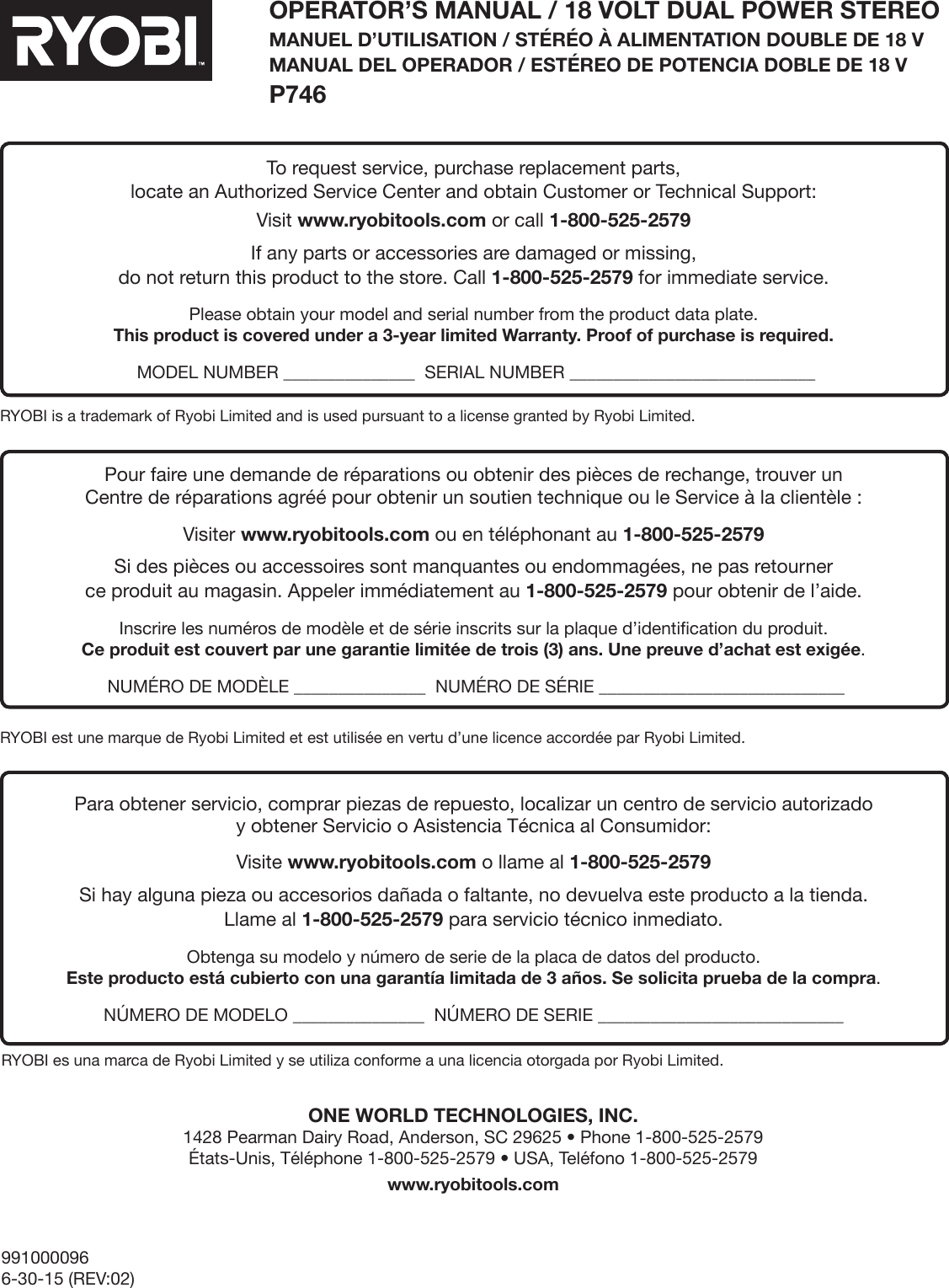 9910000966-30-15 (REV:02)OPERATOR’S MANUAL / 18 VOLT DUAL POWER STEREOMANUEL D’UTILISATION / STÉRÉO À ALIMENTATION DOUBLE DE 18 V MANUAL DEL OPERADOR / ESTÉREO DE POTENCIA DOBLE DE 18 V  P746ONE WORLD TECHNOLOGIES, INC. 1428 Pearman Dairy Road, Anderson, SC 29625 • Phone 1-800-525-2579  États-Unis, Téléphone 1-800-525-2579 • USA, Teléfono 1-800-525-2579www.ryobitools.comRYOBI is a trademark of Ryobi Limited and is used pursuant to a license granted by Ryobi Limited.RYOBI est une marque de Ryobi Limited et est utilisée en vertu d’une licence accordée par Ryobi Limited.RYOBI es una marca de Ryobi Limited y se utiliza conforme a una licencia otorgada por Ryobi Limited.To request service, purchase replacement parts, locate an Authorized Service Center and obtain Customer or Technical Support:Visit www.ryobitools.com or call 1-800-525-2579If any parts or accessories are damaged or missing,  do not return this product to the store. Call 1-800-525-2579 for immediate service.Please obtain your model and serial number from the product data plate.  This product is covered under a 3-year limited Warranty. Proof of purchase is required. MODEL NUMBER _______________  SERIAL NUMBER ____________________________Pour faire une demande de réparations ou obtenir des pièces de rechange, trouver un  Centre de réparations agréé pour obtenir un soutien technique ou le Service à la clientèle :Visiter www.ryobitools.com ou en téléphonant au 1-800-525-2579Si des pièces ou accessoires sont manquantes ou endommagées, ne pas retourner  ce produit au magasin. Appeler immédiatement au 1-800-525-2579 pour obtenir de l’aide.Inscrire les numéros de modèle et de série inscrits sur la plaque d’identification du produit. Ce produit est couvert par une garantie limitée de trois (3) ans. Une preuve d’achat est exigée. NUMÉRO DE MODÈLE _______________  NUMÉRO DE SÉRIE ____________________________Para obtener servicio, comprar piezas de repuesto, localizar un centro de servicio autorizado  y obtener Servicio o Asistencia Técnica al Consumidor:Visite www.ryobitools.com o llame al 1-800-525-2579Si hay alguna pieza ou accesorios dañada o faltante, no devuelva este producto a la tienda.  Llame al 1-800-525-2579 para servicio técnico inmediato.Obtenga su modelo y número de serie de la placa de datos del producto. Este producto está cubierto con una garantía limitada de 3 años. Se solicita prueba de la compra. NÚMERO DE MODELO _______________  NÚMERO DE SERIE ____________________________