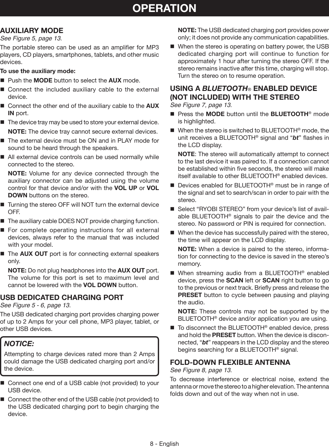 8 - English NOTE: The USB dedicated charging port provides power only; it does not provide any communication capabilities.When the stereo is operating on battery power, the USB dedicated charging port will continue to function for approximately 1 hour after turning the stereo OFF. If the stereo remains inactive after this time, charging will stop. Turn the stereo on to resume operation.USING A BLUETOOTH® ENABLED DEVICE (NOT INCLUDED) WITH THE STEREOSee Figure 7, page 13.Press the MODE button until the BLUETOOTH® mode is highlighted. When the stereo is switched to BLUETOOTH® mode, the unit receives a BLUETOOTH® signal and “bt” flashes in the LCD display.NOTE: The stereo will automatically attempt to connect to the last device it was paired to. If a connection cannot be established within five seconds, the stereo will make itself available to other BLUETOOTH® enabled devices.Devices enabled for BLUETOOTH® must be in range of the signal and set to search/scan in order to pair with the stereo.Select “RYOBI STEREO” from your device’s list of avail-able BLUETOOTH® signals to pair the device and the stereo. No password or PIN is required for connection.When the device has successfully paired with the stereo, the time will appear on the LCD display. NOTE: When a device is paired to the stereo, informa-tion for connecting to the device is saved in the stereo’s memory.When streaming audio from a BLUETOOTH® enabled device, press the SCAN left or SCAN right button to go to the previous or next track. Briefly press and release the PRESET button to cycle between pausing and playing the audio. NOTE: These controls may not be supported by the BLUETOOTH® device and/or application you are using.To disconnect the BLUETOOTH® enabled device, press and hold the PRESET button. When the device is discon-nected, “bt” reappears in the LCD display and the stereo begins searching for a BLUETOOTH® signal.FOLD-DOWN FLEXIBLE  ANTENNASee Figure 8, page 13.To decrease interference or electrical noise, extend the antenna or move the stereo to a higher elevation. The antenna folds down and out of the way when not in use.AUXILIARY MODESee Figure 5, page 13.The portable stereo can be used as an amplifier for MP3 players, CD players, smartphones, tablets, and other music devices.To use the auxiliary mode:  Push the MODE button to select the AUX mode. Connect the included auxiliary cable to the external device.  Connect the other end of the auxiliary cable to the AUX IN port.  The device tray may be used to store your external device. NOTE: The device tray cannot secure external devices.  The external device must be ON and in PLAY mode for sound to be heard through the speakers.  All external device controls can be used normally while connected to the stereo. NOTE:  Volume for any device connected through the auxiliary connector can be adjusted using the volume control for that device and/or with the VOL UP or VOL DOWN buttons on the stereo.  Turning the stereo OFF will NOT turn the external device OFF.  The auxiliary cable DOES NOT provide charging function. For complete operating instructions for all external devices, always refer to the manual that was included with your model. The AUX OUT port is for connecting external speakers only. NOTE: Do not plug headphones into the AUX OUT port. The volume for this port is set to maximum level and cannot be lowered with the VOL DOWN button.USB DEDICATED CHARGING PORTSee Figure 5 - 6, page 13.The USB dedicated charging port provides charging power of up to 2 Amps for your cell phone, MP3 player, tablet, or other USB devices. NOTICE:Attempting to charge devices rated more than 2 Amps could damage the USB dedicated charging port and/or the device.Connect one end of a USB cable (not provided) to your USB device.Connect the other end of the USB cable (not provided) to the USB dedicated charging port to begin charging the device.OPERATION