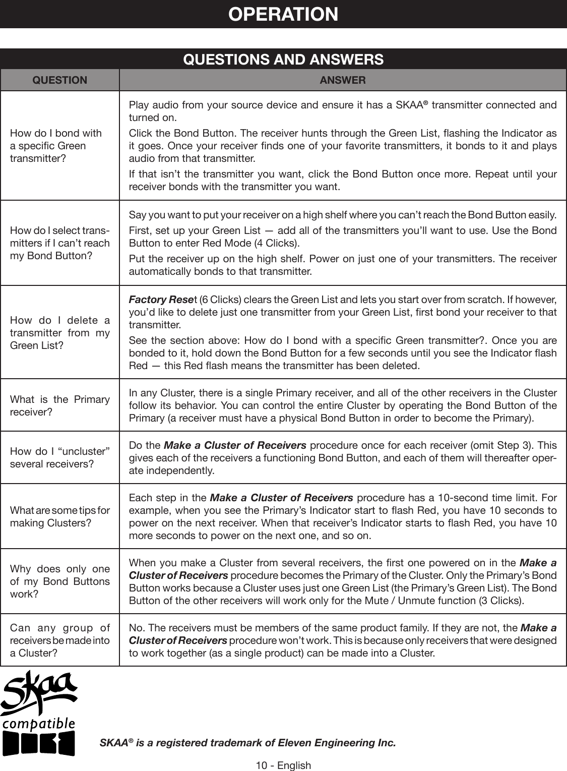 10 - EnglishOPERATIONHow do I bond with a specific Green transmitter?Play audio from your source device and ensure it has a SKAA® transmitter connected and turned on. Click the Bond Button. The receiver hunts through the Green List, flashing the Indicator as it goes. Once your receiver finds one of your favorite transmitters, it bonds to it and plays audio from that transmitter.If that isn’t the transmitter you want, click the Bond Button once more. Repeat until your receiver bonds with the transmitter you want.How do I select trans-mitters if I can’t reach my Bond Button?Say you want to put your receiver on a high shelf where you can’t reach the Bond Button easily. First, set up your Green List — add all of the transmitters you’ll want to use. Use the Bond Button to enter Red Mode (4 Clicks). Put the receiver up on the high shelf. Power on just one of your transmitters. The receiver automatically bonds to that transmitter.How do I delete a transmitter from my Green List?Factory Reset (6 Clicks) clears the Green List and lets you start over from scratch. If however, you’d like to delete just one transmitter from your Green List, first bond your receiver to that transmitter. See the section above: How do I bond with a specific Green transmitter?. Once you are bonded to it, hold down the Bond Button for a few seconds until you see the Indicator flash Red — this Red flash means the transmitter has been deleted.What is the Primary receiver?In any Cluster, there is a single Primary receiver, and all of the other receivers in the Cluster follow its behavior. You can control the entire Cluster by operating the Bond Button of the Primary (a receiver must have a physical Bond Button in order to become the Primary).How do I “uncluster” several receivers?Do the Make a Cluster of Receivers procedure once for each receiver (omit Step 3). This gives each of the receivers a functioning Bond Button, and each of them will thereafter oper-ate independently.What are some tips for making Clusters?Each step in the Make a Cluster of Receivers procedure has a 10-second time limit. For example, when you see the Primary’s Indicator start to flash Red, you have 10 seconds to power on the next receiver. When that receiver’s Indicator starts to flash Red, you have 10 more seconds to power on the next one, and so on.Why does only one of my Bond Buttons work?When you make a Cluster from several receivers, the first one powered on in the Make a Cluster of Receivers procedure becomes the Primary of the Cluster. Only the Primary’s Bond Button works because a Cluster uses just one Green List (the Primary’s Green List). The Bond Button of the other receivers will work only for the Mute / Unmute function (3 Clicks).Can any group of receivers be made into a Cluster?No. The receivers must be members of the same product family. If they are not, the Make a Cluster of Receivers procedure won’t work. This is because only receivers that were designed to work together (as a single product) can be made into a Cluster.QUESTIONS AND ANSWERSQUESTION ANSWERSKAA® is a registered trademark of Eleven Engineering Inc.