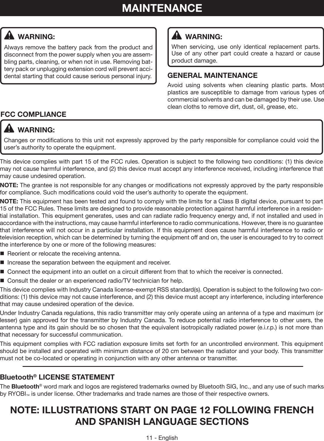 11 - English WARNING:Changes or modifications to this unit not expressly approved by the party responsible for compliance could void the user’s authority to operate the equipment.This device complies with part 15 of the FCC rules. Operation is subject to the following two conditions: (1) this device may not cause harmful interference, and (2) this device must accept any interference received, including interference that may cause undesired operation.NOTE: The grantee is not responsible for any changes or modifications not expressly approved by the party responsible for compliance. Such modifications could void the user’s authority to operate the equipment.NOTE: This equipment has been tested and found to comply with the limits for a Class B digital device, pursuant to part 15 of the FCC Rules. These limits are designed to provide reasonable protection against harmful interference in a residen-tial installation. This equipment generates, uses and can radiate radio frequency energy and, if not installed and used in accordance with the instructions, may cause harmful interference to radio communications. However, there is no guarantee that interference will not occur in a particular installation. If this equipment does cause harmful interference to radio or television reception, which can be determined by turning the equipment off and on, the user is encouraged to try to correct the interference by one or more of the following measures:  Reorient or relocate the receiving antenna.  Increase the separation between the equipment and receiver.  Connect the equipment into an outlet on a circuit different from that to which the receiver is connected.  Consult the dealer or an experienced radio/TV technician for help.This device complies with Industry Canada license-exempt RSS standard(s). Operation is subject to the following two con-ditions: (1) this device may not cause interference, and (2) this device must accept any interference, including interference that may cause undesired operation of the device.Under Industry Canada regulations, this radio transmitter may only operate using an antenna of a type and maximum (or lesser) gain approved for the transmitter by Industry Canada. To reduce potential radio interference to other users, the antenna type and its gain should be so chosen that the equivalent isotropically radiated power (e.i.r.p.) is not more than that necessary for successful communication.This equipment complies with FCC radiation exposure limits set forth for an uncontrolled environment. This equipment should be installed and operated with minimum distance of 20 cm between the radiator and your body. This transmitter must not be co-located or operating in conjunction with any other antenna or transmitter.        FCC COMPLIANCEBluetooth® LICENSE STATEMENTThe Bluetooth® word mark and logos are registered trademarks owned by Bluetooth SIG, Inc., and any use of such marks by RYOBI™ is under license. Other trademarks and trade names are those of their respective owners.MAINTENANCE WARNING:Always remove the battery pack from the product and disconnect from the power supply when you are assem-bling parts, cleaning, or when not in use. Removing bat-tery pack or unplugging extension cord will prevent acci-dental starting that could cause serious personal injury. WARNING:When servicing, use only identical replacement parts. Use of any other part could create a hazard or cause product damage.GENERAL MAINTENANCEAvoid using solvents when cleaning plastic parts. Most plastics are susceptible to damage from various types of commercial solvents and can be damaged by their use. Use clean cloths to remove dirt, dust, oil, grease, etc.NOTE: ILLUSTRATIONS START ON PAGE 12 FOLLOWING FRENCH AND SPANISH LANGUAGE SECTIONS