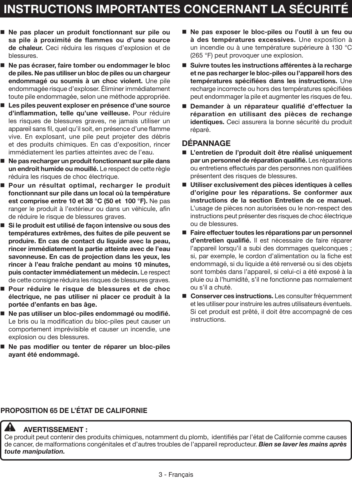 3 - FrançaisINSTRUCTIONS IMPORTANTES CONCERNANT LA SÉCURITÉNe pas placer un produit fonctionnant sur pile ou sa pile à proximité de flammes ou d’une source de chaleur. Ceci réduira les risques d’explosion et de blessures.  Ne pas écraser, faire tomber ou endommager le bloc de piles. Ne pas utiliser un bloc de piles ou un chargeur endommagé ou soumis à un choc violent. Une pile endommagée risque d’exploser. Éliminer immédiatement toute pile endommagée, selon une méthode appropriée.Les piles peuvent exploser en présence d’une source d’inflammation, telle qu’une veilleuse. Pour réduire les risques de blessures graves, ne jamais utiliser un appareil sans fil, quel qu’il soit, en présence d’une flamme vive. En explosant, une pile peut projeter des débris et des produits chimiques. En cas d’exposition, rincer immédiatement les parties atteintes avec de l’eau.Ne pas recharger un produit fonctionnant sur pile dans un endroit humide ou mouillé. Le respect de cette règle réduira les risques de choc électrique.Pour un résultat optimal, recharger le produit fonctionnant sur pile dans un local où la température est comprise entre 10 et 38 °C (50 et  100 °F). Ne pas ranger le produit à l’extérieur ou dans un véhicule, afin de réduire le risque de blessures graves.Si le produit est utilisé de façon intensive ou sous des températures extrêmes, des fuites de pile peuvent se produire. En cas de contact du liquide avec la peau, rincer immédiatement la partie atteinte avec de l’eau savonneuse. En cas de projection dans les yeux, les rincer à l’eau fraîche pendant au moins 10 minutes, puis contacter immédiatement un médecin. Le respect de cette consigne réduira les risques de blessures graves.Pour réduire le risque de blessures et de choc électrique, ne pas utiliser ni placer ce produit à la portée d’enfants en bas âge. Ne pas utiliser un bloc-piles endommagé ou modifié. Le bris ou la modification du bloc-piles peut causer un comportement imprévisible et causer un incendie, une explosion ou des blessures. Ne pas modifier ou tenter de réparer un bloc-piles ayant été endommagé. Ne pas exposer le bloc-piles ou l’outil à un feu ou à des températures excessives. Une exposition à un incendie ou à une température supérieure à 130 °C  (265 °F) peut provoquer une explosion.Suivre toutes les instructions afférentes à la recharge et ne pas recharger le bloc-piles ou l’appareil hors des températures spécifiées dans les instructions. Une recharge incorrecte ou hors des températures spécifiées peut endommager la pile et augmenter les risques de feu. Demander à un réparateur qualifié d’effectuer la réparation en utilisant des pièces de rechange identiques. Ceci assurera la bonne sécurité du produit réparé.DÉPANNAGEL’entretien de l’produit doit être réalisé uniquement par un personnel de réparation qualifié. Les réparations ou entretiens effectués par des personnes non qualifiées présentent des risques de blessures.Utiliser exclusivement des pièces identiques à celles d’origine pour les réparations. Se conformer aux instructions de la section Entretien de ce manuel. L’usage de pièces non autorisées ou le non-respect des instructions peut présenter des risques de choc électrique ou de blessures.Faire effectuer toutes les réparations par un personnel d’entretien qualifié. Il est nécessaire de faire réparer l’appareil lorsqu’il a subi des dommages quelconques ; si, par exemple, le cordon d’alimentation ou la fiche est endommagé, si du liquide a été renversé ou si des objets sont tombés dans l’appareil, si celui-ci a été exposé à la pluie ou à l’humidité, s’il ne fonctionne pas normalement ou s’il a chuté. Conserver ces instructions. Les consulter fréquemment et les utiliser pour instruire les autres utilisateurs éventuels. Si cet produit est prêté, il doit être accompagné de ces instructions.PROPOSITION 65 DE L’ÉTAT DE CALIFORNIE AVERTISSEMENT :Ce produit peut contenir des produits chimiques, notamment du plomb,  identifiés par l’état de Californie comme causes de cancer, de malformations congénitales et d’autres troubles de l’appareil reproducteur. Bien se laver les mains après toute manipulation.