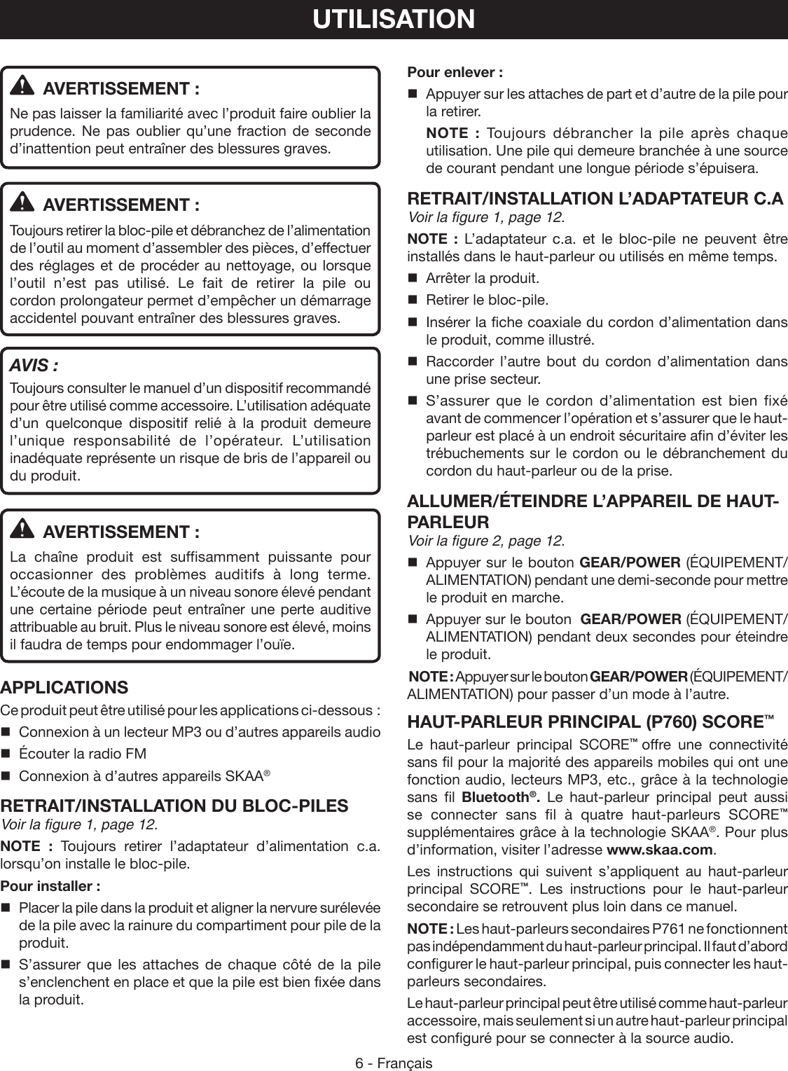 6 - FrançaisPour enlever :  Appuyer sur les attaches de part et d’autre de la pile pour la retirer. NOTE : Toujours débrancher la pile après chaque utilisation. Une pile qui demeure branchée à une source de courant pendant une longue période s’épuisera.RETRAIT/INSTALLATION L’ADAPTATEUR C.AVoir la figure 1, page 12.NOTE : L’adaptateur c.a. et le bloc-pile ne peuvent être installés dans le haut-parleur ou utilisés en même temps.   Arrêter la produit.  Retirer le bloc-pile.  Insérer la fiche coaxiale du cordon d’alimentation dans le produit, comme illustré. Raccorder l’autre bout du cordon d’alimentation dans une prise secteur. S’assurer que le cordon d’alimentation est bien fixé avant de commencer l’opération et s’assurer que le haut-parleur est placé à un endroit sécuritaire afin d’éviter les trébuchements sur le cordon ou le débranchement du cordon du haut-parleur ou de la prise.ALLUMER/ÉTEINDRE L’APPAREIL DE HAUT-PARLEUR  Voir la figure 2, page 12.  Appuyer sur le bouton GEAR/POWER (ÉQUIPEMENT/ALIMENTATION) pendant une demi-seconde pour mettre le produit en marche.   Appuyer sur le bouton  GEAR/POWER (ÉQUIPEMENT/ALIMENTATION) pendant deux secondes pour éteindre le produit.NOTE : Appuyer sur le bouton GEAR/POWER (ÉQUIPEMENT/ALIMENTATION) pour passer d’un mode à l’autre.HAUT-PARLEUR PRINCIPAL (P760) SCORE™Le haut-parleur principal SCORE™  offre une connectivité sans fil pour la majorité des appareils mobiles qui ont une fonction audio, lecteurs MP3, etc., grâce à la technologie sans fil Bluetooth®. Le haut-parleur principal peut aussi se connecter sans fil à quatre haut-parleurs SCORE™ supplémentaires grâce à la technologie SKAA®. Pour plus d’information, visiter l’adresse www.skaa.com.Les instructions qui suivent s’appliquent au haut-parleur principal  SCORE™. Les instructions pour le haut-parleur secondaire se retrouvent plus loin dans ce manuel.NOTE : Les haut-parleurs secondaires P761 ne fonctionnent pas indépendamment du haut-parleur principal. Il faut d’abord configurer le haut-parleur principal, puis connecter les haut-parleurs secondaires.Le haut-parleur principal peut être utilisé comme haut-parleur accessoire, mais seulement si un autre haut-parleur principal est configuré pour se connecter à la source audio.UTILISATION  AVERTISSEMENT :Ne pas laisser la familiarité avec l’produit faire oublier la prudence. Ne pas oublier qu’une fraction de seconde d’inattention peut entraîner des blessures graves.  AVERTISSEMENT :Toujours retirer la bloc-pile et débranchez de l’alimentation de l’outil au moment d’assembler des pièces, d’effectuer des réglages et de procéder au nettoyage, ou lorsque l’outil n’est pas utilisé. Le fait de retirer la pile ou cordon prolongateur permet d’empêcher un démarrage accidentel pouvant entraîner des blessures graves.AVIS :Toujours consulter le manuel d’un dispositif recommandé pour être utilisé comme accessoire. L’utilisation adéquate d’un quelconque dispositif relié à la produit demeure l’unique responsabilité de l’opérateur. L’utilisation inadéquate représente un risque de bris de l’appareil ou du produit.  AVERTISSEMENT :La chaîne produit est suffisamment puissante pour occasionner des problèmes auditifs à long terme. L’écoute de la musique à un niveau sonore élevé pendant une certaine période peut entraîner une perte auditive attribuable au bruit. Plus le niveau sonore est élevé, moins il faudra de temps pour endommager l’ouïe.APPLICATIONSCe produit peut être utilisé pour les applications ci-dessous :Connexion à un lecteur MP3 ou d’autres appareils audioÉcouter la radio FMConnexion à d’autres appareils SKAA®RETRAIT/INSTALLATION DU BLOC-PILESVoir la figure 1, page 12.NOTE : Toujours retirer l’adaptateur d’alimentation c.a. lorsqu’on installe le bloc-pile.Pour installer :  Placer la pile dans la produit et aligner la nervure surélevée de la pile avec la rainure du compartiment pour pile de la produit. S’assurer que les attaches de chaque côté de la pile s’enclenchent en place et que la pile est bien fixée dans la produit.