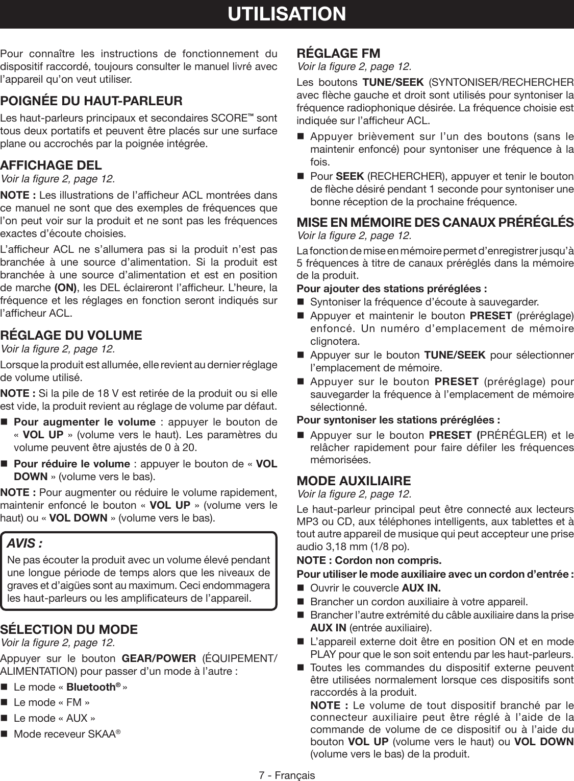 7 - FrançaisUTILISATIONPour connaître les instructions de fonctionnement du dispositif raccordé, toujours consulter le manuel livré avec l’appareil qu’on veut utiliser.POIGNÉE DU HAUT-PARLEUR Les haut-parleurs principaux et secondaires SCORE™ sont tous deux portatifs et peuvent être placés sur une surface plane ou accrochés par la poignée intégrée.AFFICHAGE DELVoir la figure 2, page 12.NOTE : Les illustrations de l’afficheur ACL montrées dans ce manuel ne sont que des exemples de fréquences que l’on peut voir sur la produit et ne sont pas les fréquences exactes d’écoute choisies.L’afficheur ACL ne s’allumera pas si la produit n’est pas branchée à une source d’alimentation. Si la produit est branchée à une source d’alimentation et est en position de marche (ON), les DEL éclaireront l’afficheur. L’heure, la fréquence et les réglages en fonction seront indiqués sur l’afficheur ACL.RÉGLAGE DU VOLUMEVoir la figure 2, page 12.Lorsque la produit est allumée, elle revient au dernier réglage de volume utilisé.NOTE : Si la pile de 18 V est retirée de la produit ou si elle est vide, la produit revient au réglage de volume par défaut. Pour augmenter le volume : appuyer le bouton de  « VOL UP » (volume vers le haut). Les paramètres du volume peuvent être ajustés de 0 à 20. Pour réduire le volume : appuyer le bouton de « VOL DOWN » (volume vers le bas).NOTE : Pour augmenter ou réduire le volume rapidement, maintenir enfoncé le bouton « VOL UP » (volume vers le haut) ou « VOL DOWN » (volume vers le bas). AVIS :Ne pas écouter la produit avec un volume élevé pendant une longue période de temps alors que les niveaux de graves et d’aigües sont au maximum. Ceci endommagera les haut-parleurs ou les amplificateurs de l’appareil.SÉLECTION DU MODEVoir la figure 2, page 12.Appuyer sur le bouton GEAR/POWER  (ÉQUIPEMENT/ALIMENTATION) pour passer d’un mode à l’autre :  Le mode « Bluetooth® »  Le mode « FM »  Le mode « AUX »  Mode receveur SKAA® RÉGLAGE FMVoir la figure 2, page 12.Les boutons TUNE/SEEK (SYNTONISER/RECHERCHER avec flèche gauche et droit sont utilisés pour syntoniser la fréquence radiophonique désirée. La fréquence choisie est indiquée sur l’afficheur ACL. Appuyer brièvement sur l’un des boutons (sans le maintenir enfoncé) pour syntoniser une fréquence à la fois. Pour SEEK (RECHERCHER), appuyer et tenir le bouton de flèche désiré pendant 1 seconde pour syntoniser une bonne réception de la prochaine fréquence. MISE EN MÉMOIRE DES CANAUX PRÉRÉGLÉSVoir la figure 2, page 12.La fonction de mise en mémoire permet d’enregistrer jusqu’à 5 fréquences à titre de canaux préréglés dans la mémoire de la produit.Pour ajouter des stations préréglées :  Syntoniser la fréquence d’écoute à sauvegarder. Appuyer et maintenir le bouton PRESET (préréglage) enfoncé. Un numéro d’emplacement de mémoire clignotera.  Appuyer sur le bouton TUNE/SEEK pour sélectionner l’emplacement de mémoire. Appuyer sur le bouton PRESET (préréglage) pour sauvegarder la fréquence à l’emplacement de mémoire sélectionné.Pour syntoniser les stations préréglées : Appuyer sur le bouton PRESET (PRÉRÉGLER) et le relâcher rapidement pour faire défiler les fréquences mémorisées. MODE AUXILIAIREVoir la figure 2, page 12.Le haut-parleur principal peut être connecté aux lecteurs MP3 ou CD, aux téléphones intelligents, aux tablettes et à tout autre appareil de musique qui peut accepteur une prise audio 3,18 mm (1/8 po).NOTE : Cordon non compris.Pour utiliser le mode auxiliaire avec un cordon d’entrée :  Ouvrir le couvercle AUX IN.  Brancher un cordon auxiliaire à votre appareil.  Brancher l’autre extrémité du câble auxiliaire dans la prise AUX IN (entrée auxiliaire).  L’appareil externe doit être en position ON et en mode PLAY pour que le son soit entendu par les haut-parleurs. Toutes les commandes du dispositif externe peuvent être utilisées normalement lorsque ces dispositifs sont raccordés à la produit. NOTE : Le volume de tout dispositif branché par le connecteur auxiliaire peut être réglé à l’aide de la commande de volume de ce dispositif ou à l’aide du bouton VOL UP (volume vers le haut) ou VOL DOWN (volume vers le bas) de la produit.