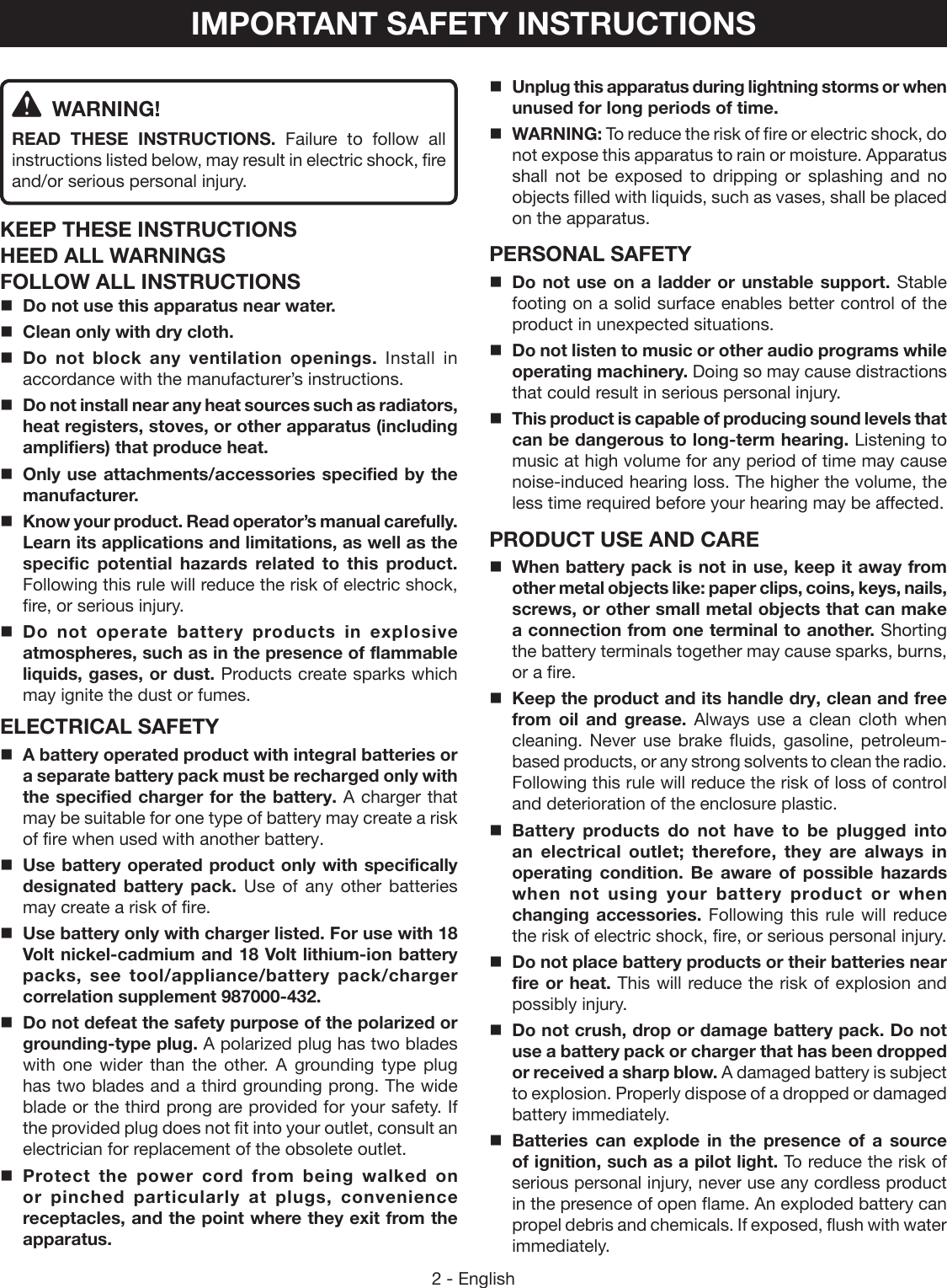 2 - EnglishIMPORTANT SAFETY INSTRUCTIONS WARNING!READ THESE INSTRUCTIONS.  Failure to follow all instructions listed below, may result in electric shock, fire and/or serious personal injury. KEEP THESE INSTRUCTIONSHEED ALL WARNINGSFOLLOW ALL INSTRUCTIONSDo not use this apparatus near water.Clean only with dry cloth.Do not block any ventilation openings. Install in accordance with the manufacturer’s instructions.Do not install near any heat sources such as radiators, heat registers, stoves, or other apparatus (including amplifiers) that produce heat.Only use attachments/accessories specified by the manufacturer.Know your product. Read operator’s manual carefully. Learn its applications and limitations, as well as the specific potential hazards related to this product. Following this rule will reduce the risk of electric shock, fire, or serious injury.Do not operate battery products in explosive atmospheres, such as in the presence of flammable liquids, gases, or dust. Products create sparks which may ignite the dust or fumes.ELECTRICAL SAFETYA battery operated product with integral batteries or a separate battery pack must be recharged only with the specified charger for the battery. A charger that may be suitable for one type of battery may create a risk of fire when used with another battery.Use battery operated product only with specifically designated battery pack. Use of any other batteries may create a risk of fire. Use battery only with charger listed. For use with 18 Volt nickel-cadmium and 18 Volt lithium-ion battery packs, see tool/appliance/battery pack/charger correlation supplement 987000-432.Do not defeat the safety purpose of the polarized or grounding-type plug. A polarized plug has two blades with one wider than the other. A grounding type plug has two blades and a third grounding prong. The wide blade or the third prong are provided for your safety. If the provided plug does not fit into your outlet, consult an electrician for replacement of the obsolete outlet.Protect the power cord from being walked on or pinched particularly at plugs, convenience  receptacles, and the point where they exit from the apparatus.Unplug this apparatus during lightning storms or when unused for long periods of time.WARNING: To reduce the risk of fire or electric shock, do not expose this apparatus to rain or moisture. Apparatus shall not be exposed to dripping or splashing and no objects filled with liquids, such as vases, shall be placed on the apparatus.PERSONAL SAFETYDo not use on a ladder or unstable support. Stable footing on a solid surface enables better control of the product in unexpected situations. Do not listen to music or other audio programs while operating machinery. Doing so may cause distractions that could result in serious personal injury. This product is capable of producing sound levels that can be dangerous to long-term hearing. Listening to music at high volume for any period of time may cause noise-induced hearing loss. The higher the volume, the less time required before your hearing may be affected.PRODUCT USE AND CAREWhen battery pack is not in use, keep it away from other metal objects like: paper clips, coins, keys, nails, screws, or other small metal objects that can make a connection from one terminal to another. Shorting the battery terminals together may cause sparks, burns, or a fire.Keep the product and its handle dry, clean and free from oil and grease. Always use a clean cloth when cleaning. Never use brake fluids, gasoline, petroleum-based products, or any strong solvents to clean the radio. Following this rule will reduce the risk of loss of control and deterioration of the enclosure plastic. Battery products do not have to be plugged into an electrical outlet; therefore, they are always in operating condition. Be aware of possible hazards when not using your battery product or when changing accessories. Following this rule will reduce the risk of electric shock, fire, or serious personal injury.Do not place battery products or their batteries near fire or heat. This will reduce the risk of explosion and possibly injury.  Do not crush, drop or damage battery pack. Do not use a battery pack or charger that has been dropped or received a sharp blow. A damaged battery is subject to explosion. Properly dispose of a dropped or damaged battery immediately.Batteries can explode in the presence of a source of ignition, such as a pilot light. To reduce the risk of serious personal injury, never use any cordless product in the presence of open flame. An exploded battery can propel debris and chemicals. If exposed, flush with water immediately.