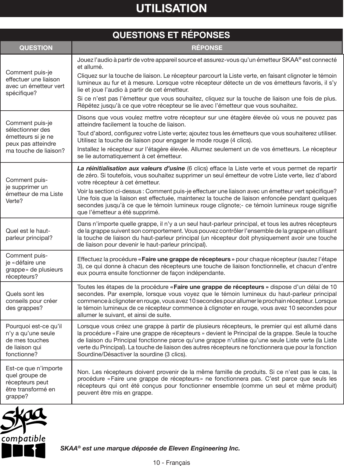 10 - FrançaisUTILISATIONComment puis-je effectuer une liaison avec un émetteur vert spécifique?Jouez l’audio à partir de votre appareil source et assurez-vous qu’un émetteur SKAA® est connecté et allumé. Cliquez sur la touche de liaison. Le récepteur parcourt la Liste verte, en faisant clignoter le témoin lumineux au fur et à mesure. Lorsque votre récepteur détecte un de vos émetteurs favoris, il s’y lie et joue l’audio à partir de cet émetteur.Si ce n’est pas l’émetteur que vous souhaitez, cliquez sur la touche de liaison une fois de plus. Répétez jusqu’à ce que votre récepteur se lie avec l’émetteur que vous souhaitez.Comment puis-je sélectionner des émetteurs si je ne peux pas atteindre ma touche de liaison?Disons que vous voulez mettre votre récepteur sur une étagère élevée où vous ne pouvez pas atteindre facilement la touche de liaison. Tout d’abord, configurez votre Liste verte; ajoutez tous les émetteurs que vous souhaiterez utiliser. Utilisez la touche de liaison pour engager le mode rouge (4 clics). Installez le récepteur sur l’étagère élevée. Allumez seulement un de vos émetteurs. Le récepteur se lie automatiquement à cet émetteur.Comment puis-je supprimer un émetteur de ma Liste Verte?La réinitialisation aux valeurs d’usine (6 clics) efface la Liste verte et vous permet de repartir de zéro. Si toutefois, vous souhaitez supprimer un seul émetteur de votre Liste verte, liez d’abord votre récepteur à cet émetteur. Voir la section ci-dessus : Comment puis-je effectuer une liaison avec un émetteur vert spécifique? Une fois que la liaison est effectuée, maintenez la touche de liaison enfoncée pendant quelques secondes jusqu’à ce que le témoin lumineux rouge clignote;- ce témoin lumineux rouge signifie que l’émetteur a été supprimé.Quel est le haut-parleur principal?Dans n’importe quelle grappe, il n’y a un seul haut-parleur principal, et tous les autres récepteurs de la grappe suivent son comportement. Vous pouvez contrôler l’ensemble de la grappe en utilisant la touche de liaison du haut-parleur principal (un récepteur doit physiquement avoir une touche de liaison pour devenir le haut-parleur principal).Comment puis-je « défaire une grappe » de plusieurs récepteurs?Effectuez la procédure « Faire une grappe de récepteurs » pour chaque récepteur (sautez l’étape 3), ce qui donne à chacun des récepteurs une touche de liaison fonctionnelle, et chacun d’entre eux pourra ensuite fonctionner de façon indépendante.Quels sont les conseils pour créer des grappes?Toutes les étapes de la procédure « Faire une grappe de récepteurs » dispose d’un délai de 10 secondes. Par exemple, lorsque vous voyez que le témoin lumineux du haut-parleur principal commence à clignoter en rouge, vous avez 10 secondes pour allumer le prochain récepteur. Lorsque le témoin lumineux de ce récepteur commence à clignoter en rouge, vous avez 10 secondes pour allumer le suivant, et ainsi de suite.Pourquoi est-ce qu’il n’y a qu’une seule de mes touches de liaison qui fonctionne?Lorsque vous créez une grappe à partir de plusieurs récepteurs, le premier qui est allumé dans la procédure « Faire une grappe de récepteurs » devient le Principal de la grappe. Seule la touche de liaison du Principal fonctionne parce qu’une grappe n’utilise qu’une seule Liste verte (la Liste verte du Principal). La touche de liaison des autres récepteurs ne fonctionnera que pour la fonction Sourdine/Désactiver la sourdine (3 clics).Est-ce que n’importe quel groupe de récepteurs peut être transformé en grappe? Non. Les récepteurs doivent provenir de la même famille de produits. Si ce n’est pas le cas, la procédure « Faire une grappe de récepteurs » ne fonctionnera pas. C’est parce que seuls les récepteurs qui ont été conçus pour fonctionner ensemble (comme un seul et même produit) peuvent être mis en grappe.QUESTIONS ET RÉPONSESQUESTION RÉPONSESKAA® est une marque déposée de Eleven Engineering Inc.