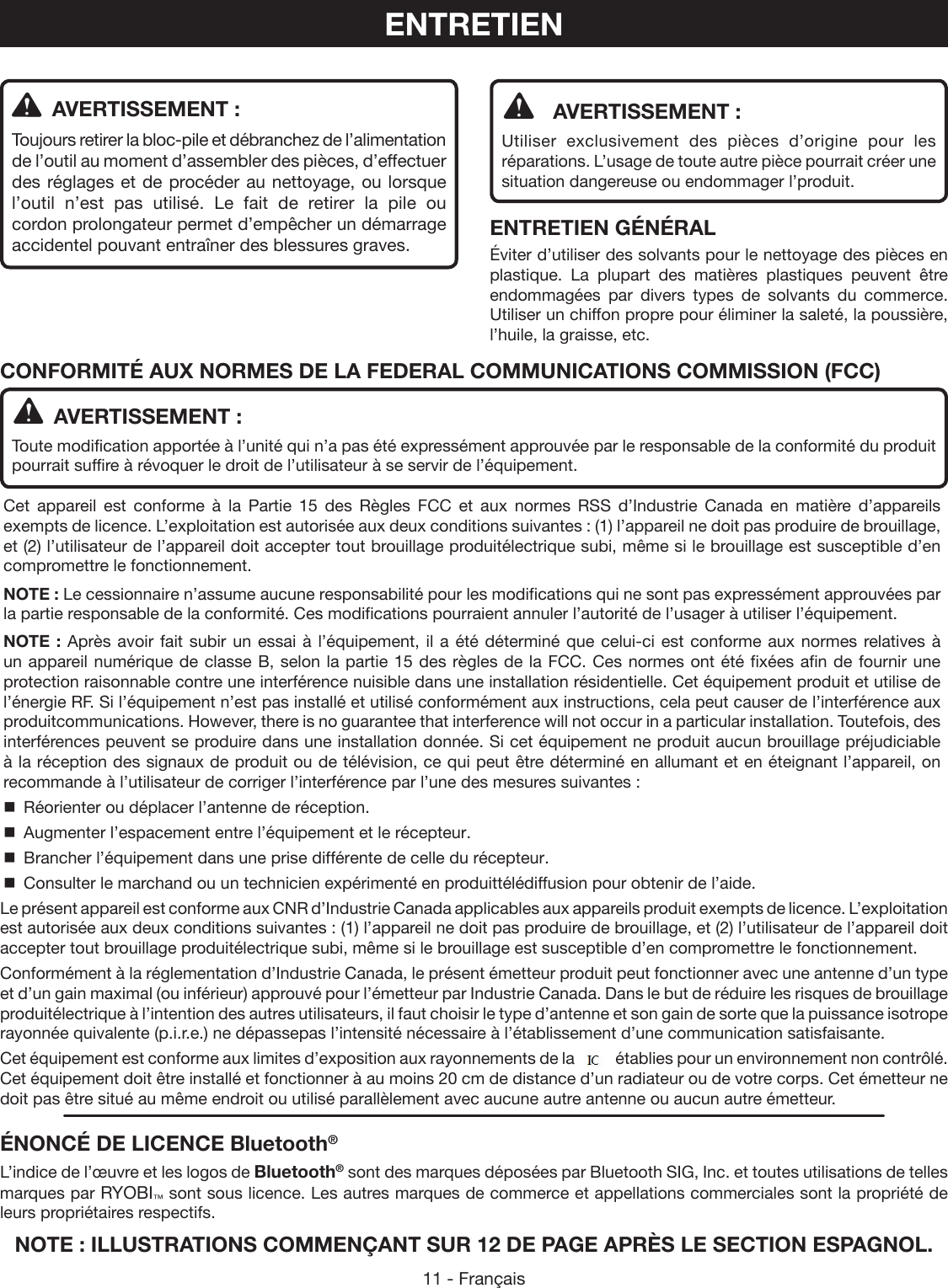 11 - Français  AVERTISSEMENT :Utiliser exclusivement des pièces d’origine pour les réparations. L’usage de toute autre pièce pourrait créer une situation dangereuse ou endommager l’produit.ENTRETIEN GÉNÉRALÉviter d’utiliser des solvants pour le nettoyage des pièces en plastique. La plupart des matières plastiques peuvent être endommagées par divers types de solvants du commerce. Utiliser un chiffon propre pour éliminer la saleté, la poussière, l’huile, la graisse, etc.  AVERTISSEMENT :Toujours retirer la bloc-pile et débranchez de l’alimentation de l’outil au moment d’assembler des pièces, d’effectuer des réglages et de procéder au nettoyage, ou lorsque l’outil n’est pas utilisé. Le fait de retirer la pile ou cordon prolongateur permet d’empêcher un démarrage accidentel pouvant entraîner des blessures graves.ENTRETIENNOTE : ILLUSTRATIONS COMMENÇANT SUR 12 DE PAGE APRÈS LE SECTION ESPAGNOL.  AVERTISSEMENT :Toute modification apportée à l’unité qui n’a pas été expressément approuvée par le responsable de la conformité du produit pourrait suffire à révoquer le droit de l’utilisateur à se servir de l’équipement.Cet appareil est conforme à la Partie 15 des Règles FCC et aux normes RSS d’Industrie Canada en matière d’appareils exempts de licence. L’exploitation est autorisée aux deux conditions suivantes : (1) l’appareil ne doit pas produire de brouillage, et (2) l’utilisateur de l’appareil doit accepter tout brouillage produitélectrique subi, même si le brouillage est susceptible d’en compromettre le fonctionnement.NOTE : Le cessionnaire n’assume aucune responsabilité pour les modifications qui ne sont pas expressément approuvées par la partie responsable de la conformité. Ces modifications pourraient annuler l’autorité de l’usager à utiliser l’équipement.NOTE : Après avoir fait subir un essai à l’équipement, il a été déterminé que celui-ci est conforme aux normes relatives à un appareil numérique de classe B, selon la partie 15 des règles de la FCC. Ces normes ont été fixées afin de fournir une protection raisonnable contre une interférence nuisible dans une installation résidentielle. Cet équipement produit et utilise de l’énergie RF. Si l’équipement n’est pas installé et utilisé conformément aux instructions, cela peut causer de l’interférence aux produitcommunications. However, there is no guarantee that interference will not occur in a particular installation. Toutefois, des interférences peuvent se produire dans une installation donnée. Si cet équipement ne produit aucun brouillage préjudiciable à la réception des signaux de produit ou de télévision, ce qui peut être déterminé en allumant et en éteignant l’appareil, on recommande à l’utilisateur de corriger l’interférence par l’une des mesures suivantes :  Réorienter ou déplacer l’antenne de réception.  Augmenter l’espacement entre l’équipement et le récepteur.  Brancher l’équipement dans une prise différente de celle du récepteur.  Consulter le marchand ou un technicien expérimenté en produittélédiffusion pour obtenir de l’aide.Le présent appareil est conforme aux CNR d’Industrie Canada applicables aux appareils produit exempts de licence. L’exploitation est autorisée aux deux conditions suivantes : (1) l’appareil ne doit pas produire de brouillage, et (2) l’utilisateur de l’appareil doit accepter tout brouillage produitélectrique subi, même si le brouillage est susceptible d’en compromettre le fonctionnement.Conformément à la réglementation d’Industrie Canada, le présent émetteur produit peut fonctionner avec une antenne d’un type et d’un gain maximal (ou inférieur) approuvé pour l’émetteur par Industrie Canada. Dans le but de réduire les risques de brouillage produitélectrique à l’intention des autres utilisateurs, il faut choisir le type d’antenne et son gain de sorte que la puissance isotrope rayonnée quivalente (p.i.r.e.) ne dépassepas l’intensité nécessaire à l’établissement d’une communication satisfaisante.Cet équipement est conforme aux limites d’exposition aux rayonnements de la FCC établies pour un environnement non contrôlé. Cet équipement doit être installé et fonctionner à au moins 20 cm de distance d’un radiateur ou de votre corps. Cet émetteur ne doit pas être situé au même endroit ou utilisé parallèlement avec aucune autre antenne ou aucun autre émetteur.CONFORMITÉ AUX NORMES DE LA FEDERAL COMMUNICATIONS COMMISSION (FCC)ÉNONCÉ DE LICENCE Bluetooth®L’indice de l’œuvre et les logos de Bluetooth® sont des marques déposées par Bluetooth SIG, Inc. et toutes utilisations de telles marques par RYOBI™ sont sous licence. Les autres marques de commerce et appellations commerciales sont la propriété de leurs propriétaires respectifs.