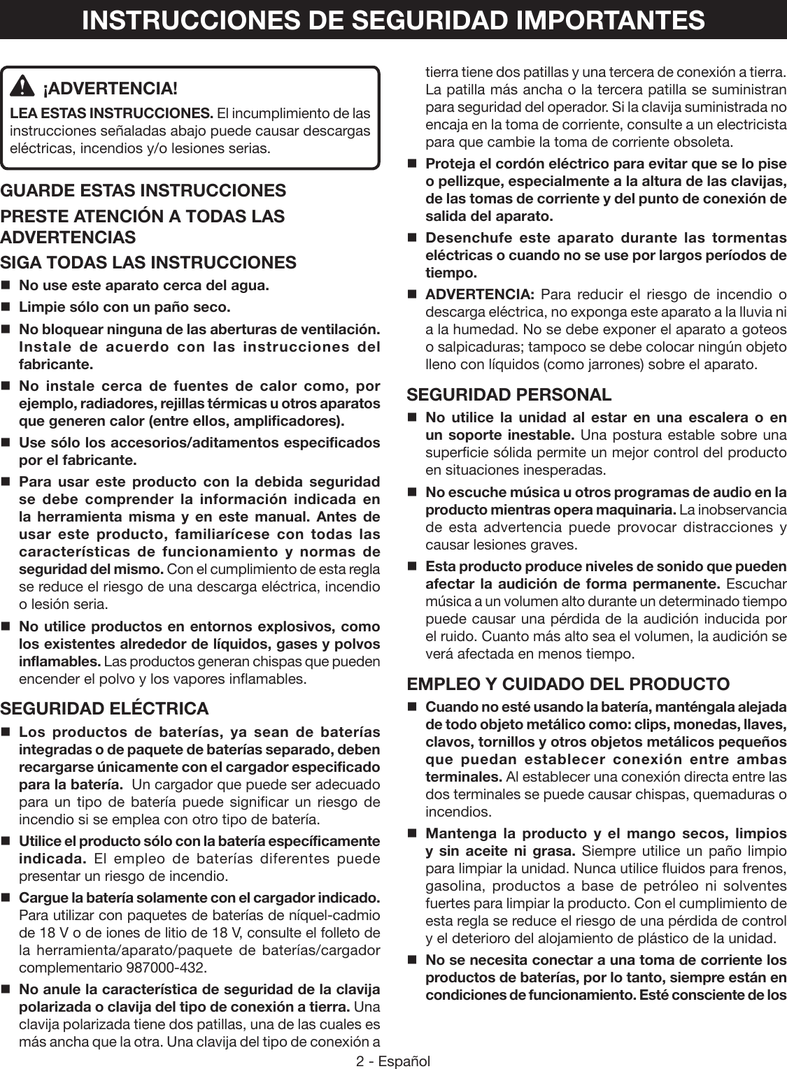 2 - EspañolINSTRUCCIONES DE SEGURIDAD IMPORTANTES ¡ADVERTENCIA!LEA ESTAS INSTRUCCIONES. El incumplimiento de las instrucciones señaladas abajo puede causar descargas eléctricas, incendios y/o lesiones serias. GUARDE ESTAS INSTRUCCIONESPRESTE ATENCIÓN A TODAS LAS ADVERTENCIASSIGA TODAS LAS INSTRUCCIONESNo use este aparato cerca del agua.Limpie sólo con un paño seco.No bloquear ninguna de las aberturas de ventilación. Instale de acuerdo con las instrucciones del fabricante.No instale cerca de fuentes de calor como, por ejemplo, radiadores, rejillas térmicas u otros aparatos que generen calor (entre ellos, amplificadores).Use sólo los accesorios/aditamentos especificados por el fabricante.Para usar este producto con la debida seguridad se debe comprender la información indicada en la herramienta misma y en este manual. Antes de usar este producto, familiarícese con todas las características de funcionamiento y normas de seguridad del mismo. Con el cumplimiento de esta regla se reduce el riesgo de una descarga eléctrica, incendio o lesión seria.No utilice productos en entornos explosivos, como los existentes alrededor de líquidos, gases y polvos inflamables. Las productos generan chispas que pueden encender el polvo y los vapores inflamables.SEGURIDAD ELÉCTRICALos productos de baterías, ya sean de baterías integradas o de paquete de baterías separado, deben recargarse únicamente con el cargador especificado para la batería.  Un cargador que puede ser adecuado para un tipo de batería puede significar un riesgo de incendio si se emplea con otro tipo de batería.Utilice el producto sólo con la batería específicamente indicada.  El empleo de baterías diferentes puede presentar un riesgo de incendio. Cargue la batería solamente con el cargador indicado. Para utilizar con paquetes de baterías de níquel-cadmio de 18 V o de iones de litio de 18 V, consulte el folleto de la herramienta/aparato/paquete de baterías/cargador complementario 987000-432.No anule la característica de seguridad de la clavija polarizada o clavija del tipo de conexión a tierra. Una clavija polarizada tiene dos patillas, una de las cuales es más ancha que la otra. Una clavija del tipo de conexión a tierra tiene dos patillas y una tercera de conexión a tierra. La patilla más ancha o la tercera patilla se suministran para seguridad del operador. Si la clavija suministrada no encaja en la toma de corriente, consulte a un electricista para que cambie la toma de corriente obsoleta.Proteja el cordón eléctrico para evitar que se lo pise o pellizque, especialmente a la altura de las clavijas, de las tomas de corriente y del punto de conexión de salida del aparato.Desenchufe este aparato durante las tormentas eléctricas o cuando no se use por largos períodos de tiempo.ADVERTENCIA: Para reducir el riesgo de incendio o descarga eléctrica, no exponga este aparato a la lluvia ni a la humedad. No se debe exponer el aparato a goteos o salpicaduras; tampoco se debe colocar ningún objeto lleno con líquidos (como jarrones) sobre el aparato.SEGURIDAD PERSONALNo utilice la unidad al estar en una escalera o en un soporte inestable. Una postura estable sobre una superficie sólida permite un mejor control del producto en situaciones inesperadas.No escuche música u otros programas de audio en la producto mientras opera maquinaria. La inobservancia de esta advertencia puede provocar distracciones y causar lesiones graves.  Esta producto produce niveles de sonido que pueden afectar la audición de forma permanente. Escuchar música a un volumen alto durante un determinado tiempo puede causar una pérdida de la audición inducida por el ruido. Cuanto más alto sea el volumen, la audición se verá afectada en menos tiempo.EMPLEO Y CUIDADO DEL PRODUCTOCuando no esté usando la batería, manténgala alejada de todo objeto metálico como: clips, monedas, llaves, clavos, tornillos y otros objetos metálicos pequeños que puedan establecer conexión entre ambas terminales. Al establecer una conexión directa entre las dos terminales se puede causar chispas, quemaduras o incendios.Mantenga la producto y el mango secos, limpios y sin aceite ni grasa. Siempre utilice un paño limpio para limpiar la unidad. Nunca utilice fluidos para frenos, gasolina, productos a base de petróleo ni solventes fuertes para limpiar la producto. Con el cumplimiento de esta regla se reduce el riesgo de una pérdida de control y el deterioro del alojamiento de plástico de la unidad. No se necesita conectar a una toma de corriente los productos de baterías, por lo tanto, siempre están en condiciones de funcionamiento. Esté consciente de los 