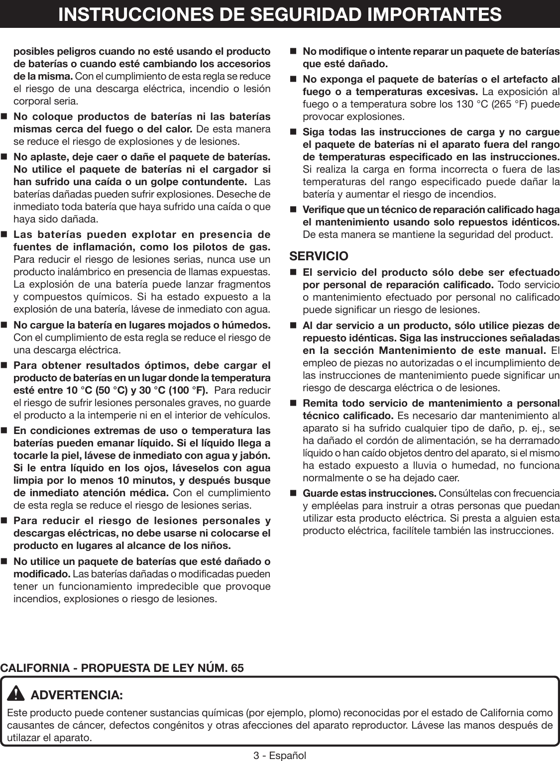 3 - EspañolINSTRUCCIONES DE SEGURIDAD IMPORTANTESposibles peligros cuando no esté usando el producto de baterías o cuando esté cambiando los accesorios de la misma. Con el cumplimiento de esta regla se reduce el riesgo de una descarga eléctrica, incendio o lesión corporal seria.No coloque productos de baterías ni las baterías mismas cerca del fuego o del calor. De esta manera se reduce el riesgo de explosiones y de lesiones. No aplaste, deje caer o dañe el paquete de baterías. No utilice el paquete de baterías ni el cargador si han sufrido una caída o un golpe contundente.  Las baterías dañadas pueden sufrir explosiones. Deseche de inmediato toda batería que haya sufrido una caída o que haya sido dañada.Las baterías pueden explotar en presencia de fuentes de inflamación, como los pilotos de gas. Para reducir el riesgo de lesiones serias, nunca use un producto inalámbrico en presencia de llamas expuestas. La explosión de una batería puede lanzar fragmentos y compuestos químicos. Si ha estado expuesto a la explosión de una batería, lávese de inmediato con agua.No cargue la batería en lugares mojados o húmedos. Con el cumplimiento de esta regla se reduce el riesgo de una descarga eléctrica.Para obtener resultados óptimos, debe cargar el producto de baterías en un lugar donde la temperatura esté entre 10 °C (50 °C) y 30 °C (100 °F).  Para reducir el riesgo de sufrir lesiones personales graves, no guarde el producto a la intemperie ni en el interior de vehículos.En condiciones extremas de uso o temperatura las baterías pueden emanar líquido. Si el líquido llega a tocarle la piel, lávese de inmediato con agua y jabón. Si le entra líquido en los ojos, láveselos con agua limpia por lo menos 10 minutos, y después busque de inmediato atención médica. Con el cumplimiento de esta regla se reduce el riesgo de lesiones serias.Para reducir el riesgo de lesiones personales y descargas eléctricas, no debe usarse ni colocarse el producto en lugares al alcance de los niños. No utilice un paquete de baterías que esté dañado o modificado. Las baterías dañadas o modificadas pueden tener un funcionamiento impredecible que provoque incendios, explosiones o riesgo de lesiones. No modifique o intente reparar un paquete de baterías que esté dañado. No exponga el paquete de baterías o el artefacto al fuego o a temperaturas excesivas. La exposición al fuego o a temperatura sobre los 130 °C (265 °F) puede provocar explosiones. Siga todas las instrucciones de carga y no cargue el paquete de baterías ni el aparato fuera del rango de temperaturas especificado en las instrucciones. Si realiza la carga en forma incorrecta o fuera de las temperaturas del rango especificado puede dañar la batería y aumentar el riesgo de incendios. Verifique que un técnico de reparación calificado haga el mantenimiento usando solo repuestos idénticos. De esta manera se mantiene la seguridad del product.SERVICIOEl servicio del producto sólo debe ser efectuado por personal de reparación calificado. Todo servicio o mantenimiento efectuado por personal no calificado puede significar un riesgo de lesiones.Al dar servicio a un producto, sólo utilice piezas de repuesto idénticas. Siga las instrucciones señaladas en la sección Mantenimiento de este manual. El empleo de piezas no autorizadas o el incumplimiento de las instrucciones de mantenimiento puede significar un riesgo de descarga eléctrica o de lesiones.Remita todo servicio de mantenimiento a personal técnico calificado. Es necesario dar mantenimiento al aparato si ha sufrido cualquier tipo de daño, p. ej., se ha dañado el cordón de alimentación, se ha derramado líquido o han caído objetos dentro del aparato, si el mismo ha estado expuesto a lluvia o humedad, no funciona normalmente o se ha dejado caer.Guarde estas instrucciones. Consúltelas con frecuencia y empléelas para instruir a otras personas que puedan utilizar esta producto eléctrica. Si presta a alguien esta producto eléctrica, facilítele también las instrucciones.CALIFORNIA - PROPUESTA DE LEY NÚM. 65 ADVERTENCIA:Este producto puede contener sustancias químicas (por ejemplo, plomo) reconocidas por el estado de California como causantes de cáncer, defectos congénitos y otras afecciones del aparato reproductor. Lávese las manos después de utilazar el aparato.