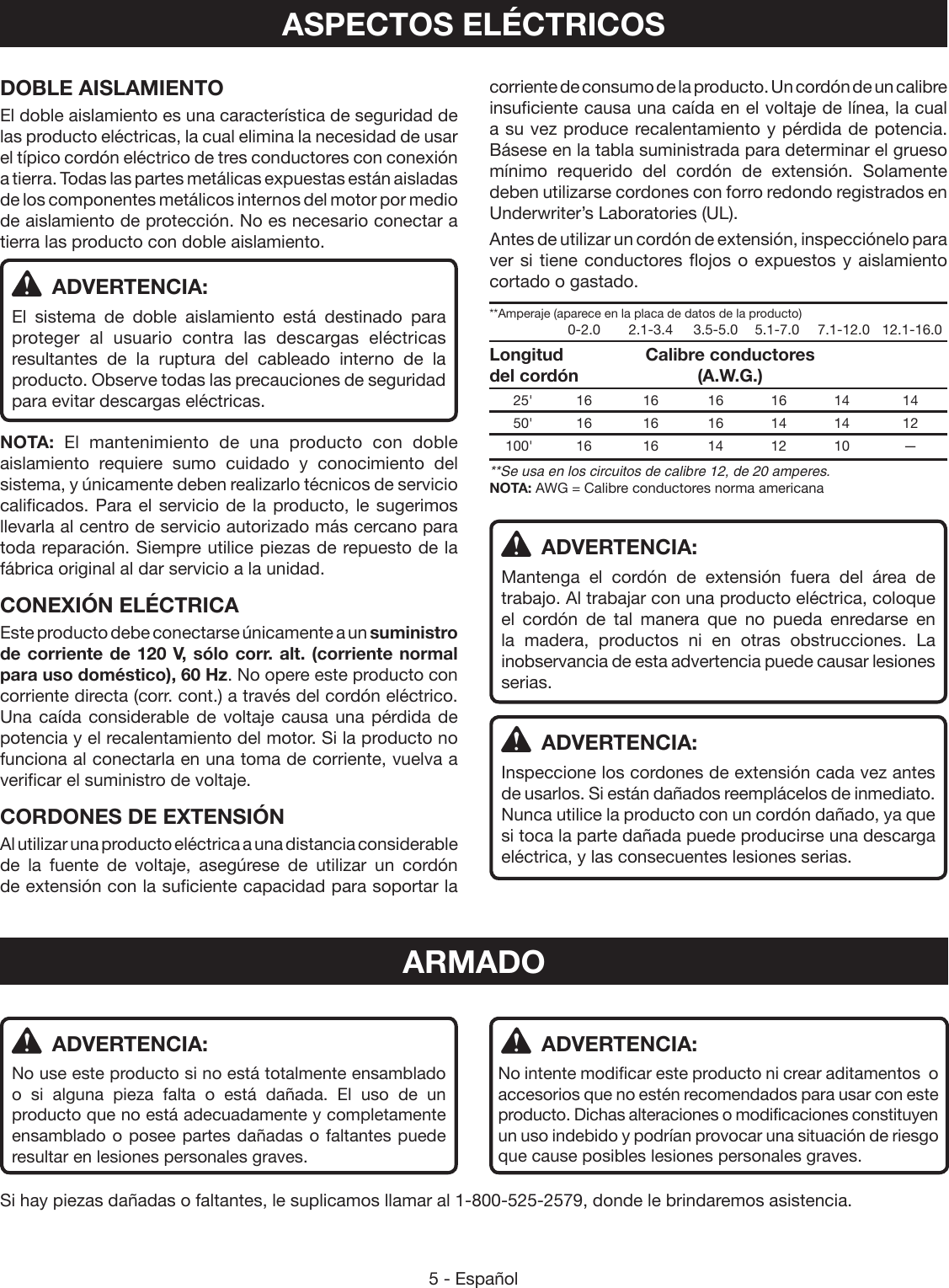 5 - Españolcorriente de consumo de la producto. Un cordón de un calibre insuficiente causa una caída en el voltaje de línea, la cual a su vez produce recalentamiento y pérdida de potencia. Básese en la tabla suministrada para determinar el grueso mínimo requerido del cordón de extensión. Solamente deben utilizarse cordones con forro redondo registrados en Underwriter’s Laboratories (UL).Antes de utilizar un cordón de extensión, inspecciónelo para ver si tiene conductores flojos o expuestos y aislamiento cortado o gastado.**Amperaje (aparece en la placa de datos de la producto)    0-2.0  2.1-3.4  3.5-5.0  5.1-7.0  7.1-12.0   12.1-16.0Longitud       Calibre conductores del cordón      (A.W.G.) 25&apos; 16  16 16 16 14  14 50&apos; 16  16 16 14 14  12 100&apos; 16  16 14 12 10  —**Se usa en los circuitos de calibre 12, de 20 amperes.NOTA: AWG = Calibre conductores norma americana ADVERTENCIA:Mantenga el cordón de extensión fuera del área de trabajo. Al trabajar con una producto eléctrica, coloque el cordón de tal manera que no pueda enredarse en la madera, productos ni en otras obstrucciones. La inobservancia de esta advertencia puede causar lesiones serias. ADVERTENCIA:Inspeccione los cordones de extensión cada vez antes de usarlos. Si están dañados reemplácelos de inmediato. Nunca utilice la producto con un cordón dañado, ya que si toca la parte dañada puede producirse una descarga eléctrica, y las consecuentes lesiones serias. ADVERTENCIA:No intente modificar este producto ni crear aditamentos  o accesorios que no estén recomendados para usar con este producto. Dichas alteraciones o modificaciones constituyen un uso indebido y podrían provocar una situación de riesgo que cause posibles lesiones personales graves.ASPECTOS ELÉCTRICOSDOBLE AISLAMIENTOEl doble aislamiento es una característica de seguridad de las producto eléctricas, la cual elimina la necesidad de usar el típico cordón eléctrico de tres conductores con conexión a tierra. Todas las partes metálicas expuestas están aisladas de los componentes metálicos internos del motor por medio de aislamiento de protección. No es necesario conectar a tierra las producto con doble aislamiento. ADVERTENCIA:El sistema de doble aislamiento está destinado para proteger al usuario contra las descargas eléctricas resultantes de la ruptura del cableado interno de la producto. Observe todas las precauciones de seguridad para evitar descargas eléctricas.NOTA:  El mantenimiento de una producto con doble aislamiento requiere sumo cuidado y conocimiento del sistema, y únicamente deben realizarlo técnicos de servicio calificados. Para el servicio de la producto, le sugerimos llevarla al centro de servicio autorizado más cercano para toda reparación. Siempre utilice piezas de repuesto de la fábrica original al dar servicio a la unidad.CONEXIÓN ELÉCTRICAEste producto debe conectarse únicamente a un suministro de corriente de 120 V, sólo corr. alt. (corriente normal para uso doméstico), 60 Hz. No opere este producto con corriente directa (corr. cont.) a través del cordón eléctrico.  Una caída considerable de voltaje causa una pérdida de potencia y el recalentamiento del motor. Si la producto no funciona al conectarla en una toma de corriente, vuelva a verificar el suministro de voltaje.CORDONES DE EXTENSIÓNAl utilizar una producto eléctrica a una distancia considerable de la fuente de voltaje, asegúrese de utilizar un cordón de extensión con la suficiente capacidad para soportar la ARMADO ADVERTENCIA:No use este producto si no está totalmente ensamblado o si alguna pieza falta o está dañada. El uso de un producto que no está adecuadamente y completamente ensamblado o posee partes dañadas o faltantes puede resultar en lesiones personales graves.Si hay piezas dañadas o faltantes, le suplicamos llamar al 1-800-525-2579, donde le brindaremos asistencia.