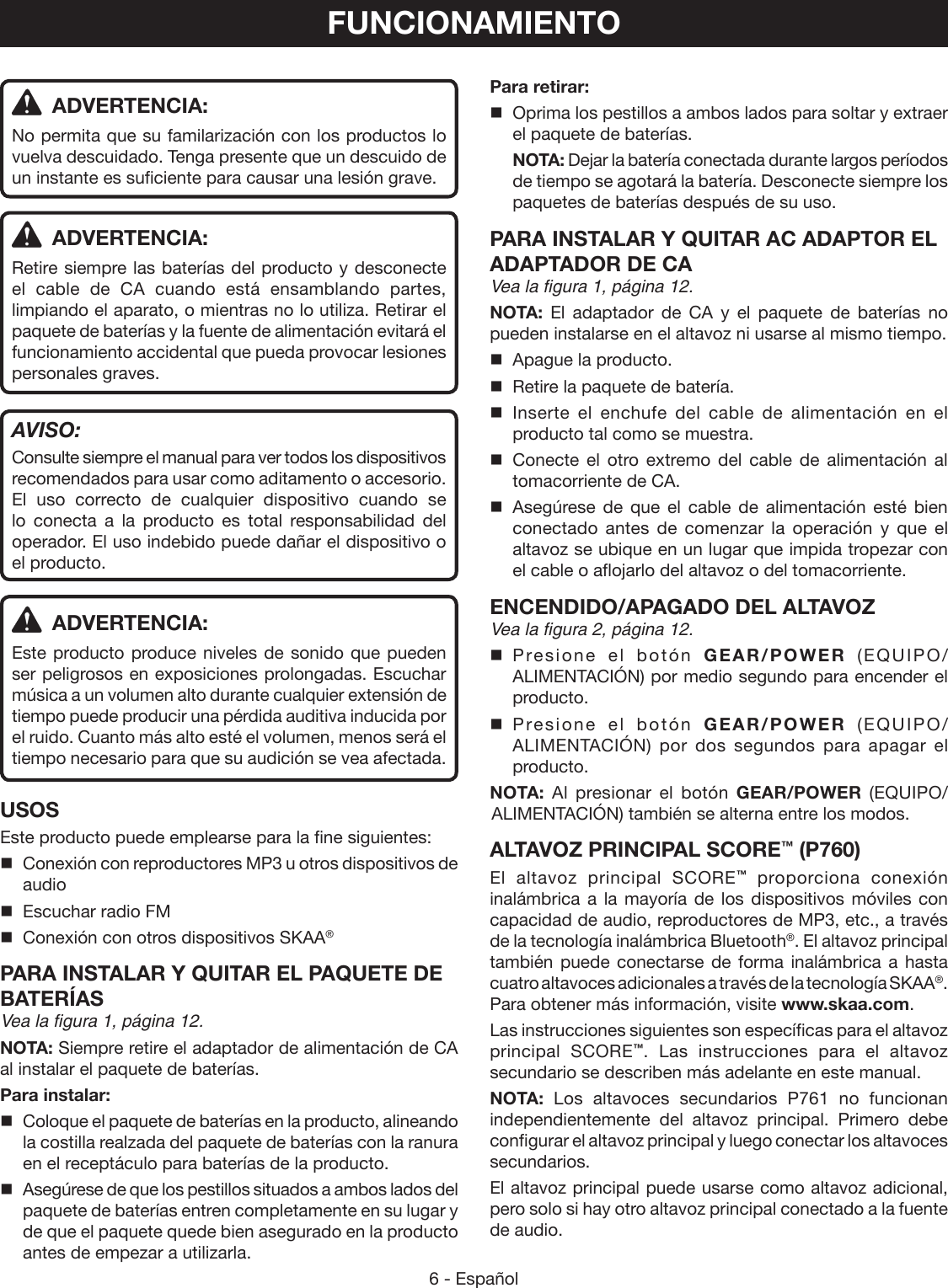 6 - Español ADVERTENCIA:No permita que su familarización con los productos lo vuelva descuidado. Tenga presente que un descuido de un instante es suficiente para causar una lesión grave. ADVERTENCIA:Retire siempre las baterías del producto y desconecte el cable de CA cuando está ensamblando partes, limpiando el aparato, o mientras no lo utiliza. Retirar el paquete de baterías y la fuente de alimentación evitará el funcionamiento accidental que pueda provocar lesiones personales graves.AVISO:Consulte siempre el manual para ver todos los dispositivos recomendados para usar como aditamento o accesorio. El uso correcto de cualquier dispositivo cuando se lo conecta a la producto es total responsabilidad del operador. El uso indebido puede dañar el dispositivo o el producto. ADVERTENCIA:Este producto produce niveles de sonido que pueden ser peligrosos en exposiciones prolongadas. Escuchar música a un volumen alto durante cualquier extensión de tiempo puede producir una pérdida auditiva inducida por el ruido. Cuanto más alto esté el volumen, menos será el tiempo necesario para que su audición se vea afectada.USOSEste producto puede emplearse para la fine siguientes:Conexión con reproductores MP3 u otros dispositivos de audioEscuchar radio FMConexión con otros dispositivos SKAA®PARA INSTALAR Y QUITAR EL PAQUETE DE BATERÍAS Vea la figura 1, página 12.NOTA: Siempre retire el adaptador de alimentación de CA al instalar el paquete de baterías.Para instalar:  Coloque el paquete de baterías en la producto, alineando la costilla realzada del paquete de baterías con la ranura en el receptáculo para baterías de la producto.   Asegúrese de que los pestillos situados a ambos lados del paquete de baterías entren completamente en su lugar y de que el paquete quede bien asegurado en la producto antes de empezar a utilizarla.Para retirar:  Oprima los pestillos a ambos lados para soltar y extraer el paquete de baterías. NOTA: Dejar la batería conectada durante largos períodos de tiempo se agotará la batería. Desconecte siempre los paquetes de baterías después de su uso.PARA INSTALAR Y QUITAR AC ADAPTOR EL ADAPTADOR DE CAVea la figura 1, página 12.NOTA: El adaptador de CA y el paquete de baterías no pueden instalarse en el altavoz ni usarse al mismo tiempo.  Apague la producto.  Retire la paquete de batería. Inserte el enchufe del cable de alimentación en el producto tal como se muestra. Conecte el otro extremo del cable de alimentación al tomacorriente de CA. Asegúrese de que el cable de alimentación esté bien conectado antes de comenzar la operación y que el altavoz se ubique en un lugar que impida tropezar con el cable o aflojarlo del altavoz o del tomacorriente.ENCENDIDO/APAGADO DEL ALTAVOZ Vea la figura 2, página 12. Presione el botón GEAR/POWER (EQUIPO/ALIMENTACIÓN) por medio segundo para encender el producto.  Presione el botón GEAR/POWER (EQUIPO/ALIMENTACIÓN) por dos segundos para apagar el producto.NOTA:  Al presionar el botón GEAR/POWER (EQUIPO/ALIMENTACIÓN) también se alterna entre los modos.ALTAVOZ PRINCIPAL SCORE™ (P760)El altavoz principal SCORE™ proporciona conexión inalámbrica a la mayoría de los dispositivos móviles con capacidad de audio, reproductores de MP3, etc., a través de la tecnología inalámbrica Bluetooth®. El altavoz principal también puede conectarse de forma inalámbrica a hasta cuatro altavoces adicionales a través de la tecnología SKAA®. Para obtener más información, visite www.skaa.com.Las instrucciones siguientes son específicas para el altavoz principal  SCORE™. Las instrucciones para el altavoz secundario se describen más adelante en este manual.NOTA: Los altavoces secundarios P761 no funcionan independientemente del altavoz principal. Primero debe configurar el altavoz principal y luego conectar los altavoces secundarios.El altavoz principal puede usarse como altavoz adicional, pero solo si hay otro altavoz principal conectado a la fuente de audio.FUNCIONAMIENTO