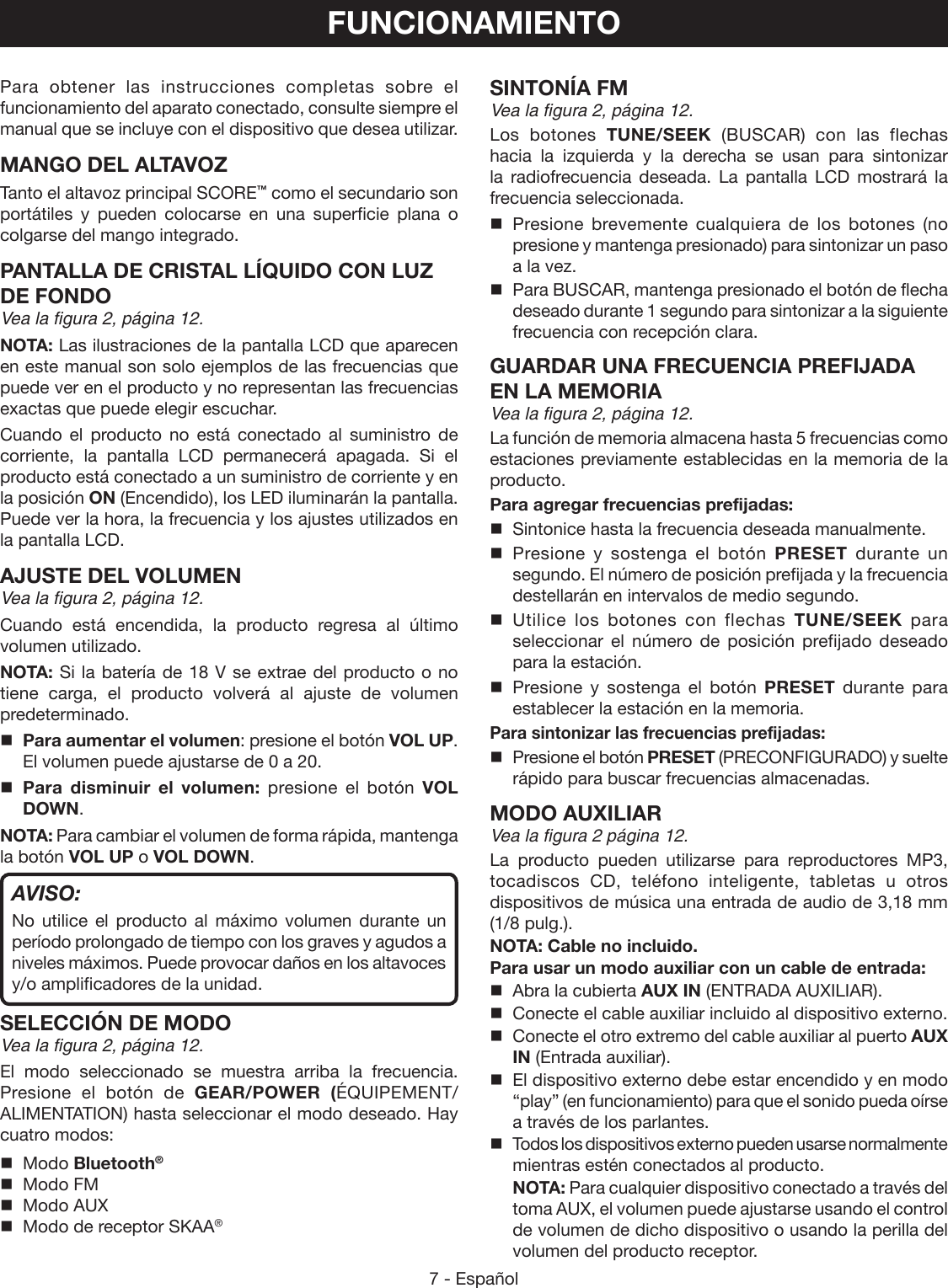 7 - EspañolPara obtener las instrucciones completas sobre el funcionamiento del aparato conectado, consulte siempre el manual que se incluye con el dispositivo que desea utilizar.MANGO DEL ALTAVOZ  Tanto el altavoz principal SCORE™ como el secundario son portátiles y pueden colocarse en una superficie plana o colgarse del mango integrado.PANTALLA DE CRISTAL LÍQUIDO CON LUZ DE FONDOVea la figura 2, página 12.NOTA: Las ilustraciones de la pantalla LCD que aparecen en este manual son solo ejemplos de las frecuencias que puede ver en el producto y no representan las frecuencias exactas que puede elegir escuchar.Cuando el producto no está conectado al suministro de corriente, la pantalla LCD permanecerá apagada. Si el producto está conectado a un suministro de corriente y en la posición ON (Encendido), los LED iluminarán la pantalla. Puede ver la hora, la frecuencia y los ajustes utilizados en la pantalla LCD.AJUSTE DEL VOLUMENVea la figura 2, página 12.Cuando está encendida, la producto regresa al último volumen utilizado.NOTA: Si la batería de 18 V se extrae del producto o no tiene carga, el producto volverá al ajuste de volumen predeterminado.Para aumentar el volumen: presione el botón VOL UP. El volumen puede ajustarse de 0 a 20.Para disminuir el volumen: presione el botón VOL DOWN.NOTA: Para cambiar el volumen de forma rápida, mantenga la botón VOL UP o VOL DOWN.AVISO:No utilice el producto al máximo volumen durante un período prolongado de tiempo con los graves y agudos a niveles máximos. Puede provocar daños en los altavoces y/o amplificadores de la unidad.SELECCIÓN DE MODOVea la figura 2, página 12.El modo seleccionado se muestra arriba la frecuencia. Presione el botón de GEAR/POWER (ÉQUIPEMENT/ALIMENTATION) hasta seleccionar el modo deseado. Hay cuatro modos:  Modo Bluetooth®  Modo FM  Modo AUX  Modo de receptor SKAA® FUNCIONAMIENTOSINTONÍA FMVea la figura 2, página 12.Los botones TUNE/SEEK (BUSCAR) con las flechas hacia la izquierda y la derecha se usan para sintonizar la radiofrecuencia deseada. La pantalla LCD mostrará la frecuencia seleccionada. Presione brevemente cualquiera de los botones (no presione y mantenga presionado) para sintonizar un paso a la vez.  Para BUSCAR, mantenga presionado el botón de flecha deseado durante 1 segundo para sintonizar a la siguiente frecuencia con recepción clara.GUARDAR UNA FRECUENCIA PREFIJADA EN LA MEMORIAVea la figura 2, página 12.La función de memoria almacena hasta 5 frecuencias como estaciones previamente establecidas en la memoria de la producto.Para agregar frecuencias prefijadas:  Sintonice hasta la frecuencia deseada manualmente. Presione y sostenga el botón PRESET durante un segundo. El número de posición prefijada y la frecuencia destellarán en intervalos de medio segundo. Utilice los botones con flechas TUNE/SEEK  para seleccionar el número de posición prefijado deseado para la estación. Presione y sostenga el botón PRESET  durante para establecer la estación en la memoria.Para sintonizar las frecuencias prefijadas:  Presione el botón PRESET (PRECONFIGURADO) y suelte rápido para buscar frecuencias almacenadas.MODO AUXILIARVea la figura 2 página 12.La producto pueden utilizarse para reproductores MP3, tocadiscos CD, teléfono inteligente, tabletas u otros dispositivos de música una entrada de audio de 3,18 mm (1/8 pulg.).NOTA: Cable no incluido.Para usar un modo auxiliar con un cable de entrada:  Abra la cubierta AUX IN (ENTRADA AUXILIAR).  Conecte el cable auxiliar incluido al dispositivo externo.  Conecte el otro extremo del cable auxiliar al puerto AUX IN (Entrada auxiliar).  El dispositivo externo debe estar encendido y en modo “play” (en funcionamiento) para que el sonido pueda oírse a través de los parlantes.  Todos los dispositivos externo pueden usarse normalmente mientras estén conectados al producto. NOTA: Para cualquier dispositivo conectado a través del toma AUX, el volumen puede ajustarse usando el control de volumen de dicho dispositivo o usando la perilla del volumen del producto receptor.