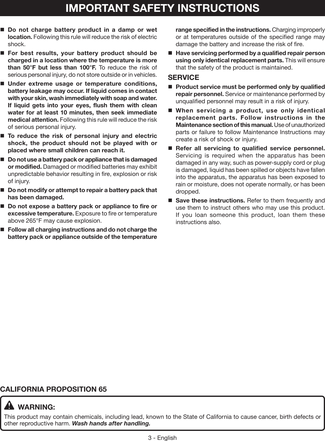 3 - EnglishIMPORTANT SAFETY INSTRUCTIONSDo not charge battery product in a damp or wet location. Following this rule will reduce the risk of electric shock.For best results, your battery product should be charged in a location where the temperature is more than 50°F but less than 100°F. To reduce the risk of serious personal injury, do not store outside or in vehicles.Under extreme usage or temperature conditions, battery leakage may occur. If liquid comes in contact with your skin, wash immediately with soap and water. If liquid gets into your eyes, flush them with clean water for at least 10 minutes, then seek immediate medical attention. Following this rule will reduce the risk of serious personal injury.To reduce the risk of personal injury and electric shock, the product should not be played with or placed where small children can reach it.Do not use a battery pack or appliance that is damaged or modified. Damaged or modified batteries may exhibit unpredictable behavior resulting in fire, explosion or risk of injury.Do not modify or attempt to repair a battery pack that has been damaged.Do not expose a battery pack or appliance to fire or excessive temperature. Exposure to fire or temperature above 265°F may cause explosion. Follow all charging instructions and do not charge the battery pack or appliance outside of the temperature range specified in the instructions. Charging improperly or at temperatures outside of the specified range may damage the battery and increase the risk of fire.Have servicing performed by a qualified repair person using only identical replacement parts. This will ensure that the safety of the product is maintained.SERVICEProduct service must be performed only by qualified repair personnel. Service or maintenance performed by unqualified personnel may result in a risk of injury.When servicing a product, use only identical replacement parts. Follow instructions in the Maintenance section of this manual. Use of unauthorized parts or failure to follow Maintenance Instructions may create a risk of shock or injury.Refer all servicing to qualified service personnel. Servicing is required when the apparatus has been damaged in any way, such as power-supply cord or plug is damaged, liquid has been spilled or objects have fallen into the apparatus, the apparatus has been exposed to rain or moisture, does not operate normally, or has been dropped.Save these instructions. Refer to them frequently and use them to instruct others who may use this product. If you loan someone this product, loan them these instructions also.CALIFORNIA PROPOSITION 65 WARNING:This product may contain chemicals, including lead, known to the State of California to cause cancer, birth defects or other reproductive harm. Wash hands after handling.