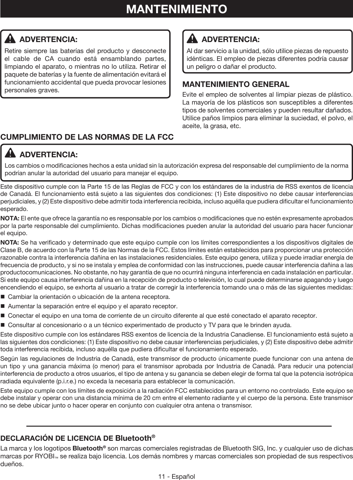 11 - Español ADVERTENCIA:Retire siempre las baterías del producto y desconecte el cable de CA cuando está ensamblando partes, limpiando el aparato, o mientras no lo utiliza. Retirar el paquete de baterías y la fuente de alimentación evitará el funcionamiento accidental que pueda provocar lesiones personales graves.MANTENIMIENTO ADVERTENCIA:Al dar servicio a la unidad, sólo utilice piezas de repuesto idénticas. El empleo de piezas diferentes podría causar un peligro o dañar el producto.MANTENIMIENTO GENERALEvite el empleo de solventes al limpiar piezas de plástico. La mayoría de los plásticos son susceptibles a diferentes tipos de solventes comerciales y pueden resultar dañados. Utilice paños limpios para eliminar la suciedad, el polvo, el aceite, la grasa, etc.CUMPLIMIENTO DE LAS NORMAS DE LA FCC   ADVERTENCIA:Los cambios o modificaciones hechos a esta unidad sin la autorización expresa del responsable del cumplimiento de la norma podrían anular la autoridad del usuario para manejar el equipo.Este dispositivo cumple con la Parte 15 de las Reglas de FCC y con los estándares de la industria de RSS exentos de licencia de Canadá. El funcionamiento está sujeto a las siguientes dos condiciones: (1) Este dispositivo no debe causar interferencias perjudiciales, y (2) Este dispositivo debe admitir toda interferencia recibida, incluso aquélla que pudiera dificultar el funcionamiento esperado.NOTA: El ente que ofrece la garantía no es responsable por los cambios o modificaciones que no estén expresamente aprobados por la parte responsable del cumplimiento. Dichas modificaciones pueden anular la autoridad del usuario para hacer funcionar el equipo.NOTA: Se ha verificado y determinado que este equipo cumple con los límites correspondientes a los dispositivos digitales de Clase B, de acuerdo con la Parte 15 de las Normas de la FCC. Estos límites están establecidos para proporcionar una protección razonable contra la interferencia dañina en las instalaciones residenciales. Este equipo genera, utiliza y puede irradiar energía de frecuencia de producto, y si no se instala y emplea de conformidad con las instrucciones, puede causar interferencia dañina a las productocomunicaciones. No obstante, no hay garantía de que no ocurrirá ninguna interferencia en cada instalación en particular. Si este equipo causa interferencia dañina en la recepción de producto o televisión, lo cual puede determinarse apagando y luego encendiendo el equipo, se exhorta al usuario a tratar de corregir la interferencia tomando una o más de las siguientes medidas:  Cambiar la orientación o ubicación de la antena receptora.  Aumentar la separación entre el equipo y el aparato receptor.  Conectar el equipo en una toma de corriente de un circuito diferente al que esté conectado el aparato receptor.  Consultar al concesionario o a un técnico experimentado de producto y TV para que le brinden ayuda.Este dispositivo cumple con los estándares RSS exentos de licencia de la Industria Canadiense. El funcionamiento está sujeto a las siguientes dos condiciones: (1) Este dispositivo no debe causar interferencias perjudiciales, y (2) Este dispositivo debe admitir toda interferencia recibida, incluso aquélla que pudiera dificultar el funcionamiento esperado.Según las regulaciones de Industria de Canadá, este transmisor de producto únicamente puede funcionar con una antena de un tipo y una ganancia máxima (o menor) para el transmisor aprobada por Industria de Canadá. Para reducir una potencial interferencia de producto a otros usuarios, el tipo de antena y su ganancia se deben elegir de forma tal que la potencia isotrópica radiada equivalente (p.i.r.e.) no exceda la necesaria para establecer la comunicación.Este equipo cumple con los límites de exposición a la radiación FCC establecidos para un entorno no controlado. Este equipo se debe instalar y operar con una distancia mínima de 20 cm entre el elemento radiante y el cuerpo de la persona. Este transmisor no se debe ubicar junto o hacer operar en conjunto con cualquier otra antena o transmisor.DECLARACIÓN DE LICENCIA DE Bluetooth®La marca y los logotipos Bluetooth® son marcas comerciales registradas de Bluetooth SIG, Inc. y cualquier uso de dichas marcas por RYOBI™ se realiza bajo licencia. Los demás nombres y marcas comerciales son propiedad de sus respectivos dueños.