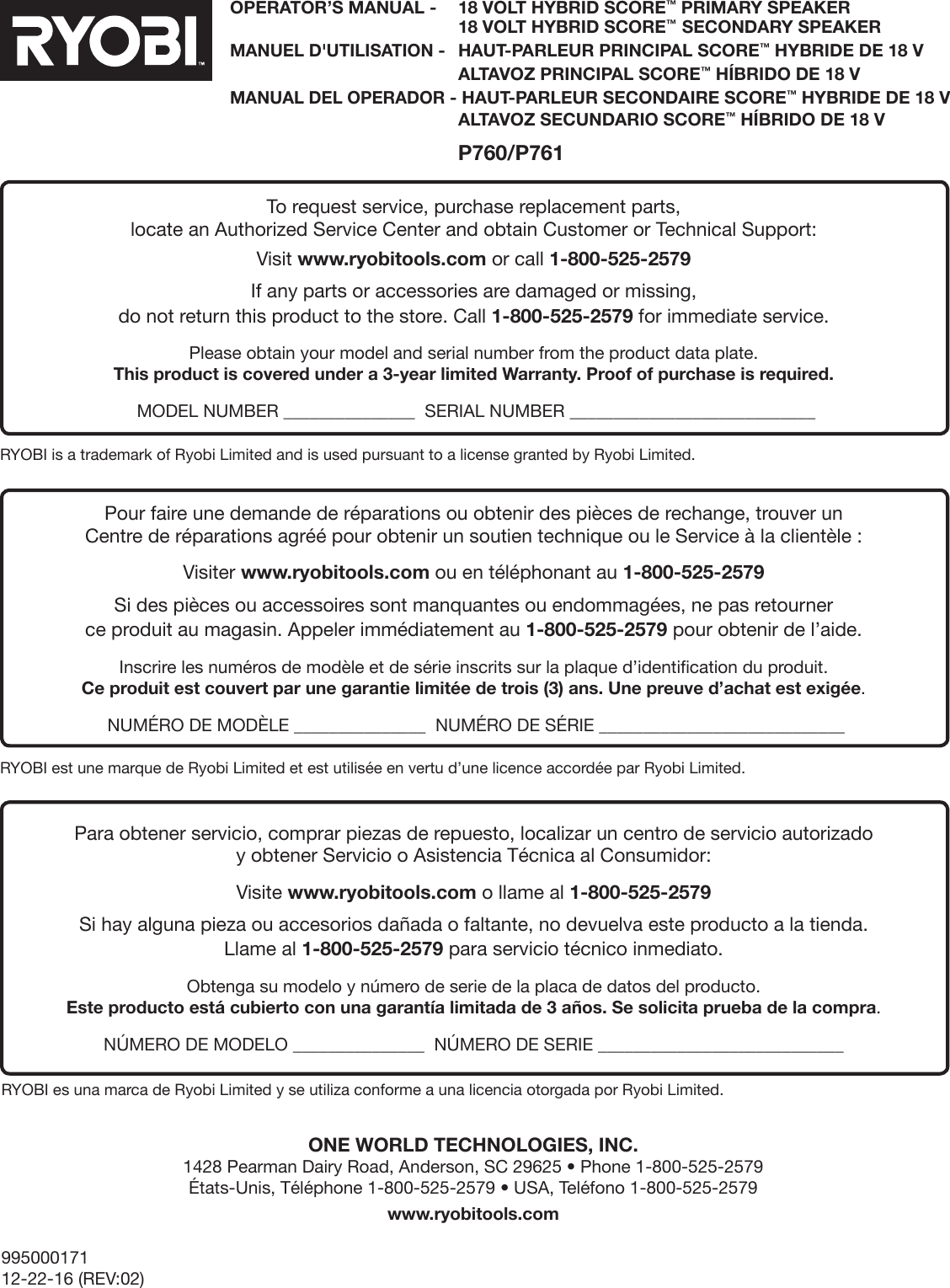 99500017112-22-16 (REV:02)OPERATOR’S MANUAL -   18 VOLT HYBRID SCORE™ PRIMARY SPEAKER   18 VOLT HYBRID SCORE™  SECONDARY SPEAKERMANUEL D&apos;UTILISATION -   HAUT-PARLEUR PRINCIPAL SCORE™ HYBRIDE DE 18 V  ALTAVOZ PRINCIPAL SCORE™ HÍBRIDO DE 18 VMANUAL DEL OPERADOR - HAUT-PARLEUR SECONDAIRE SCORE™ HYBRIDE DE 18 V  ALTAVOZ SECUNDARIO SCORE™ HÍBRIDO DE 18 V P760/P761ONE WORLD TECHNOLOGIES, INC. 1428 Pearman Dairy Road, Anderson, SC 29625 • Phone 1-800-525-2579  États-Unis, Téléphone 1-800-525-2579 • USA, Teléfono 1-800-525-2579www.ryobitools.comRYOBI is a trademark of Ryobi Limited and is used pursuant to a license granted by Ryobi Limited.RYOBI est une marque de Ryobi Limited et est utilisée en vertu d’une licence accordée par Ryobi Limited.RYOBI es una marca de Ryobi Limited y se utiliza conforme a una licencia otorgada por Ryobi Limited.To request service, purchase replacement parts, locate an Authorized Service Center and obtain Customer or Technical Support:Visit www.ryobitools.com or call 1-800-525-2579If any parts or accessories are damaged or missing,  do not return this product to the store. Call 1-800-525-2579 for immediate service.Please obtain your model and serial number from the product data plate.  This product is covered under a 3-year limited Warranty. Proof of purchase is required. MODEL NUMBER _______________  SERIAL NUMBER ____________________________Pour faire une demande de réparations ou obtenir des pièces de rechange, trouver un  Centre de réparations agréé pour obtenir un soutien technique ou le Service à la clientèle :Visiter www.ryobitools.com ou en téléphonant au 1-800-525-2579Si des pièces ou accessoires sont manquantes ou endommagées, ne pas retourner  ce produit au magasin. Appeler immédiatement au 1-800-525-2579 pour obtenir de l’aide.Inscrire les numéros de modèle et de série inscrits sur la plaque d’identification du produit. Ce produit est couvert par une garantie limitée de trois (3) ans. Une preuve d’achat est exigée. NUMÉRO DE MODÈLE _______________  NUMÉRO DE SÉRIE ____________________________Para obtener servicio, comprar piezas de repuesto, localizar un centro de servicio autorizado  y obtener Servicio o Asistencia Técnica al Consumidor:Visite www.ryobitools.com o llame al 1-800-525-2579Si hay alguna pieza ou accesorios dañada o faltante, no devuelva este producto a la tienda.  Llame al 1-800-525-2579 para servicio técnico inmediato.Obtenga su modelo y número de serie de la placa de datos del producto. Este producto está cubierto con una garantía limitada de 3 años. Se solicita prueba de la compra. NÚMERO DE MODELO _______________  NÚMERO DE SERIE ____________________________