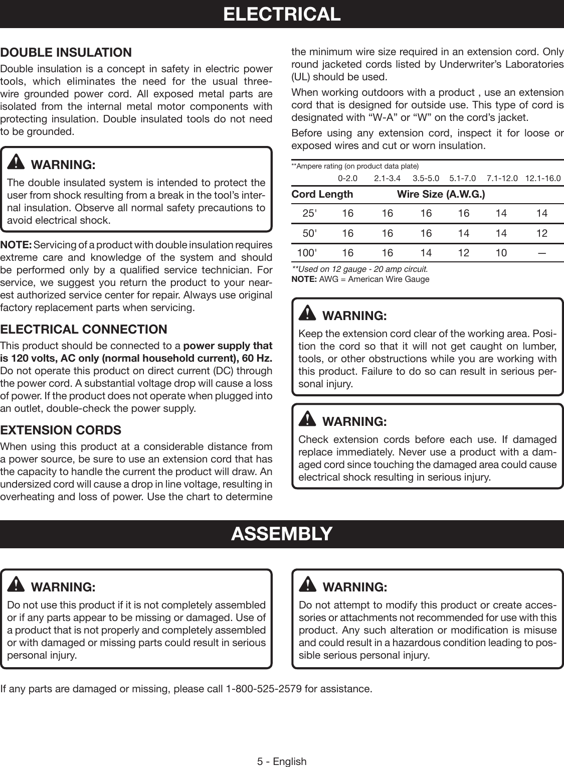 5 - EnglishDOUBLE INSULATIONDouble insulation is a concept in safety in electric power tools, which eliminates the need for the usual three-wire grounded power cord. All exposed metal parts are  isolated from the internal metal motor components with protecting insulation. Double insulated tools do not need to be grounded. WARNING:The double insulated system is  intended to protect the user from shock resulting from a break in the tool’s inter-nal insulation. Observe all normal safety precautions to avoid electrical shock.NOTE: Servicing of a product with double insulation requires extreme care and knowledge of the system and should  be performed only by a qualified service technician. For service, we suggest you return the product to your near-est authorized service center for repair. Always use original  factory replacement parts when servicing.ELECTRICAL CONNECTIONThis product should be connected to a power supply that is 120 volts, AC only (normal household current), 60 Hz. Do not operate this product on direct current (DC) through the power cord. A substantial voltage drop will cause a loss of power. If the product does not operate when plugged into an outlet, double-check the power supply.EXTENSION CORDSWhen using this product at a considerable distance from a power source, be sure to use an extension cord that has the capacity to handle the current the product will draw. An  undersized cord will cause a drop in line voltage, resulting in overheating and loss of power. Use the chart to determine the minimum wire size required in an extension cord. Only round jacketed cords listed by Underwriter’s Laboratories (UL) should be used.When working outdoors with a product , use an extension cord that is designed for outside use. This type of cord is designated with “W-A” or “W” on the cord’s jacket.Before using any extension cord, inspect it for loose or exposed wires and cut or worn insulation.**Ampere rating (on product data plate)    0-2.0  2.1-3.4  3.5-5.0  5.1-7.0  7.1-12.0   12.1-16.0Cord Length     Wire Size (A.W.G.) 25&apos; 16  16 16 16 14  14 50&apos; 16  16 16 14 14  12 100&apos; 16  16 14 12 10  —**Used on 12 gauge - 20 amp circuit.NOTE: AWG = American Wire Gauge  WARNING:Keep the extension cord clear of the working area. Posi-tion the cord so that it will not get caught on lumber, tools, or other obstructions while you are working with this product. Failure to do so can result in serious per-sonal injury.  WARNING:Check extension cords before each use. If damaged replace immediately. Never use a product with a dam-aged cord since touching the damaged area could cause electrical shock resulting in serious injury.ELECTRICAL WARNING:Do not use this product if it is not completely assembled or if any parts appear to be missing or damaged. Use of a product that is not properly and completely assembled or with damaged or missing parts could result in serious personal injury.If any parts are damaged or missing, please call 1-800-525-2579 for assistance. WARNING:Do not attempt to modify this product or create acces-sories or attachments not recommended for use with this product. Any such alteration or modification is misuse and could result in a hazardous condition leading to pos-sible serious personal injury.ASSEMBLY