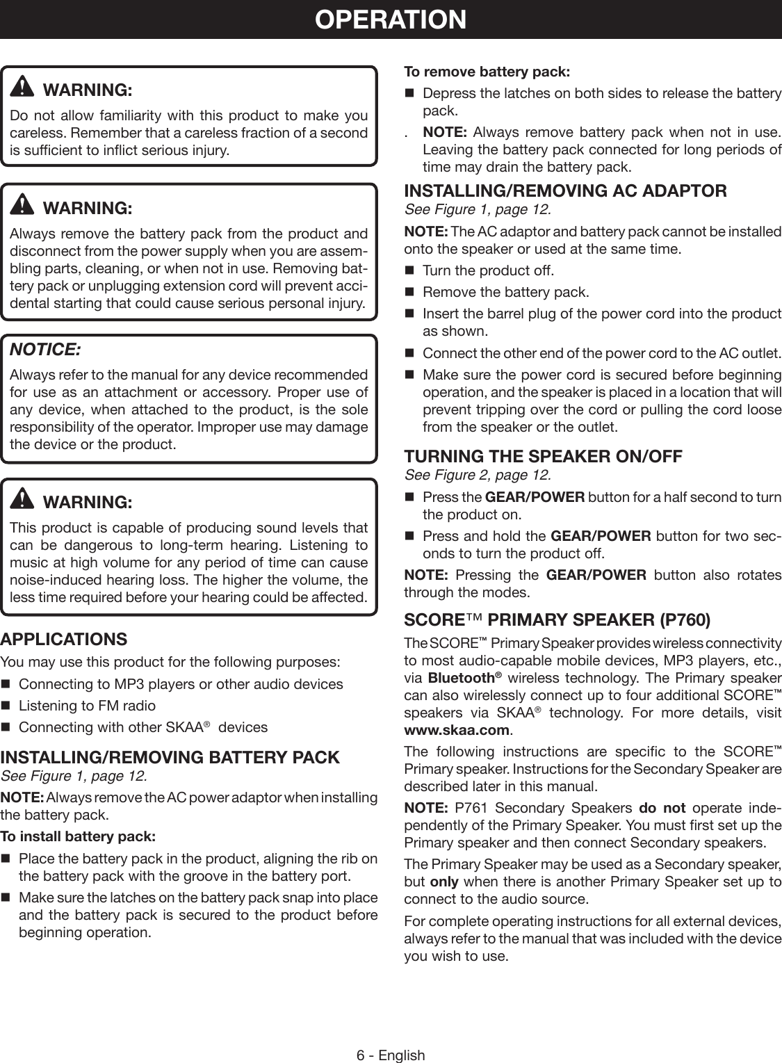 6 - EnglishOPERATION WARNING:Do not allow familiarity with this product to make you careless. Remember that a careless fraction of a second is sufficient to inflict serious injury. WARNING:Always remove the battery pack from the product and disconnect from the power supply when you are assem-bling parts, cleaning, or when not in use. Removing bat-tery pack or unplugging extension cord will prevent acci-dental starting that could cause serious personal injury.NOTICE:Always refer to the manual for any device recommended for use as an attachment or accessory. Proper use of any device, when attached to the product, is the sole responsibility of the operator. Improper use may damage the device or the product. WARNING:This product is capable of producing sound levels that can be dangerous to long-term hearing. Listening to music at high volume for any period of time can cause noise-induced hearing loss. The higher the volume, the less time required before your hearing could be affected.APPLICATIONSYou may use this product for the following purposes:Connecting to MP3 players or other audio devicesListening to FM radioConnecting with other SKAA®  devicesINSTALLING/REMOVING BATTERY PACKSee Figure 1, page 12.NOTE: Always remove the AC power adaptor when installing the battery pack.To install battery pack:  Place the battery pack in the product, aligning the rib on the battery pack with the groove in the battery port.  Make sure the latches on the battery pack snap into place and the battery pack is secured to the product before beginning operation.To remove battery pack:  Depress the latches on both sides to release the battery pack..  NOTE: Always remove battery pack when not in use. Leaving the battery pack connected for long periods of time may drain the battery pack.INSTALLING/REMOVING AC ADAPTORSee Figure 1, page 12.NOTE: The AC adaptor and battery pack cannot be installed onto the speaker or used at the same time.    Turn the product off.  Remove the battery pack.  Insert the barrel plug of the power cord into the product as shown.  Connect the other end of the power cord to the AC outlet.  Make sure the power cord is secured before beginning operation, and the speaker is placed in a location that will prevent tripping over the cord or pulling the cord loose from the speaker or the outlet.TURNING THE SPEAKER ON/OFF See Figure 2, page 12.  Press the GEAR/POWER button for a half second to turn the product on.   Press and hold the GEAR/POWER button for two sec-onds to turn the product off.NOTE:  Pressing the GEAR/POWER button also rotates through the modes.SCORE™ PRIMARY SPEAKER (P760)The SCORE™  Primary Speaker provides wireless connectivity to most audio-capable mobile devices, MP3 players, etc., via Bluetooth® wireless technology. The Primary speaker can also wirelessly connect up to four additional SCORE™ speakers via SKAA® technology. For more details, visit  www.skaa.com.The following instructions are specific to the SCORE™  Primary speaker. Instructions for the Secondary Speaker are described later in this manual.NOTE:  P761 Secondary Speakers do not operate inde-pendently of the Primary Speaker. You must first set up the Primary speaker and then connect Secondary speakers.The Primary Speaker may be used as a Secondary speaker, but only when there is another Primary Speaker set up to connect to the audio source.For complete operating instructions for all external devices, always refer to the manual that was included with the device you wish to use.